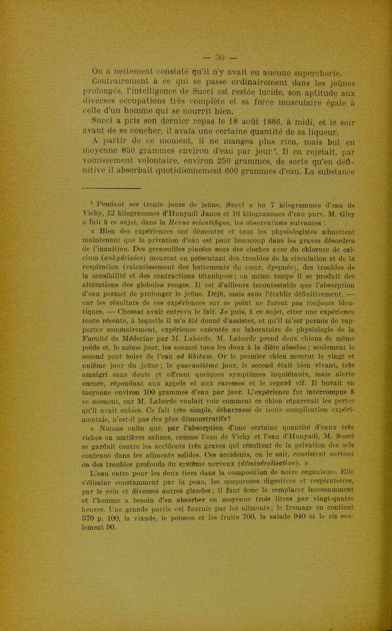 On a nettement constaté qu'il n'y avait eu aucune superclierie. Contrairement à ce qui se passe ordinairement dans les jeûnes prolongés, l'intelligence de Succi est restée lucide, son aptitude aux diverses occupations très complète et sa force musculaire égale à celle d'un homme qui se nourrit bien, Succi a pris son dernier repas le 18 août 1886, à midi, et le soir avant de se coucher, il avala une certaine quantité de sa liqueur. A partir de ce moment, il ne mangea plus rien, mais but en moyenne 850 grammes environ d'eau par jour\ Il en rejetait, par vomissement volontaire, environ 250 grammes, de sorte qu'en défi- nitive il absorbait quotidiennement 600 grammes d'eau. La substance ^ Pendant ses treute jours de jeûne, Succi a bu 7 kilogrammes d'aau de Vichy, 12 kilogrammes d'Hunyadi Janos et 16 kilogrammes d'eau pure. M. Gloy a fait i\ ce sujet, dans la Revue scientifique, les observations suivantes : « Bien des expériences ont démontré et tous les physiologistes admettent maintenant que la privation d'eau est pour beaucoup dans les graves désordres de l'inanition. Des grenouilles placées sous des cloches avec du chlorure de cal- cium (auhi/drisccs) meurent eu présentant des troubles de la circulation et de la respiration (ralentissement des battements du cœur, dyspnée», des troubles de la sensibilité et des contractions tétaniques ; en même temps il se produit des altérations des globules rouges. Il est d'ailleurs incontestable que l'absorption d'eau permet de prolonger le jeflne. DéjA, mais sans l'établir définitivement, — car les résultats de ces expériences sur ce point ne furent pas toujours iden- tiques, — Chossat avait entrevu le fait. Je puis, a ce sujet, citer une expérience toute récente, il laquelle il m'a été donné d'assister, et qu'il m'est permis de rap- porter sommairement, expérience exécutée au laboratoire de physiologie de la Faculté de Médecine par M. Laborde. M. Laborde prend deux chiens de même poids et, le même jour, les soumet tous les deux à la diète absolue ; seulement le second peut boire de l'eau ad libitum. Or le premier chien mourut le vingt et unième jour du jeûne ; le quarantième jour, le second était bien vivant, très amaigri sans doute et offrant quelques symptômes inquiétants, mais alerte encore, i-épondant aux appels et aux caresses et le regard vif. Il buvait en moyenne environ 100 grammes d'eau par jour. L'expérience fut interrompue à ce moment, car M. I^aborde voulait voir comment ce chien réparerait les pertes qu'il avait sxibies. Ce fait très simple, débarrassé de toute complication expéri- mentale, u'est-il pas des plus démonstratifs? « Notons enfin que. par l'absoriJtion d'une certaine quantité d'eaux très riches en matières salines, comme l'eau de Vichy et l'eau d'Hunyadi, M. Succi se gardait contre les accidents très graves qui résultent de la privation des sels contenus dans les aliments solides. Ces accidents, on le sait, consistent surtout en des troubles profonds du système nerveux {déminéralisation). » L'eau entre pour les deux tiers dans la composition de notre organisme. Elle s'élimine constamment par la peau, les muqueuses digestives et respiratoires, par le rein et divei-ses autres glandes; il faut donc la remplacer incessamment et l'homme a besoin d'en absorber en moyenne trois litres par vingt-quati-e heures. Une grande partie est fournie par les aliments; le fromage en contient 370 p. 100, la viande, le poisson et les fruits 700, la salade 940 et le riz seu- lement 90.