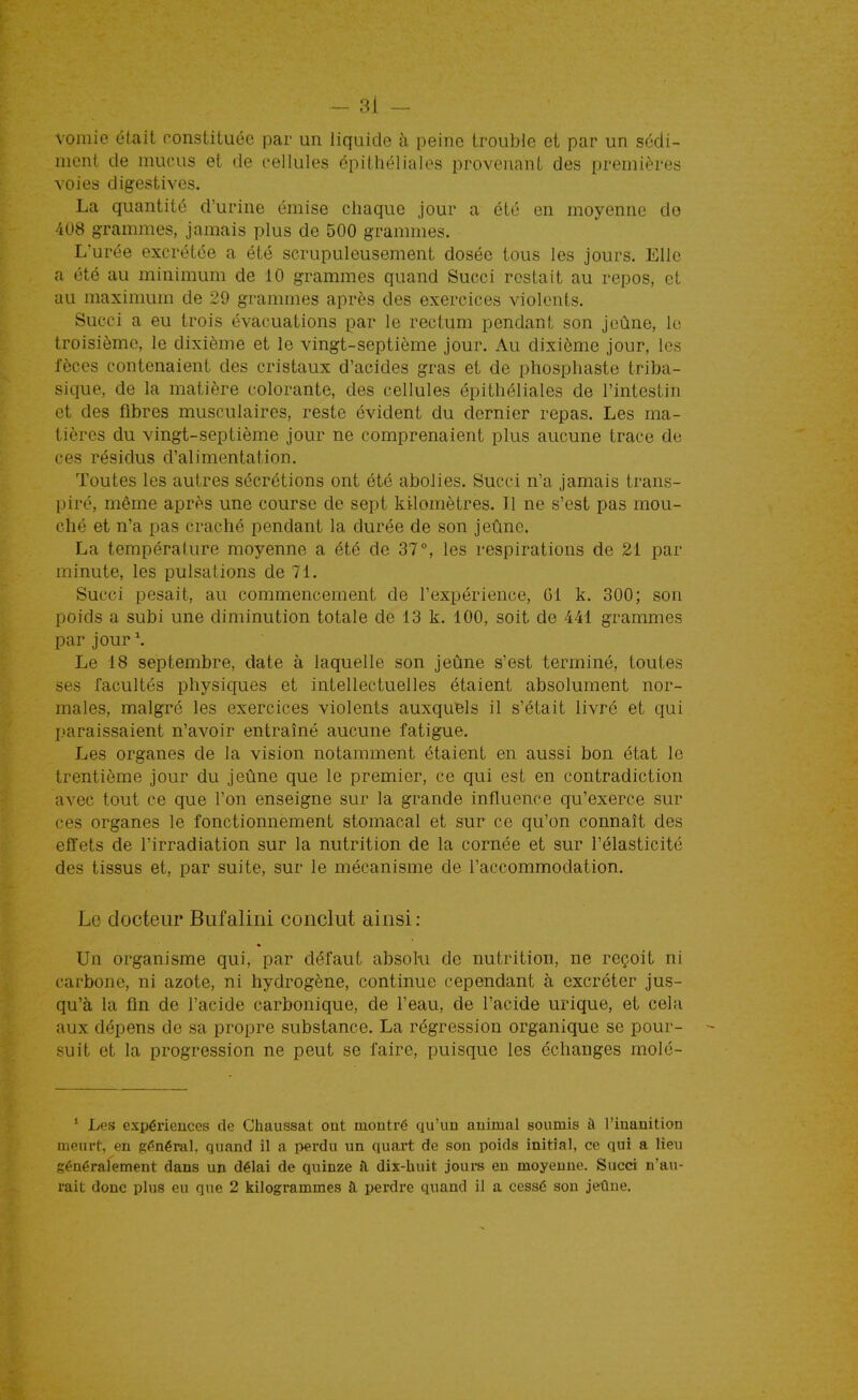 vomie élaiL constituée par un liquide à peine trouble et par un sédi- ment de mucus et de cellules épithéliales provenant des premières voies digestives. La quantité d'urine émise chaque jour a été en moyenne do 408 grammes, jamais plus de 500 grannnes. L'urée excrétée a été scrupuleusement dosée tous les jours. Elle a été au minimum de 10 grammes quand Succi restait au repos, et au maximum de 29 grammes après des exercices violents. Succi a eu trois évacuations par le rectum pendant son jeûne, le troisième, le dixième et le vingt-septième jour. Au dixième jour, les fèces contenaient des cristaux d'acides gras et de phospliaste triba- sique, de la matière colorante, des cellules épithéliales de l'intestin et des fibres musculaires, reste évident du dernier repas. Les ma- tières du vingt-septième jour ne comprenaient plus aucune trace de ces résidus d'alimentation. Toutes les autres sécrétions ont été abolies. Succi n'a jamais trans- piré, même après une course de sept kilomètres. Il ne s'est pas mou- ché et n'a pas craché pendant la durée de son jeûne. La température moyenne a été de 37°, les respirations de 21 par minute, les pulsations de 71. Succi pesait, au commencement de l'expérience, Gl k. 300; son poids a subi une diminution totale de 13 k. 100, soit de 441 grammes par jour \ Le 18 septembre, date à laquelle son jeûne s'est terminé, toutes ses facultés physicjues et intellectuelles étaient absolument nor- males, malgré les exercices violents auxquels il s'était livré et qui paraissaient n'avoir entraîné aucune fatigue. Les organes de la vision notamment étaient en aussi bon état le trentième jour du jeûne que le premier, ce qui est en contradiction avec tout ce que l'on enseigne sur la grande influence qu'exerce sur ces organes le fonctionnement stomacal et sur ce qu'on connaît des effets de l'irradiation sur la nutrition de la cornée et sur l'élasticité des tissus et, par suite, sur le mécanisme de l'accommodation. Le docteur Bufalini conclut ainsi: « Un organisme qui, par défaut absolu de nutrition, ne reçoit ni carbone, ni azote, ni hydrogène, continue cependant à excréter jus- qu'à la fin de l'acide carbonique, de l'eau, de l'acide urique, et cela aux dépens de sa propre substance. La régression organique se pour- suit et la progression ne peut se faire, puisque les échanges molé- ' Les expérieuces de Chaussât ont montré qu'un animal soumis à l'inanition meurt, en génémh quand il a perdu un quart de son poids initial, ce qui a lieu généralement dans un délai de quinze îL dix-huit jours eu moyenne. Succi n'au- rait donc plus eu que 2 kilogrammes à. perdre quand il a cessé son jeûne.