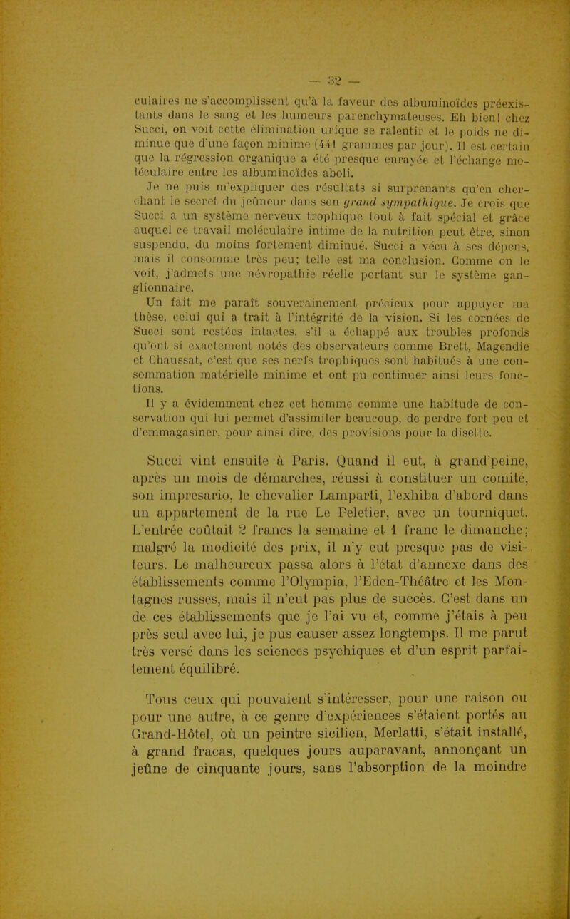 culaires ne s'accomplissent qu'à la faveur des albuminoïdes préexis- tants dans le sang et les humeurs parenchymateuses. Eh bien! chez Succi, on voit cette élimination urique se ralentir et le poids ne di- minue que d'une façon minime (441 grammes par jour). 11 est certain que la régression organique a été presque enrayée et l'échange mo- léculaire entre les albuminoïdes aboli. Je ne puis m'expliquer des résultats si surprenants qu'en cher- chant le secret du jeûneur dans son grand sympathique. Je crois que Succi a un système nerveux trophique tout à fait spécial et grâce auquel ce travail moléculaire intime de la nutrition peut être, sinon suspendu, du moins fortement diminué. Succi a vécu à ses dépens, mais il consomme très peu; telle est ma conclusion. Gomme on le voit, j'admets une névropathie réelle portant sur le système gan- glionnaire. Un fait me paraît souverainement précieux pour appuyer ma thèse, celui qui a trait à l'intégrité de la vision. Si les cornées de Succi sont restées intactes, s'il a échappé aux troubles profonds qu'ont si exactement notés des observateurs comme Brett, Magendie et Chaussât, c'est que ses nerfs trophiques sont habitués à une con- sommation matérielle minime et ont pu continuer ainsi leurs fonc- tions. Il y a évidemment chez cet homme comme une habitude de con- servation qui lui permet d'assimiler beaucoup, de perdre fort peu et d'emmagasiner, pour ainsi dire, des provisions pour la disette. Succi vint ensuite à Paris. Quand il eut, à grand'peine, après un mois de démarches, réussi à constituer un comité, son imprésario, le chevalier Lamparti, l'exhiba d'abord dans un appartement de la rue Le Peletier, avec un tourniquet. L'entrée coûtait 2 francs la semaine et 1 franc le dimanche; malgré la modicité des prix, il n'y eut presque pas de visi- teurs. Le malheureux passa alors à l'état d'annexé dans des établissements comme l'Olympia, l'Eden-Théâtrc et les Mon- tagnes russes, mais il n'eut pas plus de succès. C'est dans un de ces établissements que je l'ai vu et, comme j'étais à peu près seul avec lui, je pus causer assez longtemps. Il me parut très versé dans les sciences psychiques et d'un esprit parfai- tement équilibré. Tous ceux qui pouvaient s'intéresser, pour une raison ou pour une autre, à ce genre d'expériences s'étaient portés au Grand-Hôtel, où un peintre sicilien, Merlatti, s'était installé, à grand fracas, quelques jours auparavant, annonçant un jeûne de cinquante jours, sans l'absorption de la moindre