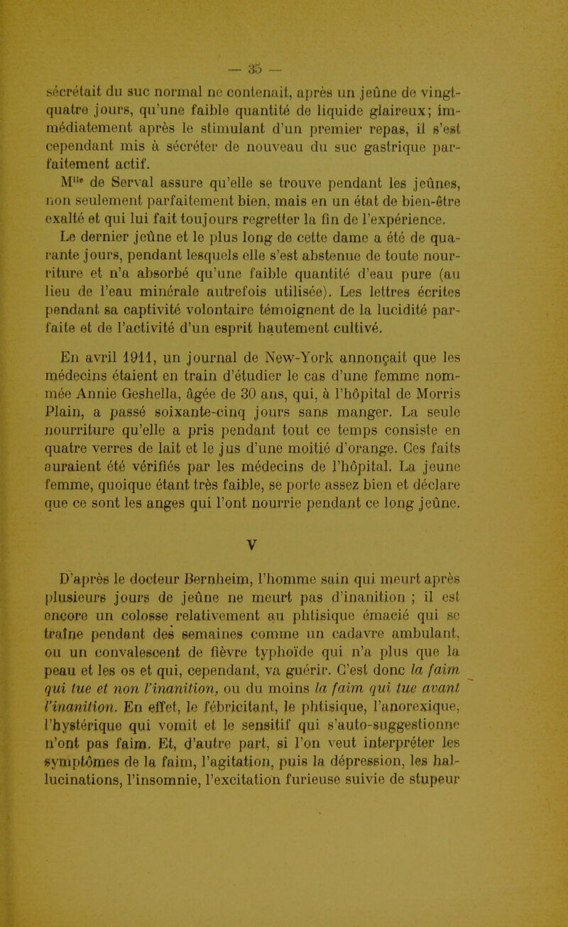 sécrétait du suc normal ne contenait, après un jeûne de vingt- quatre jours, qu'une faible quantité de liquide glaireux; im- médiatement après le stimulant d'un premier repas, il s'est cependant mis à sécréter de nouveau du suc gastrique par- faitement actif. M de Serval assure qu'elle se trouve pendant les jeûnes, non seulement parfaitement bien, mais en un état de bien-être exalté et qui lui fait toujours regretter la fin de l'expérience. Le dernier jeûne et le plus long de cette dame a été de qua- rante jours, pendant lesquels elle s'est abstenue de toute nour- riture et n'a absorbé qu'une faible quantité d'eau pure (au lieu de l'eau minérale autrefois utilisée). Les lettres écrites pendant sa captivité volontaire témoignent de la lucidité par- faite et de l'activité d'un esprit hautement cultivé. En avril 1911, un journal de New-York annonçait que les médecins étaient en train d'étudier le cas d'une femme nom- mée Annie Geshella, âgée de 30 ans, qui, à l'hôpital de Morris Plain, a passé soixante-cinq jours sans manger. La seule nourriture qu'elle a pris pendant tout ce temps consiste en quatre verres de lait et le jus d'une moitié d'orange. Ces faits auraient été vérifiés par les médecins de l'hôpital. La jeune femme, quoique étant très faible, se porte assez bien et déclare que ce sont les anges qui l'ont nourrie pendant ce long jeûne. V D'après le docteur Bernheim, l'homme sain qui meurt après plusieurs jours de jeûne ne meurt pas d'inanition ; il est encore un colosse relativement au phtisique émacié qui se traîne pendant des semaines comme un cadavre ambulant, ou un convalescent de fièvre typhoïde qui n'a plus que la peau et les os et qui, cependant, va guérir. C'est donc la faim qui tue et non l'inanition, ou du moins la faim qui tue avant l'inanition. En çffet, le fébricitant, le phtisique, l'anorexique, l'hystérique qui vomit et le sensitif qui s'auto-suggestionue n'ont pas faim. Et, d'autre part, si l'on veut interpréter les «ymptdmes de la faim, l'agitation, puis la dépression, les hal- lucinations, l'insomnie, l'excitation furieuse suivie de stupeur