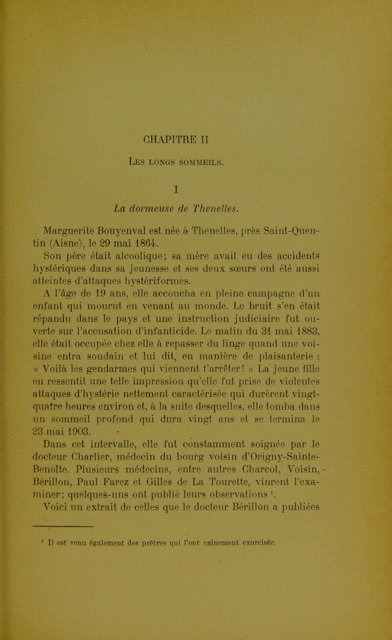 CHAPITRE II Les longs sommeils. I La dormeuse de Thenelles. Marguerite Bouyenval est née à Tiienelles, près Saint-Quen- \m (Aisne), le 29 mai 1864. Son père était alcoolique; sa mère avait eu des accidents liystériques dans sa jeunesse et ses deux sœurs ont été aussi atteintes d'attaques hystériformes. A l'âge de 19 ans, elle accoucha en pleine campagne d'un enfant qui mourut en, venant au monde. Le bruit s'en était répandu dans le pays et une instruction judiciaire fut ou- verte sur l'accusation d'infanticide. Le matin du 31 mai 1883, elle était occupée chez elle à repasser du linge quand une voi- sine entra soudain et lui dit, en manière de plaisanterie : « Voilà les gendarmes qui viennent t'arrêter! » La jeune fille en ressentit une telle impression qu'elle fut prise de violentes attaques d'hystérie nettement caractérisée qui durèrent vingt- quatre heures environ et, à la suite desquelles, elle tomba dans un sommeil profond qui dura vingt ans et se termina le 23 mai 1903. Dans cet intervalle, elle fut constamment soignée par le docteur Gharlier, médecin du bourg voisin d'Origny-Sainte- Bcnoîte. Plusieurs médecins, entre autres Charcot, Voisin, - Bérillon, Paul Farez et Gilles de La Tourette, vinrent l'exa- miner; quelques-uns ont publié leurs observations ^ Voici un extrait de celles que le docteur Bérillon a publiées * Il est venu également des prêtres qui l'ont vainement exorcisée.