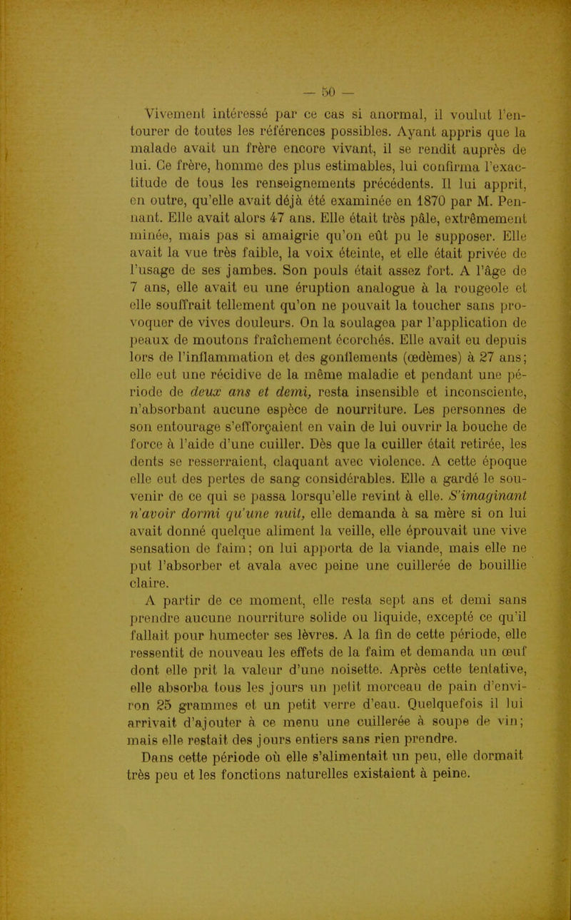 Vivoment intéressé par ce cas si anormal, il voulut l'en- tourer de toutes les références possibles. Ayant appris que la malade avait un frère encore vivant, il se rendit auprès de lui. Ce frère, homme des plus estimables, lui confirma l'exac- titude de tous les renseignements précédents. Il lui apprit, en outre, qu'elle avait déjà été examinée en 1870 par M. Pen- nant. Elle avait alors 47 ans. Elle était très pâle, extrêmement minée, mais pas si amaigrie qu'on eût pu le supposer. Elle avait la vue très faible, la voix éteinte, et elle était privée de l'usage de ses jambes. Son pouls était assez fort. A l'âge de 7 ans, elle avait eu une éruption analogue à la rougeole et elle souffrait tellement qu'on ne pouvait la toucher sans pro- voquer de vives douleurs. On la soulagea par l'application de peaux de moutons fraîchement écorchés. Elle avait eu depuis lors de l'inflammation et des gonflements (oedèmes) à 27 ans; elle eut une récidive de la même maladie et pendant une pé- riode de deux ans et demi, resta insensible et inconsciente, n'absorbant aucune espèce de nourriture. Les personnes de son entourage s'efl'orçaient en vain de lui ouvrir la bouche de force à l'aide d'une cuiller. Dès que la cuiller était retirée, les dents se resserraient, claquant avec violence. A cette époque elle eut des pertes de sang considérables. Elle a gardé le sou- venir de ce qui se passa lorsqu'elle revint à elle. S'imaginant n'avoir dormi qu'une nuit, elle demanda à sa mère si on lui avait donné quelque aliment la veille, elle éprouvait une vive sensation de faim ; on lui apporta de la viande, mais elle ne put l'absorber et avala avec peine une cuillerée de bouillie claire. A partir de ce moment, elle resta sept ans et demi sans prendre aucune nourriture solide ou liquide, excepté ce qu'il fallait pour humecter ses lèvres. A la fin de cette période, elle ressentit de nouveau les effets de la faim et demanda un œuf dont elle prit la valeur d'une noisette. Après cette tentative, elle absorba tous les jours un petit morceau de pain d'envi- ron 25 grammes et un petit verre d'eau. Quelquefois il lui arrivait d'ajouter à ce menu une cuillerée à. soupe de vin; mais elle restait des j ours entiers sans rien prendre. Dans cette période où elle s'alimentait un peu, eUe dormait très peu et les fonctions naturelles existaient à peine.