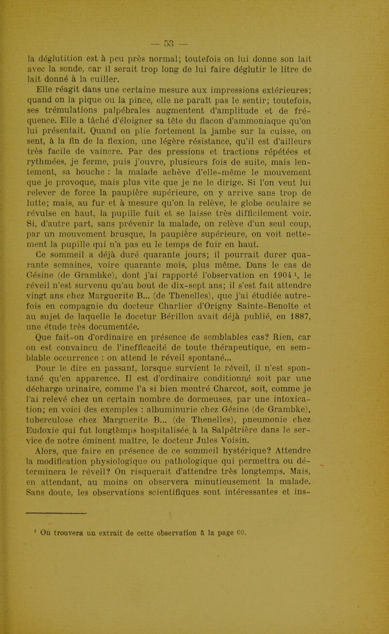 — sa- la déglutition est à peu près normal; toutefois on lui donne son lait avec la sonde, car il serait trop long de lui faire déglutir le litre de lait donné à la cuiller. Elle réagit dans une certaine mesure aux impressions extérieures; quand on la pique ou la pince, elle ne paraît pas le sentir; toutefois, ses trémulations palpébrales augmentent d'amplitude et de fré- quence. Elle a tâché d'éloigner sa tête du flacon d'ammoniaque qu'on lui présentait. Quand on plie fortement la jambe sur la cuisse, on sent, à la fin de la flexion, une légère résistance, qu'il est d'ailleurs très facile de vaincre. Par des pressions et tractions répétées et rythmées, je ferme, puis j'ouvre, plusieurs fois de suite, mais len- tement, sa bouche : la malade achève d'elle-même le mouvement que je provoque, mais plus vite que je ne le dirige. Si l'on veut lui relever de force la paupière supérieure, on y arrive sans trop de lutte; mais, au fur et à mesure qu'on la relève, le globe oculaire se révulse en haut, la pupille fuit et se laisse très difficilement voir. Si, d'autre part, sans prévenir la malade, on relève d'un seul coup, par un mouvement brusque, la paupière supérieure, on voit nette- ment la pupille qui n'a pas eu le temps de fuir en haut. Ce sommeil a déjà duré quarante jours; il pourrait durer qua- rante semaines, voire quarante mois, plus même. Dans le cas de Gésine (de Grambke), dont j'ai rapporté l'observation en 1904 i, le réveil n'est survenu qu'au bout de dix-sept ans; il s'est fait attendre vingt ans chez Marguerite B... (de Thenelles), que j'ai étudiée autre- fois en compagnie du docteur Charlier d'Origny Sainte-Benoîte et au sujet de laquelle le docetur Bérillon avait déjà publié, en 1887, une étude très documentée. Que fait-on d'ordinaire en présence de semblables cas? Rien, car on est convaincu de l'inefficacité de toute thérapeutique, en sem- blable occurrence : on attend le réveil spontané... Pour le dire en passant, lorsque survient le réveil, il n'est spon- tané qu'en apparence. Il est d'ordinaire conditionné soit par une décharge urinaire, comme l'a si bien montré Charcot, soit, comme je l'ai relevé chez un certain nombre de dormeuses, par une intoxica- tion; en voici des exemples : albuminurie chez Gésine (de Grambke), tuberculose chez Marguerite B... (de Thenelles), pneumonie chez Eudoxie qui fut longtèmps hospitalisée^à la Salpêtrière dans le ser- vice de notre éminent maître, le docteur Jules Voisin. Alors, que faire en présence de ce sommeil hystérique? Attendre la modification physiologique ou pathologique qui permettra ou dé- terminera le réveil? On risquerait d'attendre très longtemps. Mais, en attendant, au moins on observera minutieusement la malade. Sans doute, les observations scientifiques sont intéressantes et ins- ^ On trouvera un extrait de cette observation îl la page r.O.