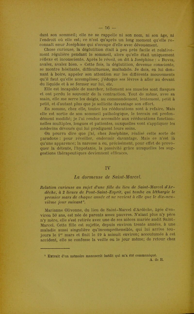 dant son sommeil; elle no se rappelle ni son nom, ni son (Ige, ni l'endroit où elle est; ce n'est qu'après un long moment qu'elle re- connaît sœur Joséphine qui s'occupe d'elle avec dévouement. Chose curieuse, la déglutition était à peu près facile et relative- ment régulière pendant le sommeil, alors qu'elle était uniquement réflexe et inconsciente. Après le réveil, on dit h Joséphine : « Buvez, avalez, avalez bien. » Cette fois, la déglutition, devenue consciente, se montre hésitante, difficultueuse, malhabile. Je dois, en lui don- nant à boire, appeler son attention sur les différents mouvements qu'il faut qu'elle accomplisse; j'éduque ses lèvres à aller au devant du liquide et à se fermer sur lui, etc. Elle est incapable de marcher, tellement ses muscles sont flasques et ont perdu le souvenir de la contraction. Tout de même, avec sa main, elle me serre les doigts, au commandement, lentement, petit à petit, et d'autant plus que je sollicite davantage son effort. En somme, chez elle, toutes les rééducations sont à refaire. Mais elle est sortie de son sommeil pathologique, le terrain est profon- dément modifié; je l'ai rendue accessible aux rééducations fonction- nelles multiples, longues et patientes, auxquelles vont s'appliquer les médecins dévoués qui lui prodiguent leurs soins. On pourra dire que j'ai, chez Joséphine, réalisé cette sorte de paradoxe : pour réveiller, endormir davantage. Mais ce n'est là qu'une apparence; la narcose a eu, précisément, pour effet de provo- quer la détente, l'hypotaxie, la passivité grâce auxquelles les sug- gestions thérapeutiques deviennent efficaces. IV La dormeuse de Saint-Marcel. Relation curieuse au sujet d'une fille du lieu de Saint-Marcel d'Ar- dèche, à 2 lieues de Pont-Saint-Esprit, qui tombe en léthargie le premier mars de chaque année et ne revient à elle que le dix-neu- vième jour suivant^. Marianne Olivonne, du lieu de Saint-Marcel d'Ardèche, âgée d'en- viron 50 ans, est née de parents assez pauvres. N'aïant plus n'y père n'y mère, elle s'est retirée avec une de ses nièces mariée audit Saint- Marcel. Cette fille est sujette, depuis environ trente années, à une maladie aussi singulière qu'incompréhensible, qui lui arrive tou- jours le 1 mars et finit le 19 à minuit environ; accoutumée à cet accident, elle se confesse la veille ou le jour même; de retour chez * Extrait d'un mémoire manuscrit inédit qui m'a été communiqué. A. de R.