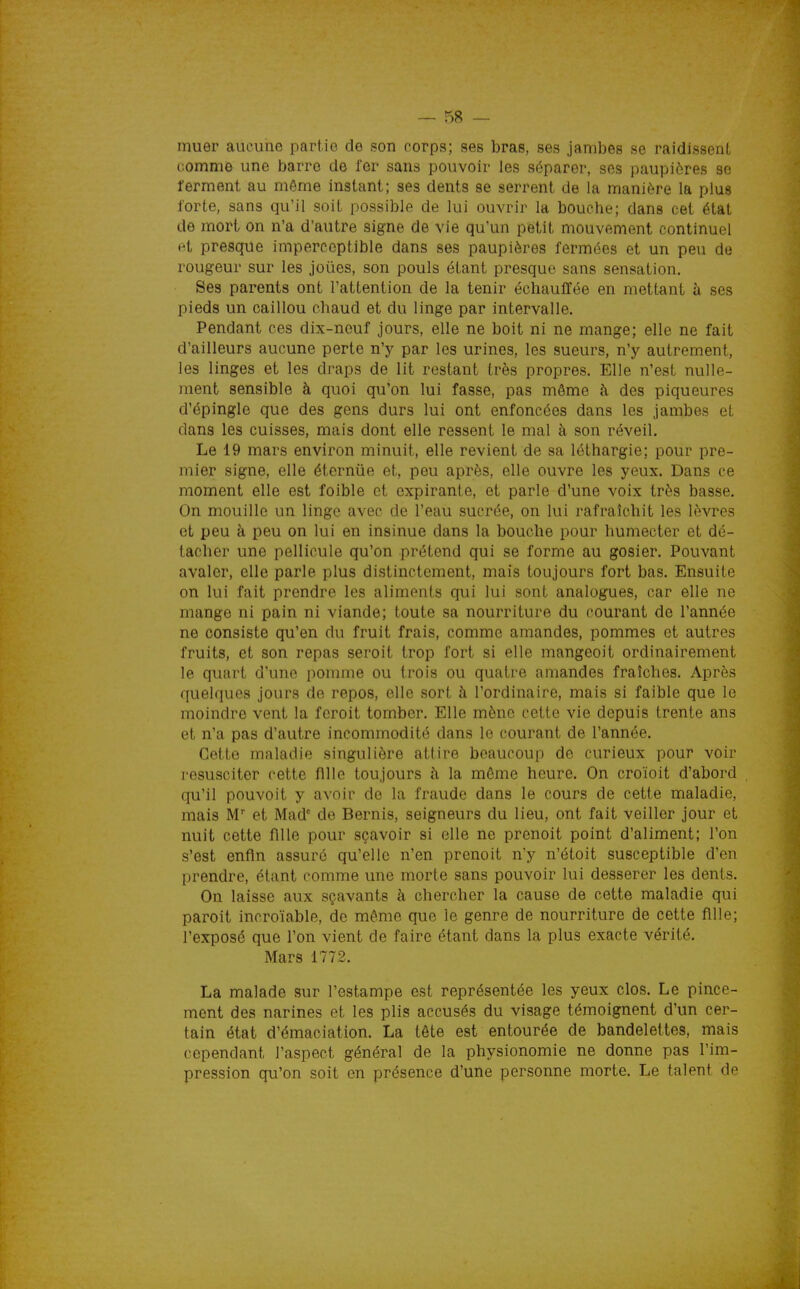muer aucune partie de son corps; ses bras, ses jambes se raidissent comme une barre de fer sans pouvoir les séparer, ses paupières se ferment au même instant; ses dents se serrent de la manière la plus forte, sans qu'il soit possible de lui ouvrir la bouche; dans cet état de mort on n'a d'autre signe de vie qu'un petit mouvement continuel et presque imperceptible dans ses paupières fermées et un peu de rougeur sur les joues, son pouls étant presque sans sensation. Ses parents ont l'attention de la tenir échauffée en mettant à ses pieds un caillou chaud et du linge par intervalle. Pendant ces dix-neuf jours, elle ne boit ni ne mange; elle ne fait d'ailleurs aucune perte n'y par les urines, les sueurs, n'y autrement, les linges et les draps de lit restant très propres. Elle n'est nulle- ment sensible à quoi qu'on lui fasse, pas môme h des piqueures d'épingle que des gens durs lui ont enfoncées dans les jambes et dans les cuisses, mais dont elle ressent le mal à son réveil. Le 19 mars environ minuit, elle revient de sa léthargie; pour pre- mier signe, elle éterniie et, peu après, elle ouvre les yeux. Dans ce moment elle est foible et expirante, et parle d'une voix très basse. On mouille un linge avec de l'eau sucrée, on lui rafraîchit les lèvres et peu à peu on lui en insinue dans la bouche pour humecter et dé- tacher une pellicule qu'on prétend qui se forme au gosier. Pouvant avaler, elle parle plus distinctement, mais toujours fort bas. Ensuite on lui fait prendre les aliments qui lui sont analogues, car elle ne mange ni pain ni viande; toute sa nourriture du courant de l'année ne consiste qu'en du fruit frais, comme amandes, pommes et autres fruits, et son repas seroit trop fort si elle mangeoit ordinairement le quart d'une pomme ou trois ou quatre amandes fraîches. Après quelques joints de repos, elle sort à l'ordinaire, mais si faible que le moindre vent la fcroit tomber. Elle mène cette vie depuis trente ans et n'a pas d'autre incommodité dans le courant de l'année. Cette maladie singulière attire beaucoup de curieux pour voir i-esusciter cette fille toujours à la môme heure. On croïoit d'abord qu'il pouvoit y avoir de la fraude dans le cours de cette maladie, mais M et Mad' de Bernis, seigneurs du lieu, ont fait veiller jour et nuit cette fille pour sçavoir si elle ne prenoit point d'aliment; l'on s'est enfin assuré qu'elle n'en prenoit n'y n'étoit susceptible d'en prendre, étant comme une morte sans pouvoir lui desserer les dents. On laisse aux sçavants à chercher la cause de cette maladie qui paroit incroïable, de môme que le genre de nourriture de cette fille; l'exposé que l'on vient de faire étant dans la plus exacte vérité. Mars 1772. La malade sur l'estampe est représentée les yeux clos. Le pince- ment des narines et les plis accusés du visage témoignent d'un cer- tain état d'émaciation. La tête est entourée de bandelettes, mais cependant l'aspect général de la physionomie ne donne pas l'im- pression qu'on soit en présence d'une personne morte. Le talent de