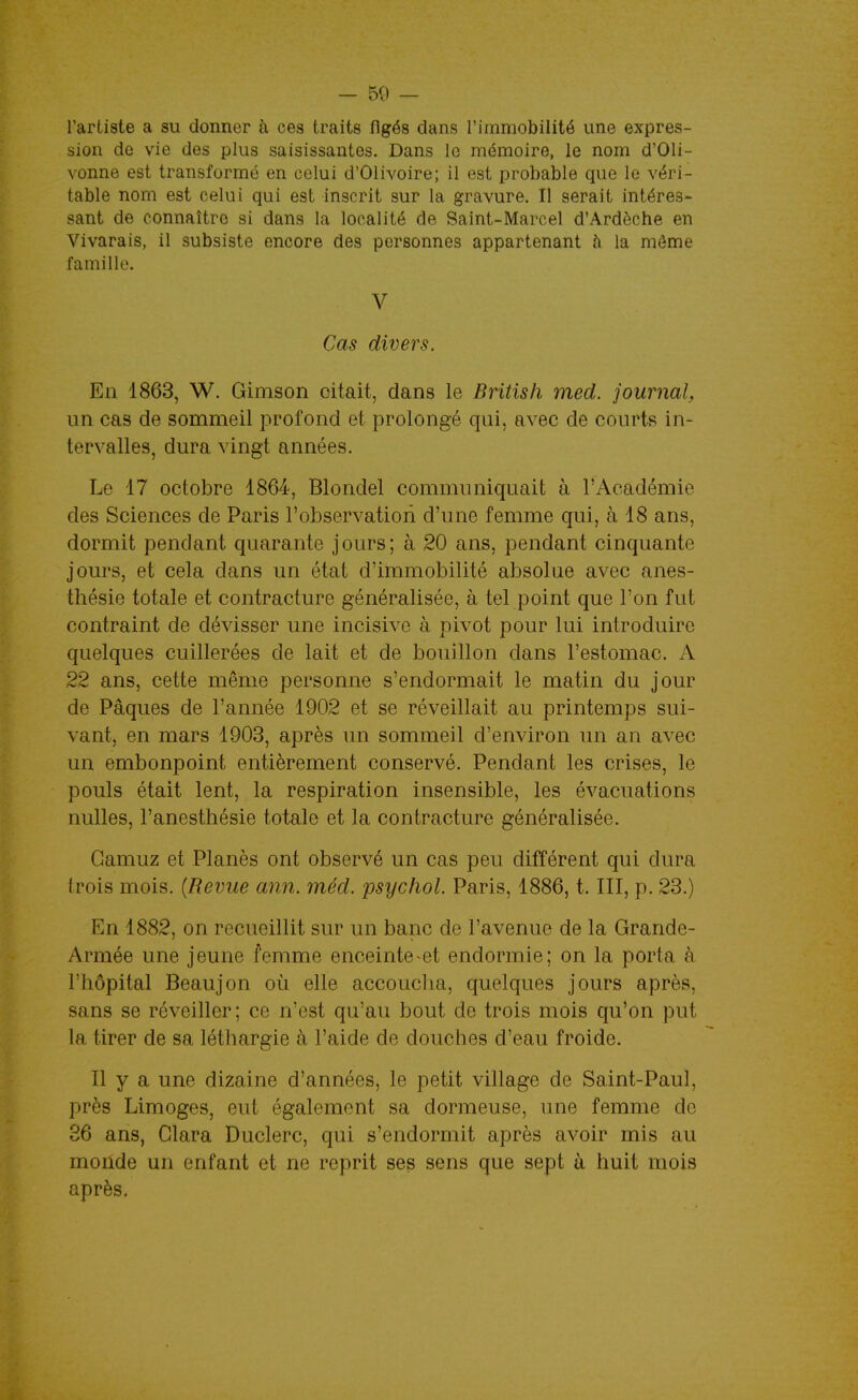 l'artiste a su donner à ces traits figés dans l'immobilité une expres- sion de vie des plus saisissantes. Dans le mémoire, le nom d'Oli- vonne est transformé en celui d'OIivoire; il est probable que le véri- table nom est celui qui est inscrit sur la gravure. Il serait intéres- sant de connaître si dans la localité de Saint-Marcel d'Ardèche en Vivarais, il subsiste encore des personnes appartenant h la môme famille. V Cas divers. En 1863, W. Gimson citait, dans le British med. journal, un cas de sommeil profond et prolongé qui, avec de courts in- tervalles, dura vingt années. Le 17 octobre 1864, Blondel communiquait à l'Académie des Sciences de Paris l'observation d'une femme qui, à 18 ans, dormit pendant quarante jours; à 20 ans, pendant cinquante jours, et cela dans un état d'immobilité absolue avec anes- thésie totale et contracture généralisée, à tel point que l'on fut contraint de dévisser une incisive à. pivot pour lui introduire quelques cuillerées de lait et de bouillon dans l'estomac. A 22 ans, cette même personne s'endormait le matin du jour de Pâques de l'année 1902 et se réveillait au printemps sui- vant, en mars 1903, après un sommeil d'environ un an avec un embonpoint entièrement conservé. Pendant les crises, le pouls était lent, la respiration insensible, les évacuations nulles, l'anesthésie totale et la contracture généralisée. Gamuz et Planés ont observé un cas peu différent qui dura (rois mois. (Revue ann. méd. psychol. Paris, 1886, t. III, p. 23.) En 1882, on recueillit sur un banc de l'avenue de la Grande- Armée une jeune femme enceinte-et endormie; on la porta à l'hôpital Beaujon où elle accoucha, quelques jours après, sans se réveiller; ce n'est qu'au bout de trois mois qu'on put la tirer de sa léthargie à l'aide de douches d'eau froide. Il y a une dizaine d'années, le petit village de Saint-Paul, près Limoges, eut également sa dormeuse, une femme de 36 ans, Clara Duclerc, qui s'endormit après avoir mis au moiide un enfant et ne reprit ses sens que sept à huit mois après.