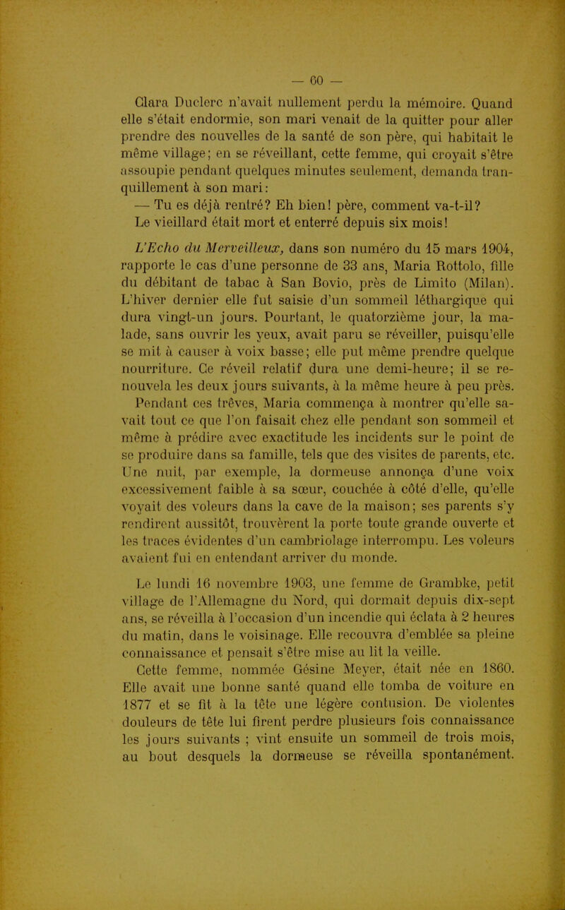 Clara Duclerc n'avait nullement perdu la mémoire. Quand elle s'était endormie, son mari venait de la quitter pour aller prendre des nouvelles de la santé de son père, qui habitait le même village; en se réveillant, cette femme, qui croyait s'être assoupie pendant quelques minutes seulement, demanda tran- quillement à son mari : — Tu es déjà rentré? Eh bien! père, comment va-t-il? Le vieillard était mort et enterré depuis six mois ! L'Echo du Merveilleux, dans son numéro du 15 mars 1904, rapporte le cas d'une personne de 33 ans, Maria Rottolo, fille du débitant de tabac à San Bovio, près de Limito (Milan). L'hiver dernier elle fut saisie d'un sommeil léthargique qui dura vingt-un jours. Pourtant, le quatorzième jour, la ma- lade, sans ouvrir les yeux, avait paru se réveiller, puisqu'elle se mit à causer à voix basse; elle put même prendre quelque nourriture. Ce réveil relatif dura une demi-heure; il se re- nouvela les deux jours suivants, à la même heure à peu près. Pondant ces trêves, Maria commença à montrer qu'elle sa- vait tout ce que l'on faisait chez elle pendant son sommeil et même à prédire avec exactitude les incidents sur le point de se produire dans sa famille, tels que des visites de parents, etc. Une nuit, par exemple, la dormeuse annonça d'une voix excessivement faible à sa sœur, couchée à côté d'elle, qu'elle voyait des voleurs dans la cave de la maison ; ses parents s'y rendirent aussitôt, trouvèrent la porte toute grande ouverte et les traces évidentes d'un cambriolage interrompu. Les voleurs avaient fui en entendant arriver du monde. Le lundi 16 novembre 1903, une femme de Grambke, petit village de l'Allemagne du Nord, qui dormait depuis dix-sept ans, se réveilla à l'occasion d'un incendie qui éclata à 2 heures du matin, dans le voisinage. Elle recouvra d'emblée sa pleine connaissance et pensait s'être mise au lit la veille. Cette femme, nommée Gésine Meyer, était née en 1860. Elle avait une bonne santé quand elle tomba de voiture en 1877 et se fit à la tête une légère contusion. De violentes douleurs de tête lui firent perdre plusieurs fois connaissance les jours suivants ; vint ensuite un sommeil de trois mois, au bout desquels la dormeuse se réveilla spontanément. J
