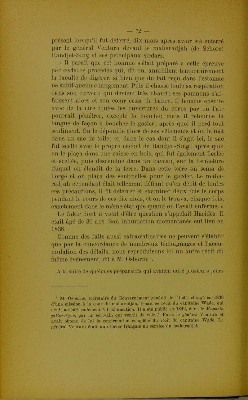 présent lorsqu'il fut déterré, dix mois après avoir été enterré par le général Ventura devant le maharadjah (de Sehore) Randjet-Sing et ses principaux sirdars. « Il paraît que cet homme s'était préparé à cette épreuve par certains procédés qui, dit-on, annihilent temporairement la faculté de digérer, si bien que du lait reçu dans l'estomac ne subit aucun changement. Puis il chasse toute sa respiration dans son cerveau qui devient très chaud; ses poumons s'af- faissent alors et son cœur cesse de battre. Il bouche ensuite avec de la cire toutes les ouvertures du corps par où l'air pourrait pénétrer, excepté la bouche; mais il retourne la langue de façon à boucher le gosier; après quoi il perd tout sentiment. On le dépouille alors de ses vêtements et on le met dans un sac de toile; et, dans le cas dont il s'agit ici, le sac fut scellé avec le propre cachet de Randjet-Sing; après quoi on le plaça dans une caisse en bois, qui fut également ficelée et scellée, puis descendue dans un caveau, sur la fermeture duquel on étendit de la terre. Dans cette terre on sema de l'orge et on plaça des sentinelles pour le garder. Le maha- radjah cependant était tellement défiant qu'en dépit de toutes ces précautions, il fit déterrer et examiner deux fois le corps pendant le cours de ces dix mois, et on le trouva, chaque fois, exactement dans le même état que quand on l'avait enfermé. » Le fakir dont il vient d'être question s'appelait Haridès. Il était âgé de 30 ans. Son inhumation momentanée eut lieu en 1838. Gomme des faits aussi extraordinaires ne peuvent s'établir que par la concordance de nombreux témoignages et l'accu- mulation des détails, nous reproduisons ici un autre récit du même événement, dû à M. Osborne ^. A la suite de quelques préparatifs qui avaient duré plusieurs jours ^ M. Osborne, secrétaire du Gouvernement général de l'Inde, chargé en 1838 d'une mission h la cour du maharadjah, tenait ce récit du capitaine Wade, qui avait assisté seulement à l'exhumation. Il a été publié en 1842, dans le Magasin pittoresque, par un écrivain qui venait de voir a Paris le général Ventura et avait obtenu de lui la confirmation complète du récit du capitaine Wade. Le général Ventura était un officier français au service du maharadjah,