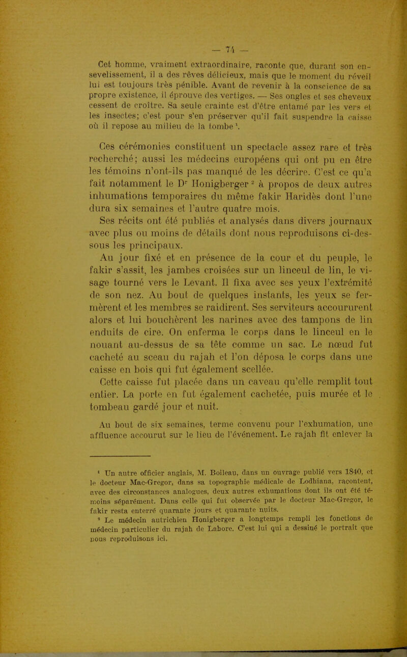 Cet homme, vraiment extraordinaire, raconte que, durant son en- sevelissement, il a des rôves délicieux, mais que le moment du réveil lui est toujours très pénible. Avant de revenir à la conscience de sa propre existence, il éprouve des vertiges. — Ses ongles et ses cheveux cessent de croître. Sa seule crainte est d'être entamé par les vers et les insectes; c'est pour s'en préserver qu'il fait suspendre la caisse où il repose au milieu de la tombe Ces cérémonies constituent un spectacle assez rare et très recherclié; aussi les médecins européens qui ont pu en être les témoins n'ont-ils pas manqué de les décrire. C'est ce qua fait notamment le D Honigberger - à propos de deux autre;, inhumations temporaires du même fakir Haridès dont l'une dura six semaines et l'autre quatre mois. Ses récits ont été publiés et analysés dans divers journaux avec plus ou moins de détails dont nous reproduisons ci-des- sous les principaux. Au jour fixé et en présence de la cour et du peuple, le fakir s'assit, les jambes croisées sur un linceul de lin, le vi- sage tourné vers le Levant. Il fixa avec ses yeux l'extrémité de son nez. Au bout de quelques instants, les yeux se fer- mèrent et les membres se raidirent. Ses serviteurs accoururent alors et lui bouchèrent les narines avec des tampons de lin enduits de cire. On enferma le corps dans le linceul en le nouant au-dessus de sa tête comme un sac. Le nœud fut cacheté au sceau du rajah et l'on déposa le corps dans une caisse en bois qui fut également scellée. Cette caisse fut placée dans un caveau qu'elle remplit tout entier. La porte en fut également cachetée, puis murée et le tombeau gardé jour et nuit. Au bout de six semaines, terme convenu pour l'exhumation, une affluence accourut sur le lieu de l'événement. Le rajah fit enlever la * Un autre officier anglais, M. Boileau, dans un ouvrage publié vers 1840, et le docteur Mac-Gregor, dans sa topographie médicale de Lodhiana, racontent, avec des circonstances analogues, deux autres exhumations dont ils ont été té- moins séparément. Dans celle qui fut observée par le docteur Mac-Gregor, le fakir resta enterré quar-ante jours et quarante nuits. ' Le médecin autrichien Honigberger a longtemps rempli les fonctions do médecin particulier du rajah de Lahore. C'est lui qui a dessiné le portrait que uous reproduisons ici.