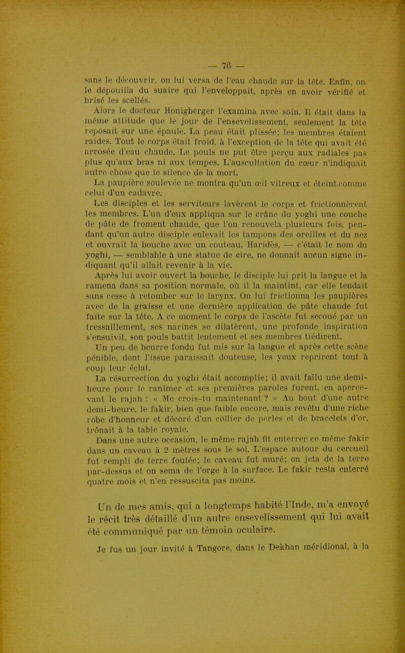 — 70 — sans le découvrir, on lui versa de l'eau chaude sur la tôte. Enfin, on le dépouilla du suaire qui l'enveloppait, après en avoir vérifié et brisé les scellés. Alors le docteur Honigberger l'examina avec soin. Il était dans la même attitude que le jour de l'ensevelissement, seulement la tôte reposait sur une épaule. La peau était plissée; les membres étaient raides. Tout le corps était froid, à l'exception de la tête qui avait été arrosée d'eau chaude. Le pouls ne put être perçu aux radiales pas plus qu'aux bras ni aux tempes. L'auscultation du cœur n'indiquait autre chose que le silence de la mort. La paupière soulevée ne montra qu'un œil vitreux et éteint comme celui d'un cadavre. Les disciples et les serviteurs lavèrent le corps et frictionnèrent les membres. L'un d'eux appliqua sur le crâne du yoghi une couche de pâte de froment chaude, que l'on renouvela plusieurs fois, pen- dant qu'un autre disciple enlevait les tampons des oreilles et du nez et ouvrait la bouche avec un couteau. Haridès, — c'était le nom du yoghi, — semblable à une statue de cire, ne donnait aucun signe in- diquant qu'il allait revenir à la vie. Après lui avoir ouvert la bouche, le disciple lui prit la langue et la ramena dans sa position normale, où il la maintint, car elle tendait sans cesse à retomber sur le larynx. On lui frictionna les paupières avec de la graisse et une dernière application de pâte chaude fut faite sur la tôte. A ce moment le corps de l'ascète fut secoué par un tressaillement, ses narines se dilatèrent, une profonde inspiration s'ensuivit, son pouls battit lentement et ses membres tiédirent. Un peu de beurre fondu fut mis sur la langue et après cette scène pénible, dont l'issue paraissait douteuse, les yeux reprirent tout à coup leur éclat. La résurrection du yoghi était accomplie; il avait fallu une demi- heure pour le i-animer et ses premières paroles furent, en aperce- vant le rajah : « Me crois-lu maintenant ? » Au bout d'une autre demi-heure, le fakir, bien que faible encore, mais revêtu d'une riche robe d'honneur et décoré d'un collier de perles et de bracelets d'or, trônait h la table royale. Dans une autre occasion, le même rajah fit enterrer ce même fakir dans un caveau à 2 mètres sous le sol. L'espace autour du cercueil fut rempli de terre foulée; le caveau fut muré; on jeta de la terre par-dessus et on sema de l'orge à la surface. Le fakir resta enterré quatre mois et n'en ressuscita pas moins. Un de mes amis, qui a longtemps habité l'Inde, m'a envoyé le récit très détaillé d'un autre ensevelissement qui lui avait été communiqué par un témoin oculaire. Je fus un jour invité à Tangore, dans le Dekhan méridional, à la