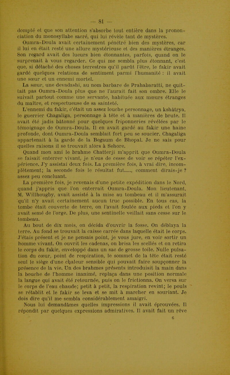 dompté et que son attention s'absorbe tout entière dans la pronon- ciation du monosyllabe sacré, qui lui révèle tant de mystères. Oumra-Doula avait certainement pénétré bien des mystères, car il lui en était resté une allure mystérieuse et des manières étranges. Son regard avait des lueurs bien étonnantes, parfois, quand on le surprenait à vous regarder. Ce qui me sembla plus étonnant, c'est que, si détaché des choses terrestres qu'il parût l'être, le fakir avait gardé quelques relations de sentiment parmi l'humanité : il avait une sœur et un ennemi mortel. La sœur, une devadashi, au nom barbare de Prahabaratti, ne quit- tait pas Oumra-Doula plus que ne l'aurait fait son ombre. Elle le suivait partout comme une servante, habituée aux mœurs étranges du maître, et respectueuse de sa sainteté. L'ennemi du fakir, c'était un assez louche personnage, un kshâtrya, le guerrier Ghagaliga, personnage à tête et à manières de brute. Il avait été jadis bâtonné pour quelques friponneries révélées par le témoignage de Oumra-Doula. Il en avait gardé au fakir une haine profonde, dont Oumra-Doula semblait fort peu se soucier. Ghagaliga appartenait à la garde de la Begaum de Bhopal. Je ne sais pour quelles raisons il se trouvait alors à Sehore. Quand mon ami le brahme Ghatterji m'apprit que Oumra-Doula se faisait enterrer vivant, je n'eus de cesse de voir se répéter l'ex- périence. J'y assistai deux fois. La première fois, à vrai dire, incom- plètement; la seconde fois le résultat fut , comment dirais-je ? assez peu concluant. La première fois, je revenais d'une petite expédition dans le Nord, quand j'appris que l'on enterrait Oumra-Doula. Mon lieutenant, M, Willhougby, avait assisté à la mise au tombeau et il m'assurait ■qu'il n'y avait certainement aucun truc possible. En tous cas, la tombe était couverte de terre, on l'avait foulée aux pieds et l'on y avait semé de l'orge. De plus, une sentinelle veillait sans cesse sur le tombeau. Au bout de dix mois, on décida d'ouvrir la fosse. On déblaya la terre. Au fond se trouvait la caisse carrée dans laquelle était le corps. J'étais présent et je ne pensais point, je vous jure, en voir sortir un homme vivant. On ouvrit les cadenas, on brisa les scellés et on retira le corps du fakir, enveloppé dans un sac de grosse toile. Nulle pulsa- tion du cœur, point de respiration, le sommet de la tête était resté seul le siège d'une chaleur sensible qui pouvait faire soupçonner la présence de la vie. Un des brahmes présents introduisit la main dans la bouche de l'homme inanimé, replaça dans une position normale la langue qui avait été retournée, puis on le frictionna. On versa sur le corps de l'eau chaude; petit à petit, la respiration revint; le pouls se rétablit et le fakir se leva et se mit à marcher en souriant. Je dois dire qu'il me sembla considérablement amaigri. Nous lui demandâmes quelles impressions il avait éprouvées. Il répondit par quelques expressions admiratives. Il avait fait un rêve 6