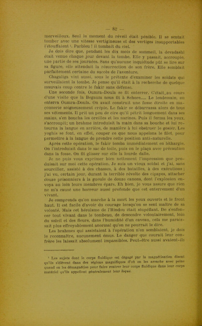 merveilleux. Seul le moment du réveil était pénible. 11 se sentait tomber avec une vitesse vertigineuse et des vertiges insupportables l'étouffaient Parbleu ! il tombait du ciel. Je dois dire que, pendant les dix mois de sommeil, la devadashi était venue chaque jour devant la tombe. Elle y passait, accroupie, une partie de ses journées. Sans qu'aucune inquiétude pût se lire sur sa figure, elle attendait la résurrection de son frère. Elle semblait parfaitement certaine du succès de l'aventure. Chagaliga vint aussi, sous le prétexte d'examiner les soldats qui surveillaient la tombe. Je pense qu'il était à la recherche de quelque mauvais coup contre le fakir sans défense. Une seconde fois, Oumra-Doula se fit enterrer. C'était^au cours d'une visite que la Begaum nous fit à Schore Le lendemain, on enterra Oumra-Doula. On avait construit une fosse étroite en ma- çonnerie soigneusement crépie. Le fakir se débarrassa alors de tous ses vêtements. Il prit un peu de cire qu'il pétrit longuement dans ses mains, s'en boucha les oreilles et les narines. Puis il ferma les yeux, s'accroupit; un brahme introduisit la main dans sa bouche et lui re- tourna la langue en arrière, de manière à lui obstruer le gosier. Les yoghis se font, en effet, couper ce que nous appelons le filet, pour permettre à la langue de prendre cette position anti-naturelle. Après cette opération, le fakir tomba immédiatement en léthargie. On l'introduisit dans le sac de toile, puis on le plaça avec précaution dans la fosse. On fit glisser sur elle la lourde dalle. Je ne puis vous exprimer bien nettement l'impression que pro- duisait sur moi cette opération. Je suis un vieux soldat et j'ai, sans sourciller, assisté à des chasses, à des batailles, à des exécutions ; j'ai vu, certain jour, durant la terrible révolte des cipayes, attacher douze prisonniers à la gueule de douze canons, dont l'explosion en- voya au loin leurs membres épars. Eh bien, je vous assure que rien ne m'a causé une horreur aussi profonde que cet enterrement d'un vivant. Je comprends qu'on marche à la mort les yeux ouverts et le front haut. 11 est facile d'avoir du courage lorsqu'on se sent maître de sa volonté. Mais cet héroïsme de l'Hindou était stupéfiant. De s'enfon- cer tout vivant dans le tombeau, de descendre volontairement, loin du soleil et des fleurs, dans l'humidité d'un caveau, cela me parais- sait plus effroyablement anormal qu'on ne pourrait le dire. Les brahmes qui assistaient à l'opération n'en semblaient, je dois le reconnaître, aucunement émus. Le danger que courait leur con- frère les laissait absolument impassibles. Peut-être aussi avaient-ils 1 Les sujets dont le corps fluidique est dégagé par la magnétisation disent qu'ils s'élèvent dans des régions maguifiquee d'oi^ on les arrache avec peine quand on les démagnétise pour faire rentrer leur corps fluidique dans leur corps matériel qu'ils appellent généralement leur loque.