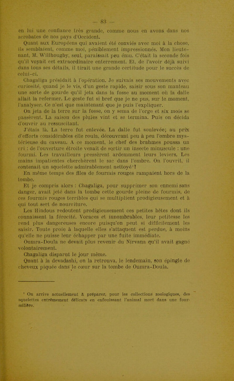 en lui une confiance très grande, comme nous en avons dans nos acrobates de nos pays d'Occident. Quant aux Européens qui avaient été conviés avec moi à la ctiose, ils semblaient, comme moi, péniblement impressionnés. Mon lieute- nant, M. Willhougby, seul, paraissait peu ému. C'était la seconde fois qu'il voyait cet extraordinaire enterrement. Et, de l'avoir déjà suivi dans tous ses détails, il tirait une grande certitude pour le succès de celui-ci. Chagaliga présidait à Topération. Je suivais ses mouvements avec curiosité, quand je le vis, d'un geste rapide, saisir sous son manteau une sorte de gourde qu'il jeta dans la fosse au moment oi^i la dalle allait la refermer. Le geste fut si bref que je ne pus, sur le moment, l'analyser. Ce n'est que maintenant que je puis l'expliquer. On jeta de la terre sur la fosse, on y sema de l'orge et six mois se ]jassèrent. La saison des pluies vint et se termina. Puis on décida d'ouvrir au ressuscitant. J'étais là. La terre fut enlevée. La dalle fut soulevée; au prij!x d'efforts considérables elle roula, découvrant peu à peu l'ombre mys- térieuse du caveau. A ce moment, le chef des brahmes poussa un cri : de l'ouverture étroite venait de sortir un insecte minuscule : une fourmi. Les travailleurs pressèrent ardemment leurs leviers. Les mains impatientes cherchèrent le sac dans l'ombre. On l'ouvrit, il contenait un squelette admirablement nettoyé'! En même temps des flles de fourmis rouges rampaient hors de la tombe. Et je compris alors : Chagaliga, pour supprimer son ennemi sans danger, avait jeté dans la tombe cette gourde pleine de fourmis, de ces fourmJs rouges terribles qui se multiplient prodigieusement et à qui tout sert de nourriture. Les Hindous redoutent prodigieusement ces petites bêtes dont ils connaissent la férocité. Voraces et innombrables, leur petitesse les rend plus dangereuses encore puisqu'on peut si difficilement les saisir. Toute proie à laquelle elles s'attaquent est perdue, à moins qu'elle ne puisse leur échapper par une fuite immédiate. Oumra-Doula ne devait plus revenir du Nirvana qu'il avait gagné volontairement. Chagaliga disparut le jour même. Quant à la devadashi, on la retrouva, le lendemain, son épingle de cheveux piquée dans le cœur sur la tombe de Oumra-Doula. * On arrive actuellement à préparer, pour les collections zoologiques, des squelettes extrêmement délicats en enfouissant l'animal mort dans une four- milière.