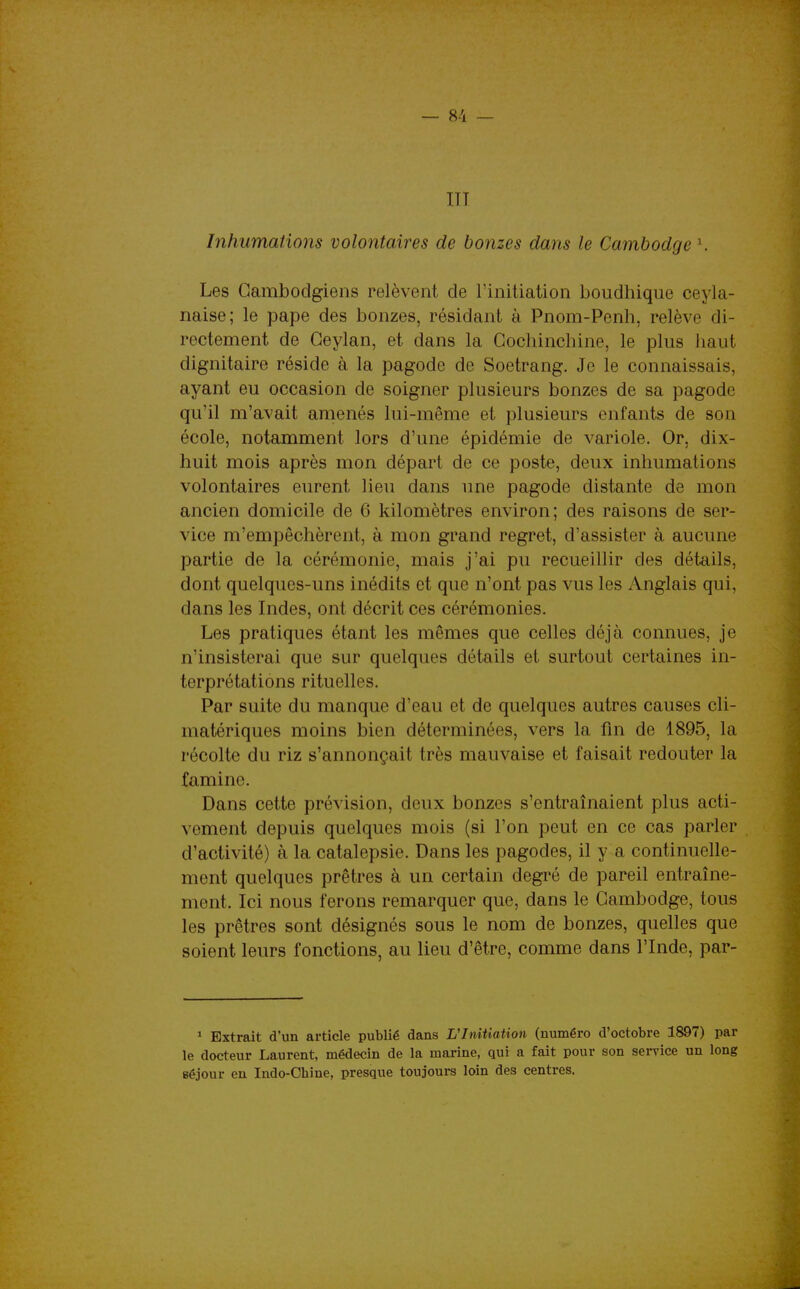 ITT Inhumations volontaires de bonzes dans le Cambodge \ Les Cambodgiens relèvent de l'initiation boudhique ceyla- naise; le pape des bonzes, résidant à Pnom-Penh, relève di- rectement de Geylan, et dans la Gochincbine, le plus haut dignitaire réside à la pagode de Soetrang, Je le connaissais, ayant eu occasion de soigner plusieurs bonzes de sa pagode qu'il m'avait amenés lui-même et plusieurs enfants de son école, notamment lors d'une épidémie de variole. Or, dix- huit mois après mon départ de ce poste, deux inhumations volontaires eurent lieu dans une pagode distante de mon ancien domicile de 6 kilomètres environ; des raisons de ser- vice m'empêchèrent, à mon grand regret, d'assister à aucune partie de la cérémonie, mais j'ai pu recueillir des détails, dont quelques-uns inédits et que n'ont pas vus les Anglais qui, dans les Indes, ont décrit ces cérémonies. Les pratiques étant les mêmes que celles déjà connues, je n'insisterai que sur quelques détails et surtout certaines in- terprétations rituelles. Par suite du manque d'eau et de quelques autres causes cli- matériques moins bien déterminées, vers la fin de 1895, la récolte du riz s'annonçait très mauvaise et faisait redouter la famine. Dans cette prévision, deux bonzes s'entraînaient plus acti- vement depuis quelques mois (si l'on peut en ce cas parler d'activité) à la catalepsie. Dans les pagodes, il y a continuelle- ment quelques prêtres à un certain degré de pareil entraîne- ment. Ici nous ferons remarquer que, dans le Cambodge, tous les prêtres sont désignés sous le nom de bonzes, quelles que soient leurs fonctions, au lieu d'être, comme dans l'Inde, par- ^ Extrait d'un article publié dans Vlnitiation (numéro d'octobre 1897) par le docteur Laurent, médecin de la marine, qui a fait pour son service un long séjour en Indo-Chine, presque toujours loin des centres.