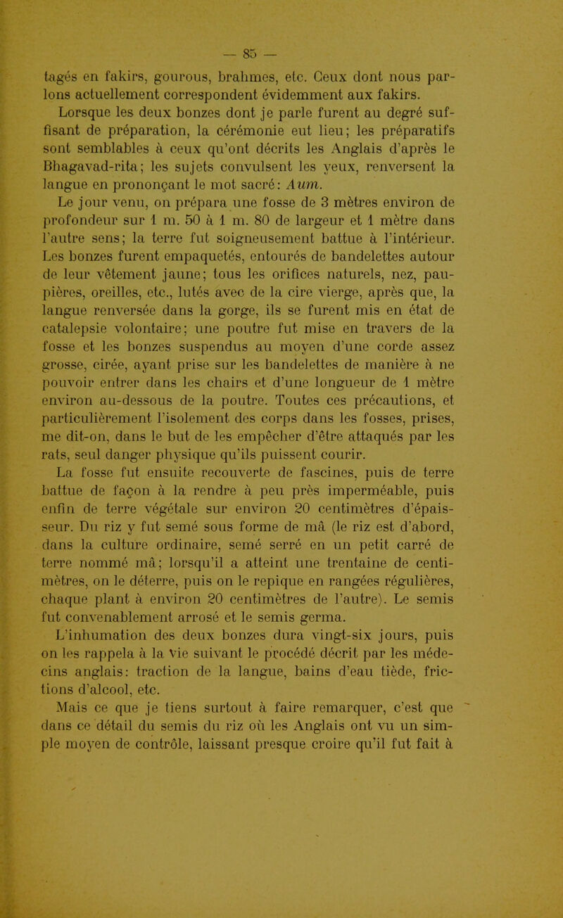tagés en fakirs, gourous, brahmes, etc. Ceux dont nous par- lons actuellement correspondent évidemment aux fakirs. Lorsque les deux bonzes dont je parle furent au degré suf- fisant de préparation, la cérémonie eut lieu; les préparatifs sont semblables à ceux qu'ont décrits les Anglais d'après le Bhagavad-rita; les sujets convulsent les yeux, renversent la langue en prononçant le mot sacré: Aum. Le jour venu, on prépara une fosse de 3 mètres environ de profondeur sur 1 m. 50 à 1 m. 80 de largeur et 1 mètre dans l'autre sens; la terre fut soigneusement battue à l'intérieur. Les bonzes furent empaquetés, entourés de bandelettes autour de leur vêtement jaune; tous les oriflces naturels, nez, pau- pières, oreilles, etc., lutés avec de la cire vierge, après que, la langue renversée dans la gorge, ils se furent mis en état de catalepsie volontaire; une poutre fut mise en travers de la fosse et les bonzes suspendus au moyen d'une corde assez grosse, cirée, ayant prise sur les bandelettes de manière à ne pouvoir entrer dans les chairs et d'une longueur de 1 mètre environ au-dessous de la poutre. Toutes ces précautions, et particulièrement l'isolement des corps dans les fosses, prises, me dit-on, dans le but de les empêcher d'être attaqués par les rats, seul danger physique qu'ils puissent courir. La fosse fut ensuite recouverte de fascines, puis de terre battue de façon à la rendre à peu près imperméable, puis enfin de terre végétale sur environ 20 centimètres d'épais- seur. Du riz y fut semé sous forme de mâ (le riz est d'abord, dans la culture ordinaire, semé serré en un petit carré de terre nommé mâ; lorsqu'il a atteint une trentaine de centi- mètres, on le déterre, puis on le repique en rangées régulières, chaque plant à environ 20 centimètres de l'autre). Le semis fut convenablement arrosé et le semis germa. L'inhumation des deux bonzes dura vingt-six jours, puis on les rappela à la Vie suivant le procédé décrit par les méde- cins anglais: traction de la langue, bains d'eau tiède, fric- tions d'alcool, etc. Mais ce que je tiens surtout à faire remarquer, c'est que dans ce détail du semis du riz où les Anglais ont vu un sim- ple moyen de contrôle, laissant presque croire qu'il fut fait à
