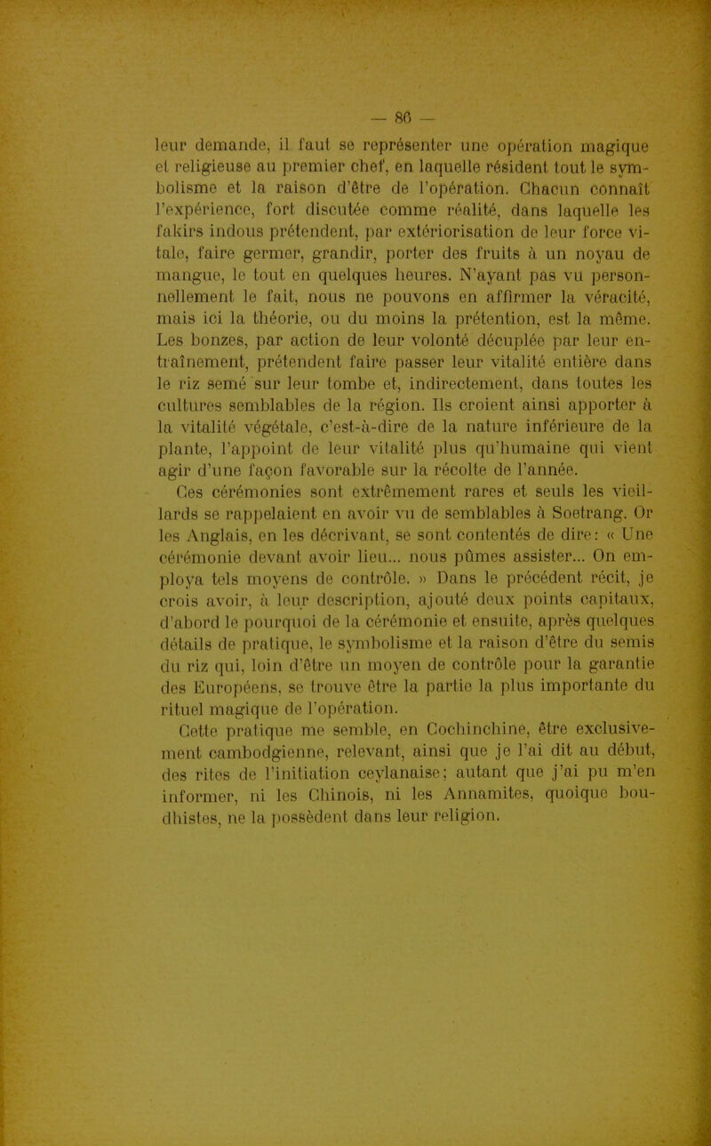 — 80 -- leur demande, il faut se représenter une opération magique et religieuse au premier chef, en laquelle résident tout le sym- bolisme et la raison d'être de l'opération. Chacun connaît l'expérience, fort discutée comme réalité, dans laquelle les fakirs indous prétendent, par extériorisation de leur force vi- tale, faire germer, grandir, porter des fruits cà un noyau de mangue, le tout en quelques heures. N'ayant pas vu person- nellement le fait, nous ne pouvons en affirmer la véracité, mais ici la théorie, ou du moins la prétention, est la même. Les bonzes, par action de leur volonté décuplée par leur en- traînement, prétendent faire passer leur vitalité entière dans le riz semé sur leur tombe et, indirectement, dans toutes les cultures semblables de la région. Ils croient ainsi apporter à la vitalité végétale, c'est-à-dire de la nature inférieure de la plante, l'appoint de leur vitalité plus qu'humaine qui vient agir d'une façon favorable sur la récolte de l'année. Ces cérémonies sont extrêmement rares et seuls les vieil- lards se rappelaient en avoir vu de semblables à Soetrang. Or les Anglais, en les décrivant, se sont contentés de dire : « Une cérémonie devant avoir lieu... nous pûmes assister... On em- ploya tels moyens de contrôle. » Dans le précédent récit, je crois avoir, à leur description, ajouté doux points capitaux, d'abord le pourquoi de la cérémonie et ensuite, après quelques détails de pratique, le symbolisme et la raison d'être du semis du riz qui, loin d'être un moyen de contrôle pour la garantie des Européens, se trouve être la partie la plus importante du rituel magique de l'opération. Cette pratique me semble, en Cochinchine, être exclusive- ment cambodgienne, relevant, ainsi que je l'ai dit au début, des rites de l'initiation ceylanaise; autant que j'ai pu m'en informer, ni les Chinois, ni les Annamites, quoique bou- dhistes, ne la possèdent dans leur religion.