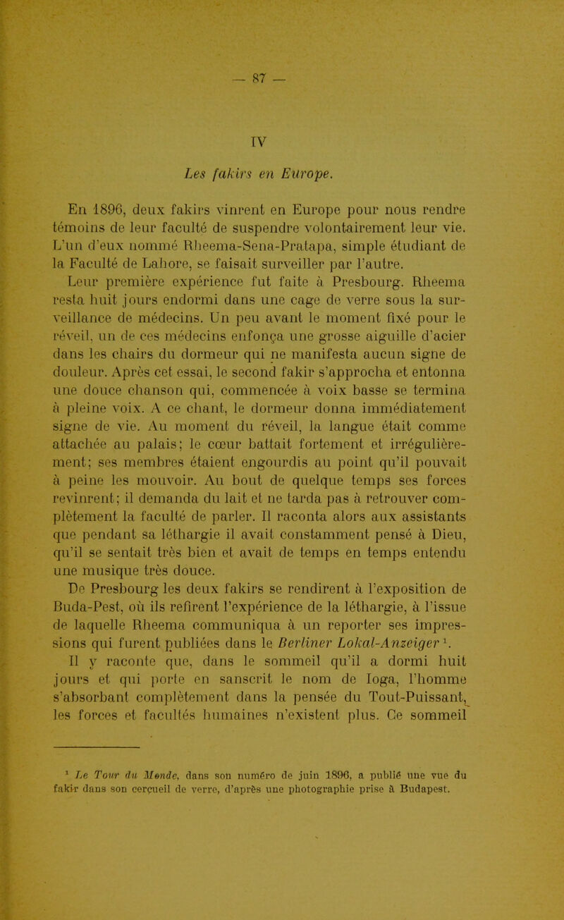 IV Les fakirs en Europe. En 1896, deux fakirs vinrent en Europe pour nous rendre témoins de leur faculté de suspendre volontairement leur vie. L'un d'eux nommé Rlieema-Sena-Pratapa, simple étudiant de la Faculté de Lahore, se faisait surveiller par l'autre. Leur première expérience fut faite à Presbourg. Rlieema resta huit jours endormi dans une cage de verre sous la sur- veillance de médecins. Un peu avant le moment fixé pour le réveil, un de ces médecins enfonça une grosse aiguille d'acier dans les chairs du dormeur qui ne manifesta aucun signe de douleur. Après cet essai, le second fakir s'approcha et entonna une douce chanson qui, commencée à voix basse se termina à pleine voix. A ce chant, le dormeur donna immédiatement signe de vie. Au moment du réveil, la langue était comme attachée au palais; le cœur battait fortement et irrégulière- ment; ses membres étaient engourdis au point qu'il pouvait à peine les mouvoir. Au bout de quelque temps ses forces revinrent; il demanda du lait et ne tarda pas à retrouver com- plètement la faculté de parler. Il raconta alors aux assistants que pendant sa léthargie il avait constamment pensé à Dieu, qu'il se sentait très bien et avait de temps en temps entendu une musique très douce. De Presbourg les deux fakirs se rendirent à l'exposition de Buda-Pest, où ils refirent l'expérience de la léthargie, à l'issue de laquelle Rlieema communiqua à un reporter ses impres- sions qui furent publiées dans le Berliner Lokal-Anzeiger^. Il y raconte que, dans le sommeil qu'il a dormi huit jours et qui porte en sanscrit le nom de loga, l'homme s'absorbant complètement dans la pensée du Tout-Puissant, les forces et facultés humaines n'existent plus. Ce sommeil * Le Tour du Monde, dans son numéro de juin 189G, a publié une vue du faki-r dans son cerçueil de verre, d'après une photographie prise ft Budapest.