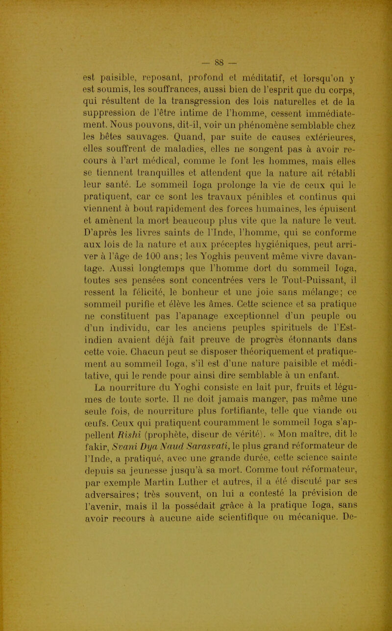est paisible, reposant, profond et méditatif, et lorsqu'on y est soumis, les souffrances, aussi bien de l'esprit que du corps, qui résultent de la transgression des lois naturelles et de la suppression de l'être intime de l'homme, cessent immédiate- ment. Nous pouvons, dit-il, voir un phénomène semblable chez les bêtes sauvages. Quand, par suite de causes extérieures, elles souffrent de maladies, elles ne songent pas à avoir re- cours à l'art médical, comme le font les hommes, mais elles se tiennent tranquilles et attendent que la nature ait rétabli leur santé. Le sommeil loga prolonge la vie de ceux qui le pratiquent, car ce sont les travaux pénibles et continus qui viennent à bout rapidement des forces humaines, les épuisent et amènent la mort beaucoup plus vite que la nature le veut. D'après les livres saints de l'Inde, l'homme, qui se conforme aux lois de la nature et aux préceptes hygiéniques, peut arri- ver à l'âge de 100 ans; les Yoghis peuvent même vivre davan- tage. Aussi longtemps que l'homme dort du sommeil loga, toutes ses pensées sont concentrées vers le Tout-Puissant, il ressent la félicité, le bonheur et une joie sans mélange; ce sommeil purifie et élève les âmes. Cette science et sa pratique ne constituent pas l'apanage exceptionnel d'un peuple ou d'un individu, car les anciens peuples spirituels de l'Est- indien avaient déjà fait preuve de progrès étonnants dans cette voie. Chacun peut se disposer théoriquement et pratique- ment au sommeil loga, s'il est d'une nature paisible et médi- tative, qui le rende pour ainsi dire semblable à un enfant. La nourriture du Yoghi consiste en lait pur, fruits et légu- mes de toute sorte. Il ne doit jamais manger, pas même une seule fois, de nourriture plus fortifiante, telle que viande ou œufs. Ceux qui pratiquent couramment le sommeil loga s'ap- pellent Rishi (prophète, diseur de vérité). « Mon maître, dit le fakir, SvaJii Dya Naud Sarasvati, le plus grand réformateur de l'Inde, a pratiqué, avec une grande durée, cette science sainte depuis sa jeunesse jusqu'à sa mort. Comme tout réformateur, par exemple Martin Luther et autres, il a été discuté par ses adversaires; très souvent, on lui a contesté la prévision de l'avenir, mais il la possédait grâce à la pratique loga, sans avoir recours à aucune aide scientifique ou mécanique. De-