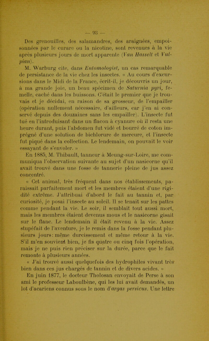 Des gTeiiouillos, des salamandres, des araignées, empoi- sonnées par le curare ou la nicotine, sont revenues à la vie après plusieurs jours de mort apparente {Van Hasselt et Vul- pian). M. Warburg cite, dans Entomologist, un cas remarquable de persistance de la vie chez les insectes. « Au cours d'excur- sions dans le Midi de la France, écrit-il, je découvris un jour, à ma grande joie, un beau spécimen de Saturnia pyr% fe- melle, caché dans les buissons. C'était le premier que je trou- vais et je décidai, en raison de sa grosseur, de l'empailler (opération nullement nécessaire, d'ailleurs, car j'en ai con- servé depuis des douzaines sans les empailler). L'insecte fut tué en l'introduisant dans un flacon à cyanure où il resta une heure durant, puis Tabdomen fut vidé et bourré de coton im- prégné d'une solution de bichlorure de mercure, et l'insecte fut piqué dans la collection. Le lendemain, on pouvait le voir essayant de s'envoler. » En 1885, M. Thibault, tanneur à Meung-sur-Loire, me com- muniqua l'observation suivante au sujet d'un nasicorne qu'il avait trouvé dans une fosse de tannerie pleine de jus assez concentré. « Cet animal, très fréquent dans nos établissements, pa- raissait parfaitement mort et les membres étaient d'une rigi- dité extrême. J'attribuai d'abord le fait au tannin et, par curiosité, je posai l'insecte au soleil. Il se tenait sur les pattes comme pendant la vie. Le soir, il semblait tout aussi mort, mais les membres étaient devenus mous et le nasicorne gisait sur le flanc. Le lendemain il était revenu à la vie. Assez stupéfait de l'aventure, je le remis dans la fosse pendant plu- sieurs jours: même durcissement et même retour à la vie. S'il m'en souvient bien, je fis quatre ou cinq fois l'opération, mais je ne puis rien préciser sur la durée, parce que le fait remonte à plusieurs années. « J'ai trouvé aussi quelquefois des hydrophiles vivant très bien dans ces jus chargés de tannin et de divers acides. » En juin 1877, le docteur Tholosan envoyait de Perse à son ami le professeur Laboulbène, qui les lui avait demandés, un lot d'acariens connus sous le nom d'argas persicus. Une lettre