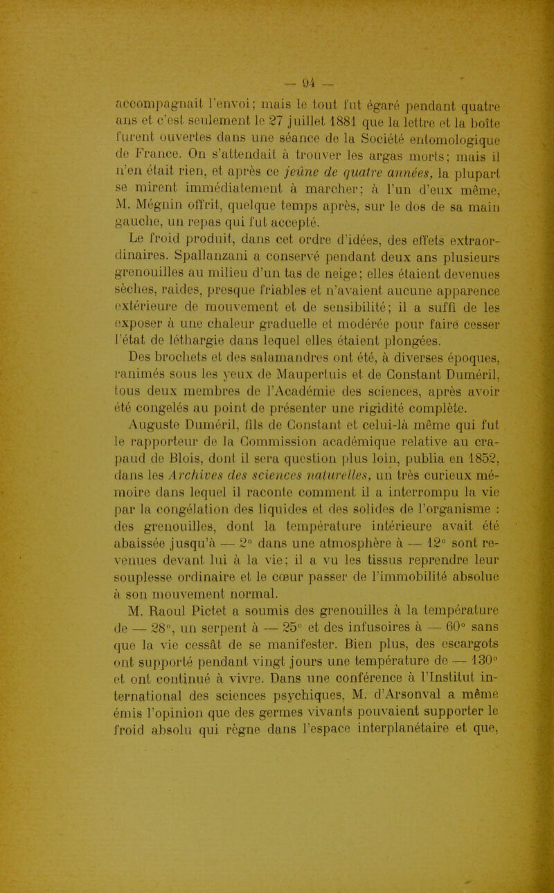 - 04 - accompagnait l'envoi; naais le tout fut égaré pendant quatre ans et c'est seulement le 27 juillet 1881 que la lettre et la boîte furent ouvertes dans une séance de la Société entomologique de France. On s'attendait à trouver les argas morts; mais il n'en était rien, et après ce jeûne de quatre années, la plupart se mirent immédiatement à marcher; à l'un d'eux même, M. Mégnin offrit, quelque temps après, sur le dos de sa main gauche, un repas qui fut accepté. Le froid produit, dans cet ordre d'idées, des effets extraor- dinaires. Spallanzani a conservé pendant deux ans plusieurs grenouilles au milieu d'un tas de neige ; elles étaient devenues sèches, raides, presque friables et n'a^•aient aucune apparence extérieure de mouvement et de sensibilité; il a suffi de les exposer à une chaleur graduelle et modérée pour faire cesser l'état de léthargie dans lequel elles étaient plongées. Des brochets et des salamandres ont été, à. diverses époques, ranimés sous les yeux de Maupertuis et de Constant Duméril, tous deux membres de l'Académie des sciences, après avoir été congelés au point de présenter une rigidité complète. Auguste Duméril, fils de Constant et celui-là même qui fut le rapporteur de la Commission académique relative au cra- paud de Blois, dont il sera question plus loin, publia en 1852, dans les Archives des sciences naturelles, un très curieux mé- moire dans lequel il raconte comment il a interrompu la vie par la congélation des liquides et des solides de l'organisme : des grenouilles, dont la température intérieure avait été abaissée jusqu'à — 2° dans une atmosphère à — 12° sont re- venues devant lui à la vie; il a vu les tissus reprendre leur souplesse ordinaire et le cœur passer de l'immobilité absolue à son mouvement normal. M. Raoul Pictet a soumis des grenouilles à la température (Je — 28, un serpent à — 25'^ et des infusoires à — 60<* sans que la vie cessât de se manifester. Bien plus, des escargots ont supporté pendant vingt jours une température de — 130 et ont continué à vivre. Dans une conférence à l'Institut in- ternational des sciences psychiques, M. d'Arsonval a même émis l'opinion que des germes vivants pouvaient supporter le froid absolu qui règne dans l'espace interplanétaire et que,