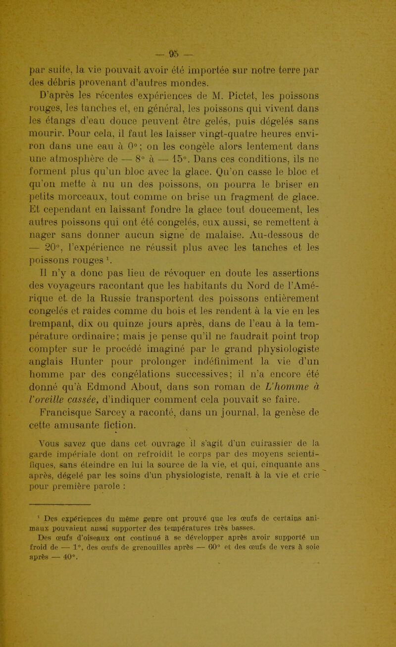 par suite, la vie pouvait avoir été importée sur notre terre par des débris provenant d'autres mondes. D'après les récentes expériences de M. Pictet, les poissons rouges, les tanches et, en général, les poissons qui vivent dans les étangs d'eau douce peuvent être gelés, puis dégelés sans mourir. Pour cela, il faut les laisser vingt-quatre heures envi- ron dans une eau à 0° ; on les congèle alors lentement dans une atraosplière de — 8 à — 15°. Dans ces conditions, ils ne forment plus qu'un bloc avec la glace. Qu'on casse le bloc et qu'on mette à nu un des poissons, on pourra le briser en petits morceaux, tout comme on brise un fragment de glace. Et cependant en laissant fondre la glace tout doucement, les autres poissons qui ont été congelés, eux aussi, se remettent à nager sans donner aucun signe de malaise. Au-dessous de — 20, l'expérience ne réussit plus avec les tanches et les poissons rouges ^ Il n'y a donc pas lieu de révoquer en doute les assertions des voyageurs racontant que les habitants du Nord de l'Amé- rique et. de la Russie transportent des poissons entièrement congelés et raides comme du bois et les rendent à la vie en les trempant, dix ou quinze jours après, dans de l'eau à la tem- pérature ordinaire; mais je pense qu'il ne faudrait point trop compter sur le procédé imaginé par le grand physiologiste anglais Hunter pour prolonger indéfiniment la vie d'un homme par des congélations successives; il n'a encore été donné qu'à Edmond About, dans son roman de L'homme à l'oreille cassée, d'indiquer comment cela pouvait se faire. Francisque Sarcey a raconté, dans un journal, la genèse de cette amusante fiction. Vous savez que dans cet ouvrage il s'agit d'un cuirassier de la garde impériale dont on refroidit le corps par des moyens scienti- fiques, sans éteindre en lui la source de la vie, et qui, cinquante ans après, dégelé par les soins d'un physiologiste, renaît à la vie et cric pour première parole : ^ Des expériences du même genre ont prouA'é que les œufs de certains ani- maux pouvaient aussi supporter des températures très basses. Des œufs d'oiseaux ont continué il se tlévelopper après avoir supporté un froid de — 1, des œufs de grenouilles après — 60° et des œufs de vers a, soie après — 40°.