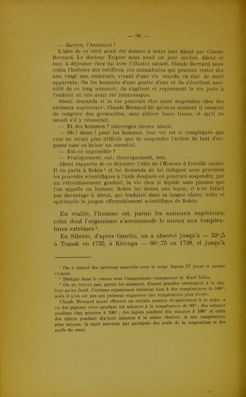 — Garçon, l'Annuaire ! L'idée de ce récit avait été donnée à notre ami About par Claude Bernard. Le docteur Tripier nous avait un jour invités, About et moi, à déjeuner chez lui avec l'illustre savant. Claude Bernard nous conta l'histoire des rotifères, ces animalcules qui peuvent rester dix ans, vingt ans, endormis, vivant d'une vie sourde, en état de mort apparente. On les humecte d'une goutte d'eau et ils s'éveillent aus- sitôt de ce long sommeil; ils s'agitent et reprennent la vie juste à l'endroit où elle avait été interrompue. About demanda si la vie pourrait être ainsi suspendue chez des animaux supérieurs'. Claude Bernard dit qu'en ce moment il essayait de congeler des grenouilles, sans altérer leurs tissus, et qu'il ne savait s'il y réussirait. — Et des hommes ? interrogea encore About. — Oh ! dame ! pour les hommes, leur vie est si compliquée que rien ne serait plus difficile que de suspendre l'action de tant d'or- ganes sans en briser un essentiel. — Est-ce impossible ? — Pratiquement, oui; théoriquement, non. About rapporta de ce déjeuner l'idée de VHomme à l'oreille cassée. Il en parla à Robin 2 et lui demanda de lui indiquer avec précision les procédés scientifiques à l'aide desquels on pourrait suspendre, par un refroidissement graduel, la vie chez le bipède sans plumes que l'on appelle un homme. Robin lui donna une leçon; il n'en fallait pas davantage à About, qui traduisit dans sa langue claire, nette et spirituelle le jargon effroyablement scientifique de Robin. En réalité, l'homme est, parmi les animaux supérieurs, celui dont l'organisme s'accommode le mieux aux tempéra- tures extrêmes ^. En Sibérie, d'après Gmelin, on a observé jusqu'à — 53%5 à Tomsk en 1735, à Kirenga — 66°,75 en 1738, et jusqu'à * On a trouvé des moutons ensevelis sous la neige depuis 37 jours et encore vivants. = Désigne dans le roman sous l'anagramme transparent de Karl Nilor. ' On ne trouve pas, parmi les animaux, d'aussi grandes résistances à la cha- leur qu'au froid. Certains organismes résistent bien à des températures de 100°, mais il n'en est pas qui puissent supporter une température plus élevée. Claude Bernard ayant effectué un certain nombre d'expériences à ce sujet, a vu des pigeons vivre pendant six minutes à la température de 90° ; des cobayes pendant cinq minutes à 100° ; des lapins pendant dix minutes à 100° et enfin des chiens pendant dix-huit minutes à la même chaleur. A une température plus intense, la mort sui-vient par paralysie des nei-fs de la respiration et des nerfs du cœur.
