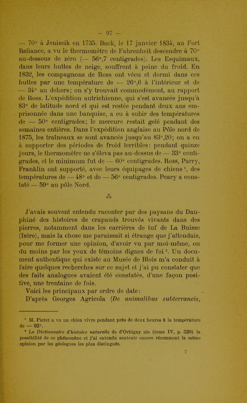 — lO à Jeniseik en 1735. Back, le 17 janvier 1834, au Fort Reliance, a vu le thermomètre de Fahrenheit descendre à 70° au-dessous de zéro (— 56°,7 centigrades). Les Esquimaux, dans leurs huttes de neige, souffrent à peine du froid. En 1832, les compagnons de Ross ont vécu et dormi dans ces huttes par une température de — 26°,6 à l'intérieur et de — 34° au dehors; on s'y trouvait commodément, au rapport de Ross. L'expédition autrichienne, qui s'est avancée jusqu'à 83° de latitude nord et qui est restée pendant deux ans em- prisonnée dans une banquise, a eu à subir des températures de — 50° centigrades; le mercure restait gelé pendant des semaines entières. Dans l'expédition anglaise au Pôle nord de 1875, les traîneaux se sont avancés jusqu'au 83°,20; on a eu à supporter des périodes de froid terribles: pendant quinze jours, le thermomètre ne s'éleva pas au-dessus de — 33° centi- grades, et le minimum fut de — 60° centigrades. Ross, Parry, Franklin ont supporté, avec leurs équipages de chiens ^, des températures de — 48° et de — 56° centigrades. Peary a cons- taté — 59° au pôle Nord. * ** J'avais souvent entendu raconter par des paysans du Dau- phiné des histoires de crapauds trouvés vivants dans des pierres, notamment dans les carrières de tuf de La Buisse (Isère), mais la chose me paraissait si étrange que j'attendais, pour me former une opinion, d'avoir vu par moi-même, ou du moins par les yeux de témoins dignes de foi Un docu- ment authentique qui existe au Musée de Blois m'a conduit à faire quelques recherches sur ce sujet et j'ai pu constater que des faits analogues avaient été constatés, d'une façon posi- tive, une trentaine de fois. Voici les principaux par ordre de date : D'après Georges Agricola {De animalihus subterraneis. * M. Pictet a vu un chien vivre pendant près de deux heures à la température de — 92°. ' Le Dictionnaire d'histoire naturelle de d'Orbigny nie (tome IV, p. 320) la possibilité de ce phénomène et j'ai entendu soutenir encore récemment la même opinion i>ar les géologues les plus distingués.