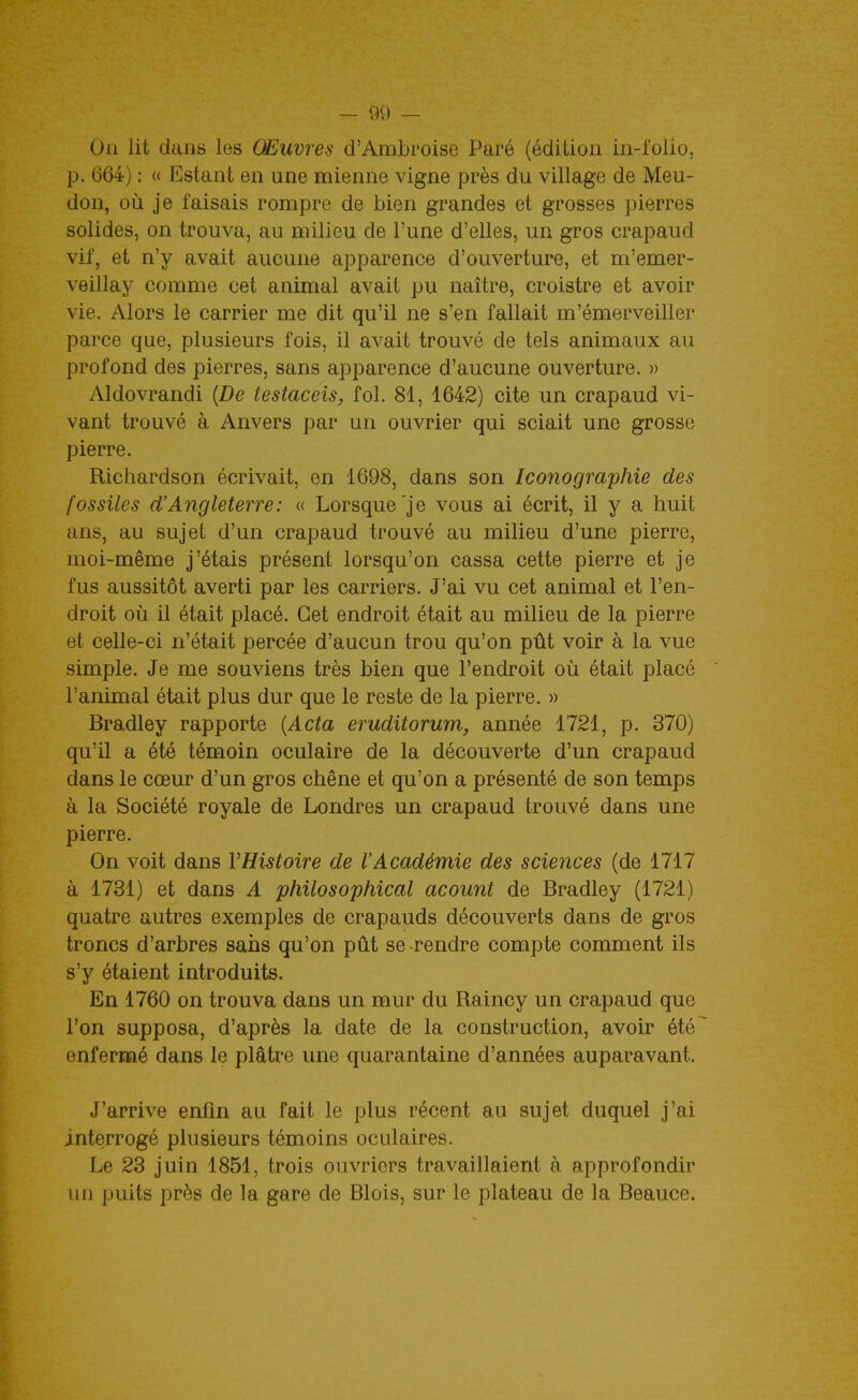 On lit dans les Œuvres d'Ambroise Paré (édition in-folio, p. 664) : « Estant en une mienne vigne près du village de Meu- don, où je faisais rompre de bien grandes et grosses pierres solides, on trouva, au milieu de l'une d'elles, un gros crapaud vif, et n'y avait aucune apparence d'ouverture, et m'emer- veillay comme cet animal avait pu naître, croistre et avoir vie. Alors le carrier me dit qu'il ne s'en fallait m'émerveiller parce que, plusieurs fois, il avait trouvé de tels animaux au profond des pierres, sans apparence d'aucune ouverture. » Aldovrandi {De testaceis, fol. 81, 1642) cite un crapaud vi- vant trouvé à Anvers par un ouvrier qui sciait une grosse pierre. Richardson écrivait, en 1698, dans son Iconographie des fossiles d'Angleterre: « Lorsque'je vous ai écrit, il y a huit ans, au sujet d'un crapaud trouvé au milieu d'une pierre, moi-même j'étais présent lorsqu'on cassa cette pierre et je fus aussitôt averti par les carriers. J'ai vu cet animal et l'en- droit où il était placé. Cet endroit était au milieu de la pierre et celle-ci n'était percée d'aucun trou qu'on pût voir à la vue simple. Je me souviens très bien que l'endroit où était placé l'animal était plus dur que le reste de la pierre. » Bradley rapporte {Acta eruditorum, année 1721, p. 370) qu'il a été témoin oculaire de la découverte d'un crapaud dans le cœur d'un gros chêne et qu'on a présenté de son temps à la Société royale de Londres un crapaud trouvé dans une pierre. On voit dans VHistoire de l'Académie des sciences (de 1717 à 1731) et dans A philosophical acount de Bradley (1721) quatre autres exemples de crapauds découverts dans de gros troncs d'arbres sans qu'on pût se rendre compte comment ils s'y étaient introduits. En 1760 on trouva dans un mur du Raincy un crapaud que l'on supposa, d'après la date de la construction, avoir été enfermé dans le plâtre une quarantaine d'années auparavant. J'arrive enfin au fait le plus récent au sujet duquel j'ai interrogé plusieurs témoins oculaires. Le 23 juin 1851, trois ouvriers travaillaient à approfondir un puits près de la gare de Blois, sur le plateau de la Beauce.