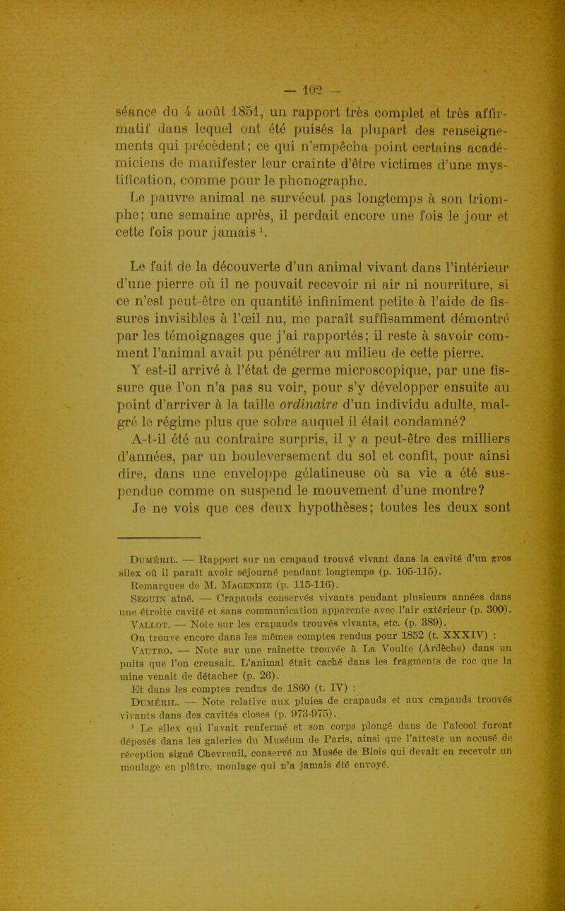 séance du 4 août 1851, un rapport très complet et très affir- matil' dans lequel ont été puisés la plupart des renseigne- ments qui précèdent; ce qui n'empêcha point certains acadé- miciens de manifester leur crainte d'être victimes d'une mvs- tiflcation, comme pour le phonographe. Le pauvre animal ne survécut pas longtemps à son triom- phe; une semaine après, il perdait encore une fois le jour et cette fois pour jamais ^ Le fait de la découverte d'un animal vivant dans l'intérieur d'une pierre où il ne pouvait recevoir ni air ni nourriture, si ce n'est peut-être en quantité infiniment petite à l'aide de fis- sures invisibles à l'œil nu, me paraît suffisamment démontré par les témoignages que j'ai rapportés; il reste à savoir com- ment l'animal avait pu pénétrer au milieu de cette pierre. Y est-il arrivé à l'état de germe microscopique, par une fis- sure que l'on n'a pas su voir, pour s'y développer ensuite au point d'arriver à la taille ordinaire d'un individu adulte, mal- gré le régime plus que sobre auquel il était condamné? A-t-il été au contraire surpris, il y a peut-être des milliers d'années, par un bouleversement du sol et confit, pour ainsi dire, dans une enveloppe gélatineuse où sa vie a été sus- pendue comme on suspend le mouvement d'une montre? Je ne vois que ces deux hypothèses; toutes les deux sont DUMÉRIL. — Rapport sur un crapaud trouvé vivant dans la cavité d'un gros silex où il paraît avoir séjourné pendant longtemps (p. 105-115). Remarques de M. jNIaqendie (p. 115-116). Seguin aîné. — Crapauds conservés vivants pendant plusieurs années dans une étroite cavité et sans communication apparente avec l'air extérieur (p. 300). Vallot. — Note sur les crapauds trouvés vivants, etc. (p. 389). On trouve encore dans les mêmes comptes rendus pour 1852 (t. XXXIV) : Vauteo. — Note sur une rainette trouvée à La Voulte (Ardècbe) dans un puits que l'on creusait. L'animal était caché dans les fragments de roc que la mine venait de détacher (p. 26). Et dans les comptes rendus de 1860 (t. IV) : DUMÉEIL. — Note relative aux pluies de crapauds et aux crapauds trouvés vivants dans des cavités closes (p. 973-975). ^ Le silex qui l'avait renfermé et son corps plongé dans de l'alcool furent déposés dans les galeries du Muséum de Paris, ainsi que l'atteste un accusé de réception signé Chevreuil, conservé au Musée de Blois qui devait en recevoir un moulage en plâtre, moulage qui n'a jamais été envoyé.