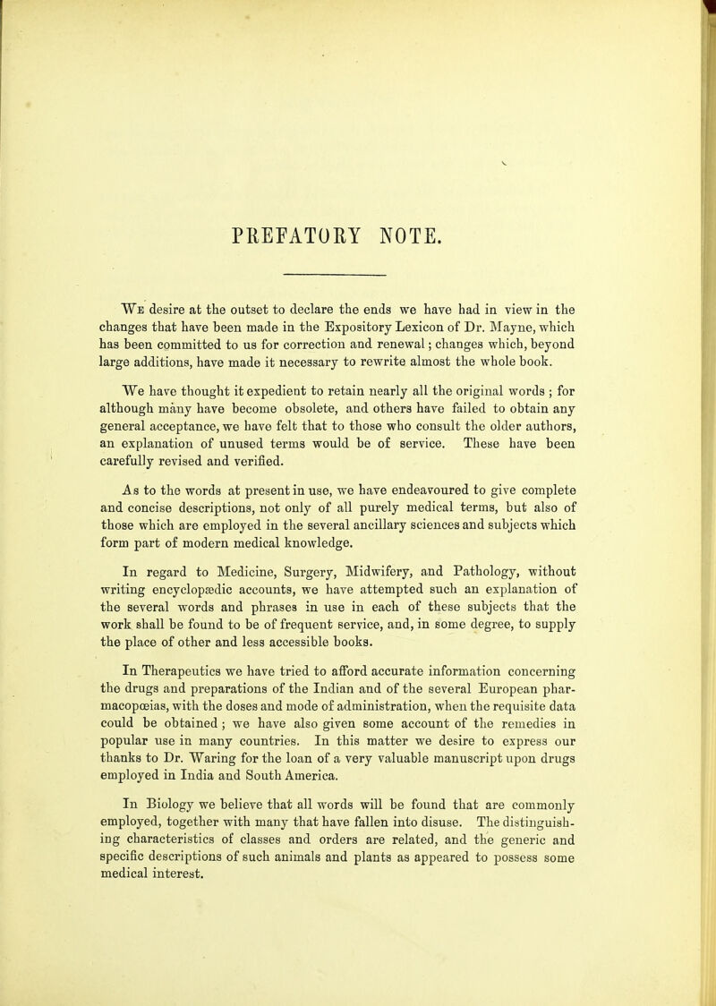 PREFATORY NOTE. We desire at the outset to declare the ends we have had in view in the changes that have been made in the Expository Lexicon of Dr. Mayne, which has been committed to us for correction and renewal; changes which, beyond large additions, have made it necessary to rewrite almost the whole book. We have thought it expedient to retain nearly all the original words ; for although many have become obsolete, and others have failed to obtain any general acceptance, we have felt that to those who consult the older authors, an explanation of unused terms would be of service. These have been carefully revised and verified. As to the words at present in use, we have endeavoured to give complete and concise descriptions, not only of all purely medical terms, but also of those which are employed in the several ancillary sciences and subjects which form part of modern medical knowledge. In regard to Medicine, Surgery, Midwifery, and Pathology, without writing encyclopedic accounts, we have attempted such an explanation of the several words and phrases in use in each of these subjects that the work shall be found to be of frequent service, and, in some degree, to supply the place of other and less accessible books. In Therapeutics we have tried to afford accurate information concerning the drugs and preparations of the Indian and of the several European phar- macopoeias, with the doses and mode of administration, when the requisite data could be obtained ; we have also given some account of the remedies in popular use in many countries. In this matter we desire to express our thanks to Dr. Waring for the loan of a very valuable manuscript upon drugs employed in India and South America. In Biology we believe that all words will be found that are commonly employed, together with many that have fallen into disuse. The distinguish- ing characteristics of classes and orders are related, and the generic and specific descriptions of such animals and plants as appeared to possess some medical interest.