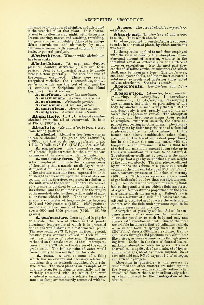 ABSENT HI TES—A BSORPTION. holism, due to the abuse of absinthe, and attributed to the essential oil of that plant. It is charac- terised by restlessness at night, with disturbing dreams, snoring, nausea and vomiting, trembling, and general muscular debility, followed by epilep- tiform convulsions, and ultimately by acute delirium or mania, with general softening of the brain, or general paralysis. Absinthi tes. Wine in which absinthium has been soaked. Absinthium. ('A, neg., and \j/wdo<;, pleasure ; doubtful derivation.) Nat. Ord. Com- posite. Used by the classical writers to denote strong bitters generally. The specific name of the common wormwood. There were several recognised varieties: the A. santonicum, the A. ponticum, which was the best of all, and the A. marinum or Soriphium (from the island Seriphos). See Artemisia. A. mari num. Artemisia maritima. A. marit imum. Artemisia maritima. A. pon'ticum. Artemisia pontica. A. roma'num. Artemisia pontica. A. santon icum. Artemisia santonica. A. vulgra're. Artemisia absinthium. Absin'thole. C10Hl60. A liquid camphor obtained from the oil of wormwood. It boils at 195° C. (383° F.). Ab'solute. (Ab and solvo, to loose.) Free from bond; positive. A. alcohol. Alcohol as free from water as it can be obtained. Sp. gr. at 15-5° C.(59-9° F), 0- 7938; and that of its vapour, referred to air, 1- 613. It boils at 78-4° C. (173° F.). See Alcohol. A. expan'sion. The apparent expansion of a heated liquid corrected for the simultaneous expansion of the vessel in which it is heated. A. mus cular force. (G. Absolutkraft.) A term employed to indicate the maximum power of shortening that a muscle can display when the strongest stimulus is applied to it. The magnitude of the absolute muscular force, expressed in units of weight is dependent upon the area of its cross section, and is, therefore, expressed in relation to the unit area of the section. The transverse area of a muscle is obtained by dividing its length by its volume; and the volume is equal to the weight of the muscle divided by the specific weight of mus- cular tissue, which is 1058. The absolute force of a square centimeter of frog muscle lies between 2800 and 3000 grammes (43232 — 46230 grains); and of a square centimeter of human muscle be- tween 6000 and 8000 grammes (86464—123,520 grains). A. tem perature. Term applied in physics to a scale, the zero of which is that purely imaginary temperature at which it is presumed that a gas would shrink to a mathematical point. The zero would be 273° C. below the freezing point, because gases contract l-273rd of their volume with each degree of reduction. Temperatures reckoned on this scale are called absolute tempera- tures, and are 273° above the degrees of the centi- grade scale. The boiling point of water would consequently be marked 373° on this scale. A. term. A term or name of a thing which has no evident and necessary relation to anything else, as contradistinguished from rela- tive term. The word plant is an example of an absolute term, for nothing is essentially and in- variably associated with it; whilst the word shepherd is an example of a relative term, inas- much as sheep are necessarily connected with it. _ A. zero. The zero of absolute temperature, which see. Absorb'ent. (L. absorbeo; ab and sorbeo, to suck.) That which absorbs. In botany, applied to vessels, formerly supposed to exist in the roots of plants, by which nutriment was taken up. In therapeutics, applied to medicines employed with the view of causing the absorption of any abnormal amount of secretion, whether in the intestinal canal or externally on the surface of ulcers or excoriations. For the most part they consist of alkaline earths, or substances of which chalk may be taken as a type. The crab's eyes, snail and oyster shells, and other inert calcareous substances, so much used in former times, acted only as absorbents. See also Antacids. Absorbents. See Lacteals and Lym- phatics. Absorption. {Absorbeo, to consume by swallowing. F. absorption; I. assorzione; S. absorcion; Gr. Aufsaugung, Einsaugung.) The entrance, imbibition, or permeation of one body by another in such a way that whilst the absorbing body is not greatly altered, the ab- sorbed body appears to vanish. The absorption of light and heat waves means their partial or complete extinction as such, the force ex- pended reappearing in other forms. The absorp- tion of gases by fluids may either be of a chemical or physical nature, or both combined. In the former case direct combination takes placej according to the law of equivalent proportions; but in the latter the amount varies with the temperature and pressure. When a fluid has absorbed the maximum amount it can take up in the given conditions, it is said to be saturated. The absorption-coefficient by weight is the num- ber of parts of a gas by weight that a given weight of the fluid can absorb. The absorption-coefficient by volume is the volume of a gas that a certain volume of the fluid can take up at 0° C. (32° Fahr.), and a constant pressure of 30 inches of mercury (760 mm.). With few exceptions a larger amount of gas is absorbed at a low than at a high tempera- ture. Henry's law of absorption of gases by fluids is that the quantity of gas which a fluid can absorb at a given temperature is proportional to the pres- sure under which the gas exists. Dalton's law is that in a mixture of elastic fluid bodies each con- stituent is absorbed as if it were the only one in contact with the fluid under pressure equal to its partial pressure in the mixture. Absorption of gases by solids. All solids con- dense gases and vapours on their surface in quantities peculiar to each body and gas, and always with evolution of heat. One of the most remarkable instances is that of palladium, which, when in the form of spongy metal at 200° C. (392° Fahr.) absorbs 686 times its volume. Hydro- gen passes through solid platinum at a white heat like a sieve, as does carbonic oxide through glow- ing iron. Carbon in the form of charcoal has re- markable absorptive power for gases. Boxwood charcoal takes up 90 vol. of ammonia, 85 of hydro- chloric acid gas, 55 of hydrogen sulphide, 35 of carbonic acid gas, 9'3 of oxygen, 7-5 of nitrogen, and 1'75 of hydrogen. Absorption in physiology is the process by which food and other matters are taken up into the lymphatic or venous channels, either when introduced from without, as in ordinary digestion, or when produced by the disintegration of the tissues.