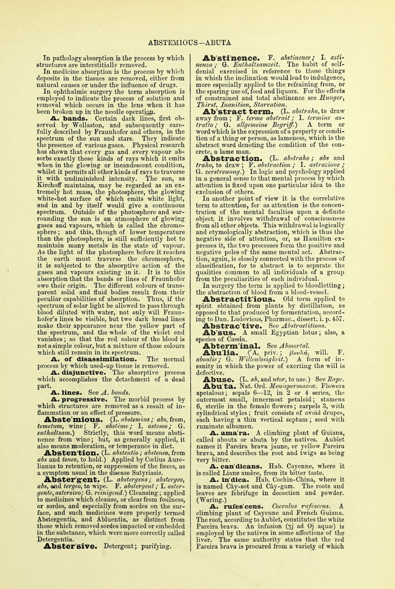 ABSTEMIOUS —ABUTA In pathology absorption is the process by which structures are interstitially removed. In medicine absorption is the process by which deposits in the tissues are removed, either from natural causes or under the influence of drugs. In ophthalmic surgery the term absorption is employed to indicate the process of solution and removal which occurs in the lens when it has been broken up in the needle operation. A. bands. Certain dark lines, first ob- served by Wollaston, and subsequently care- fully described by Fraunhofer and others, in the spectrum of the sun and stars. They indicate the presence of various gases. Physical research has shown that every gas and every vapour ab- sorbs exactly those kinds of rays which it emits when in the glowing or incandescent condition, whilst it permits all other kinds of rays to traverse it with undiminished intensity. The sun, as KirchofF maintains, may be regarded as an ex- tremely hot mass, the photosphere, the glowing white-hot surface of which emits white light, and in and by itself would give a continuous spectrum. Outside of the photosphere and sur- rounding the sun is an atmosphere of glowing gases and vapours, which is called the chromo- sphere ; and this, though of lower temperature than the photosphere, is still sufficiently hot to maintain many metals in the state of vapour. As the light of the photosphere before it reaches the earth must traverse the chromosphere, it is subjected to the absorptive action of the gases and vapours existing in it. It is to this absorption that the bands or lines of Fraunhofer owe their origin. The different colours of trans- parent solid and fluid bodies result from their peculiar capabilities of absorption. Thus, if the spectrum of solar light be allowed to pass through blood diluted with water, not only will Fraun- hofer's lines be visible, but two dark broad lines make their appearance near the yellow part of the spectrum, and the whole of the violet end vanishes; so that the red colour of the blood is not a simple colour, but a mixtui-e of those colours which still remain in its spectrum. A. of disassimilation. The normal process by which used-up tissue is removed. A. disjunctive. The absorptive process which accomplishes the detachment of a dead part. A. lines. See A. bands. A. progressive. The morbid process by which structures are removed as a result of in- flammation or an effect of pressure. Abstemious. (L. abstemius; abs, from, temetum, wine; F. absteme; I. astemo; G. enthaltsam.) Strictly, this word means absti- nence from wine; but, as generally applied, it also means moderation, or temperance in diet. Absten tion. (L. abstentio ; absteneo, from abs and teneo, to hold.) Applied by Coelius Aure- lianus to retention, or suppression of the faeces, as a symptom usual in the disease Satyriasis. Abster'gfent. (L. abstergens; abstergeo, abs, and tergeo, to wipe. F. abstergent; I. aster- gente, astersivo; G. reinigend.) Cleansing; applied to medicines which cleanse, or clear from foulness, or sordes, and especially from sordes on the sur- face, and such medicines were properly termed Abstergentia, and Abluentia, as distinct from those which removed sordes impacted or embedded in the substance, which were more correctly called Detergentia. Abstersive. Detergent; purifying. Abstinence. F. abstinence; I. asti- nenza; G. Enthaltsamzeit. The habit of self- denial exercised in reference to those things in which the inclination would lead to indulgence, more especially applied to the refraining from, or the sparing use of, food and liquors. For the effects of constrained and total abstinence see Hunger, Thirst, Inanition, Starvation. Ab'stract term. (L. abstraho, to draw away from; F. terme abstrait; I. termine as- tratto; G. allgemeine Begriff.) A term or word which is the expression of a property or condi- tion of a thing or person, as lameness, which is the abstract word denoting the condition of the con- crete, a lame man. Abstrac tion. (L. abstraho; abs and traho, to draw; F. abstraction ; I. astrazione ; Gr. zerstreuung.) In logic and psychology applied in a general sense to that mental process by which attention is fixed upon one particular idea to the exclusion of others. In another point of view it is the correlative term to attention, for as attention is the concen- tration of the mental faculties upon a definite object, it involves withdrawal of consciousness from all other objects. This withdrawal is logically and etymologically abstraction, which is thus the negative side of attention, or, as Hamilton ex- presses it, the two processes form the positive and negative poles of the same mental act. Abstrac- tion, again, is closely connected with the process of classification, for to abstract is to separate the qualities common to all individuals of a group from the peculiarities of each individual. In surgery the term is applied to bloodletting; the abstraction of blood from a blood-vessel. AbStractit'iOUS. Old term applied to spirit obtained from plants by distillation, as opposed to that produced by fermentation, accord- ing to Dan. Ludovicus, Pharmac, dissert, i. p. 457. Abstrac tive. See Abstractitiom. Ab'SUS. A small Egyptian lotus ; also, a species of Cassia. Abterm'inal. See Abmortal. Abulia. ('A, priv. ; pov\v, will. F. aboulie; G. Willenlosigkeit.) A form of in- sanity in which the power of exerting the will is defective. Abuse. (L. ab, andutor, to use.) See Rape. Abu'ta. Nat. Ord. Menispermacece. Flowers apetalous; sepals 6—12, in 2 or 4 series, the outermost small, innermost petaloid; stamens 6, sterile in the female flowers; carpels 3, with cylindrical styles; fruit consists of ovoid drupes, each having a thin vertical septum ; seed with ruminate albumen. A. ama'ra. A climbing plant of Guiana, called abouta or abuta by the natives. Aublet names it Pareira brava jaune, or yellow Pareira brava, and describes the root and twigs as being very bitter. A. can'dicans. Hah. Cayenne, where it is called Liane am ere, from its bitter taste. A. in'dica. Hab. Cochin-China, where it is named Cay-sot and Cay-gam. The roots and leaves are febrifuge in decoction and powder. (Waring.) A. rufes'cens. Cocculus rufescens. A climbing plant of Cayenne and French Guiana. The root, according to Aublet, constitutes the white Pareira brava. An infusion (3j ad Oj aqua?) is employed by the natives in some affections of the liver. The same authority states that the red Pareira brava is procured from a variety of which