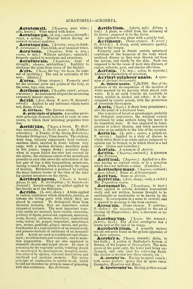 ACRATOMELI —ACROBRYA. AcratOIIl'eli. (Anparov, pure wine; jue'Xi, honey.) Wine mixed with honey. Acratope'g'Se. (A, neg.; /cpd-ros, strength ; Trnyn, a spring.) Mineral waters having no marked chemical qualities. Acratopo'sia. (Acratos; Trivia, to drink. F. aeratoposie.) Pure drink, as of unmixed wines. Acra'tOUS. (Ah-pcc-ros, from d, neg.; /vEfidtu, to mix.) Without mixture; unmixed; formerly applied to secretions and excretions. Acratlire'siS. ('AKpartia, want of strength; ofijoijo-is, micturition.) Inability to discharge the urine from atony of the bladder. A'cre. (A/V|oij, the top ; for Hupa, the sum- mit of anything.) The end or extremity of the nose. (Quincy.) A'crea. (Same etymon.) Formerly used for the extreme parts and points of the body, as the arms, legs, ears, nose. Acribom'eter. ('Ah7H/3?;s, exact; nirpov, a measure.) An instrument adapted for measuring extremely minute objects. Ac'rid. (Acer, sharp. F. acre; G. beissend; scharf.) Applied to any substance which tastes hot, sharp, or tart. A. let'tuce. The Lactuea virosa. prin'ciple of plants. A peculiar proxi- mate principle formerly believed to exist in some plants, to which their irritating properties were due. Acridi'idae. ('A«pis, a locust. Fr. Gril- lons sauterelles; I. Grilli locuste ; G. Feldheu- schrecken.) A Family of the Group Saltatoria; Suborder Orthoptera ; Class Insecta. The crickets. Body long, Laterally compressed; head vertical; antenna? short, inserted in front; labrum very large, with a median division; maxillary palpi in five joints; tongue fleshy; posterior wings when in repose folded fan-wise and covered by the elytra; the chitinous cuticle of the metathorax presents on each side above the articulation of the last pah- of legs a thin tympaniform membrane, having a raised rim, which is probably the organ of hearing. Stridulation is produced by rubbing the inner dentate border of the tibia of the hinci leg against serratures on the elytra. Acridoph'ag-ous. ('A.KPh, a locust; tpayw, to eat. F. acridophage ; G. heuschrcck- fressend.) Locust-eating ; an epithet applied by the Greeks as of the Ethiopian. Ac'rids. (L. acer, sharp.) A term applied to various substances which stimulate, irritate, or inflame the living parts with which they are placed in contact. To distinguish them from chemical irritants, they are sometimes called dynamical irritants. The most important vege- table acrids are mustard, horse-radish, elaterium, pellitory of Spain, poison oak, capsicum, mezereon, arum, bryony, anemone, stavesacre, euphorbium resin, croton oil, pepper, turpentine, manchineel tree, savine, gamboge, ginger, onions, and garlic. Cantharides is a representative of an animal acrid, and potassio-tartrate of antimony of an inorganic acrid. Acrids are used as condiments and stimu- lants ; as rubefacients and vesicants; and to main- tain suppuration. They are also employed to stimulate chronic and torpid ulcers. In cases of poisoning by the vegetable acrids, vomiting should be encouraged by mucilaginous draughts, irrita- tion allayed by opiates, external derivatives, and emollient aud anodyne enemnta. The active principle of cantharides is soluble in oil, which should not therefore be given in cases of poisoning with that substance. See Irritants. Acrifo'lium. (Acris, acid; folium, a leaf.) A plant, so called from the acrimony of its leaves; supposed to be the Lotus. Also applied to any plant with a prickly leaf. Ac'rimony. (Same etymon. F. acrete ; G. Scharfe.) A sharp, acrid, corrosive quality, biting to the tongue. Formerly used to denote certain unnatural conditions of the humours of the body which produced disease as they were thrown out from the system, and chiefly by the skin. Such was supposed to be the cause of most skin diseases, of cancer, tubercle, gout, and similar affections. Acri'nia. ('A, neg.; Kpivoi, to separate.) Absence or diminution of secretion. Ac'rinyl sulphocy'anate. A syno- nym of Acrinyl thiocyanate. A., ttiiocy anate. C8H7NSO. One of the products of the decomposition of the sinalbin of white mustard by its myrosin when mixed with water. It is an acrid volatile oil, insoluble in water, soluble in alcohol and ether; it is de- composed by caustic potash, with the production of potassium thiocyanate. Acris. (Ah-pie.) A sharp bony prominence ; also the point of a fractured bone. Also a species of locust or grasshopper, probably the Oedipoda inigratoria, the wingless variety mentioned by some authors being the insect in its transition state. It was employed in fumi- gations to relieve dysuria, and when macerated in wine as an antidote to the bite of the scorpion. Acris'ia. (A, priv.; h-pi<ris, a judgment. F. acrisie.) Applied to a state of disease in which either there is no crisis, and no judgment or opinion can be formed, or in which there is a bad crisis. (Galen and Castellus.) Aeri sis. A synonym of Acrisia. Ac'rita. ('A/cpi-ros, confused.) A synonym of the Protozoa. Acrit'ical. (A/cpi-ros.) Applied to a dis- ease having no regular crisis, or to a symptom which does not indicate a crisis. (Castellus.) Acritoch.ro masy. ('AxpiTos, confused; Xpuifia, colour.) Same as Achromatopsia. Acri'tUS. Same as Acrisia. Acrivi'ola. (Acer, sharp; viola, a violet.) The Tiopaolum majus. Acroamat'iC. ('Axpodofxai, to hear.) Term applied to certain doctrines transmitted orally and not written, because thought to be unattainable or inadvisable to be known by the many. It corresponds in a sense to esoteric, and is opposed in meaning to the term exoteric. Acroa'sis. (Same etymon. F. audition; G. ffehbr.) Gr. ckpouo-is, applied to the act of hearing by Hippocrates; also, a discourse or re- citation. Acrobap'tUS. (A/cpos, the summit; /3aTTTos, dyed.) The Asilns acrobaptus has a brown spot at the end of its wings. Acroboth'rium. A sexually mature cestoid entozoon found in the pyloric appendix of the Lota vulgaris. Acrobry'a. (A^-pos, summit; ppvw, to bud forth.) A section in Endlicher's System of Botany, of his Legion of Cormophyta. The stem grows at the point only, the lower part being un- changed, and only used for conveving fluids. The section is divided into three cohorts, viz : A., anophy'ta. Having no spiral vessels ; both sexes perfect; spores free in spore cases. Examples, Hfpaticce and Musci. A. hysterophy'ta. Having perfect sexual