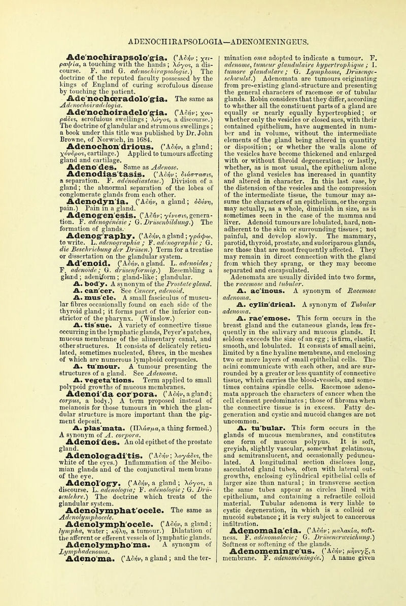 ADENOCHIEAPSOLOGIA—ADENOMENINGEUS. Ade'nochirapsolo'g-ia. ('ASJv; x^>- patyLa, a touching with the hands ; \6yoi, a dis- course. F. and G. adenochirapsologie.) The doctrine of the reputed faculty possessed by the kings of England of curing scrofulous disease by touching the patient. Ade'nochoeradolo'g-ia. The same as Adenochoiradelogia. Ade'nochoiradelo'g-ia. ('A^v, x<»- pdSis, scrofulous swellings; \6yos, a discourse.) The doctrine of glandular and strumous swellings ; a book under this title was published by Dr. John Browne, of Norwich, in 1684. Adenochon'drious. ('A6Mi>, a gland; ■)(6v£po9, cartilage.) Applied to tumours affecting gland and cartilage. Adeno des. Same as Adenose. Adenodias'tasis. {'A&nv, Siaa-Tac-is, a separation. F. ade'nodiastase.) Division of a gland; the abnormal separation of the lobes of conglomerate glands from each other. Adenodyn'ia. ('A<5?jv, a gland; <56wtj, pain.) Pain in a gland. Adenogren'esis. ('Atifjv, ytviai?,genera- tion. F. adenogenesie ; G. Druscnbildung.) The formation of glands.- Adenography. ('ASnv, a gland ; yp to write. ~L. adenographta ; F. adenographie ; G. die Beschricbung der Driisen.) Term for a treatise or dissertation on the glandular system. Ad'enoid. ('AS-nv, a gland. L. adenoides; F. adeno'ide ; G. driisenfiirmig.) Eesembling a gland ; adeniform; gland-like; glandular. A. body. A synonym of the Prostate gland. A. can cer. See Cancer, adenoid. A. mus cle. A small fasciculus of muscu- lar fibres occasionally found on each side of the thyroid gland; it forms part of the inferior con- strictor of the pharynx. (Winslow.) A. tis'sue. A variety of connective tissue occurring in the lymphatic glands, Peyer's patch es, mucous membrane of the alimentary canal, and other structures. It consists of delicately reticu- lated, sometimes nucleated, fibres, in the meshes of which are numerous lymphoid corpuscles. A. tu mour. A tumour presenting the structures of a gland. See Adenoma. A. veg-eta'tions. Term applied to small polypoid growths of mucous membranes. Adenoi'da cor'pora. ('A&jv, a gland; corpus, a body.) A term proposed instead of melanosis for those tumours in which the glan- dular structure is more important than the pig- ment deposit. A. plas'mata. (Tl\acrp.a, a thing formed.) A synonym of A. corpora. Adenoides. An old epithet of the prostate gland. AdenolOgadi'tiS. fASw; Aoyacies, the white of the eyes.) Inflammation of the Meibo- mian glands and of the conjunctival membrane of the eye. Adenol'Ogy. ('AoMf, a gland ; Ao'yoe, a discourse. L. adenologia; F. adenologie ; G. Drii- senlehre.) The doctrine which treats of the glandular sj'stem. Adenolymphat'ocele. The same as Adcnolymphocele. Adenolymph'ocele. (!&.&vy, a gland; lympha, water ; a tumour.) Dilatation of the afferent or efferent vessels of lymphatic glands. Adenolyznpho'ma. A synonym of Zymphadenoma. Adeno ma. QA&vv, a gland ; and the ter- mination oma adopted to indicate a tumour. F. adenome, tumeur glandulaire hypertrophique ; I. tumore gland/dare; G. Zymphome, Driisengi- sehwulst.) Adenomata are tumours originating from pre-existing gland-structure and presenting the general characters of racemose or of tubular glands. Robin considers that they differ, according to whether all the constituent parts of a gland are equally or nearly equally hypertrophied; or whether only the vesicles or closed sacs, with their contained epithelium, have augmented in num- ber and in volume, without the intermediate elements of the gland being altered in quantity or disposition; or whether the walls alone of the vesicles have become thickened and enlarged with or without fibroid degeneration; or lastly, whether, as is most usual, the epithelium alone of the gland vesicles has increased in quantity and altered in character. In this last case, by the distension of the vesicles and the compression of the intermediate tissue, the tumour may as- sume the characters of an epithelium, or the organ may actually, as a whole, diminish in size, as is sometimes seen in the case of the mamma and liver. Adenoid tumours are lobulated, hard, non- adherent to the skin or surrounding tissues ; not painful, and develop slowly. The mammary, parotid, thyroid, prostate, and sudoriparous glands, are those that are most frequently affected. They may remain in direct connection with the gland from which they sprang, or they may become separated and encapsulated. Adenomata are usually divided into two forms, the racemose and tubular. A. ac'inous. A synonym of Racemose adenoma. A. cylindrical. A synonym of Tubular adenoma. A. rac'emose. This form occurs in the breast gland and the cutaneous glands, less fre- quently in the salivary and mucous glands. It seldom exceeds the size of an egg; is firm, elastic, smooth, and lobulated. It consists of small acini, limited by a fine hyaline membrane, and enclosing two or more layers of small epithelial cells. The acini communicate with each other, and are sur- rounded by a greater or less quantity of connective tissue, which carries the blood-vessels, and some- times contains spindle cells. Racemose adeno- mata approach the characters of cancer when the cell element predominates ; those of fibroma when the connective tissue is in excess. Fatty de- generation and cystic and mucoid changes are not uncommon. A. tubular. This form occurs in the glands of mucous membranes, and constitutes one form of mucous polypus. It is soft, greyish, slightly vascular, somewhat gelatinous, and semitranslucent, and occasionally peduncu- lated. A longitudinal section discloses long, sacculated gland tubes, often with lateral out- growths, enclosing cylindrical epithelial cells of larger size than natural; in transverse section the same tubes appear as circles lined with epithelium, and containing a retractile colloid material. Tubular adenoma is very liable to cystic degeneration, in which is a colloid or mucoid substance ; it is very subject to cancerous infiltration. Adenomala'cia. ('A0M1/; ju«Xa/a'«, soft- ness. F. adenoma la cie; G. Driiseneriveichung.) Softness or softening of the glands. Adenomening-e'us. ('Ac?;!/; p.vviy%, a membrane. F. adenomeningee.) A name given