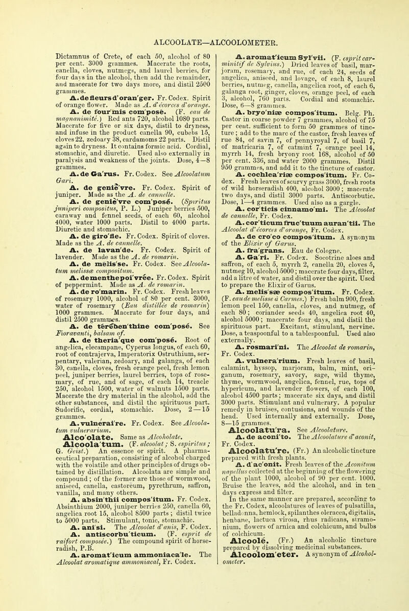 ALCOOLATE—ALCOOLOMETER. Dictamnus of Crete, of each 50, alcohol of 80 per cent. 3000 grammes. Macerate the roots, canella, cloves, nutmegs, and laurel berries, for four days in the alcohol, then add the remainder, and macerate for two days more, and distil 2500 grammes. iL.defleursd'oran'grer. Fr. Codex. Spirit of orange flower. Made as A. d'ecorccs d'orange. A. de lour mis com pose. (F. eau de magnanimite.) Red ants 720, alcohol 1080 parts. Macerate for five or six days, distil to dryness, and infuse in the product canella 90, cubebs 15, cloves 22, zedoary 38, cardamoms 22 parts. Distil again to dryness. It contains formic acid. Cordial, stomachic, and diuretic. Used also externally in paralysis and weakness of the joints. Dose, 4—8 grammes. A. de Ga'rus. Fr. Codex. See Alcoolatam Gari. A. de grenie'vre. Fr. Codex. Spirit of juniper. Made as the A. de cannelle. A. de genie'vre compose. (Spiritus juniperi compositus, P. L.) Juniper berries 500, caraway and fennel seeds, of each 60, alcohol 4000, water 1000 parts. Distil to 4000 parts. Diuretic and stomachic. A, de giro'fle. Fr. Codex. Spirit of cloves. Made as the A. de cannelle. A. de lavan'de. Fr. Codex. Spirit of lavender. Made as the A. de romarin. A. de melis'se. Fr. Codex. SeeAlcoola- tum melissce compositum. A. dementnepoi'vree. Fr. Codex. Spirit of peppermint. Made as A. de romarin. A. de ro'marin. Fr. Codex. Fresh leaves of rosemary 1000, alcohol of 80 per cent. 3000, water of rosemary (Eau distillee de romarin) 1000 grammes. Macerate for four days, and distil 2500 grammes. A. de teriT&en'tnine compose. See Fioravanti, balsam of. A. de theria'que compose. Root of angelica, elecampane, Cyperus longus, of each 60, root of contrajerva, Imperatorix Ostruthium, ser- pentary, valerian, zedoary, and galanga, of each 30, canella, cloves, fresh orange peel, fresh lemon peel, juniper berries, laurel berries, tops of rose- mary, of rue, and of sage, of each 14, treacle 250, alcohol 1500, water of walnuts 1500 parts. Macerate the dry material in the alcohol, add the other substances, and distil the spirituous part. Sudorific, cordial, stomachic. Dose, 2 —15 grammes. , A. vulraerai're. Fr. Codex. SeeAlcoola- tum vulnerarium. Alco'olate. Same as Alcoholate. Alcoola turn. (F. alcoolat; S. espiritus ; G. Gcist.) An essence or spirit. A pharma- ceutical preparation, consisting of alcohol charged with the volatile and other principles of drugs ob- tained by distillation. Alcoolata are simple and compound; of the former are those of wormwood, aniseed, canella, castoreum, pyrethrum, saffron, vanilla, and many others. A. absin'thii compos'itum. Fr. Codex. Absinthium 2000, juniper berries 250, canella 60, angelica root 15, alcohol 8500 parts ; distil twice to 5000 parts. Stimulant, tonic, stomachic. A. ani si. The Alcoolat d'anis, F. Codex. A. antiscorbu'ticum. (F. esprit de raifort composee.) The compound spirit of horse- radish, P.B. A. aromat'icum ammoniaca'le. The Alcoolat aromatique ammoniacal, Fr. Codex. A. aromat'icum Syl'vii. (F. esprit car- minitif de Sylvius.) Dried leaves of basil, mar- joram, rosemary, and rue, of each 24, seeds of angelica, aniseed, and lovage, of each 8, laurel berries, nutmeg, canella, angelica root, of each 6, galanga root, ginger, cloves, orange peel, of each 3, alcohol, 760 parts. Cordial and stomachic. Dose, 6—8 grammes. A. bryo'mise compos'itum. Belg. Ph. Castor in coarse powder 7 grammes, alcohol of 75 per cent, sufficient to form 50 grammes of tinc- ture ; add to the marc of the castor, fresh leaves of rue 84, of savin 7, of pennyroyal 7, of basil 7, of matricaria 7, of catmint 7, orange peel 14, myrrh 14, fresh bryony root 168, alcohol of 50 per cent. 336, and water 2000 grammes. Distil 950 grammes, and add it to the tincture of castor. A. cochlea'riae compos'itum. Fr. Co- dex. Fresh leaves of scurvy grass 3000, fresh roots of wild horseradish 400, alcohol 3000 ; macerate two days, and distil 3000 parts. Antiscorbutic. Dose, 1—4 grammes. Used also as a gargle. A. cor ticis cinnamo'mi. The Alcoolat de cannelle, Fr. Codex. A. cor'ticum fruc'tuum auran'tii. The Alcoolat d'e'eorces d' orange, Fr. Codex. A. de cro'co compos'itum. A synonym of the Elixir of Garus. A. fra'grans. Eau de Cologne. A. Ga'ri. Fr. Codex. Socotrine aloes and saffron, of each 5, myrrh 2, canella 20, cloves 5, nutmeg 10, alcohol 5000; macerate four days, filter, add a litre of water, and distil over the spirit. Used to prepare the Elixir of Garus. A. melis'sse compos'itum. Fr. Codex. (F. eaude melisse a Cannes.) Fresh balm 900, fresh lemon peel 150, canella, cloves, and nutmeg, of each 80; coriander seeds 40, angelica root 40, alcohol 5000; macerate four days, and distil the spirituous part. Excitant, stimulant, nervine. Dose, a teaspoonf ul to a tablespoonful. Used also externally. A. rosmari'ni. The Alcoolat de romarin, Fr. Codex. A. vulnera rium. Fresh leaves of basil, calamint, hyssop, marjoram, balm, mint, ori- ganum, rosemary, savory, sage, wild thyme, thyme, wormwood, angelica, fennel, rue, tops of hypericum, and lavender flowers, of each 100, alcohol 4500 parts; macerate six days, and distil 3000 parts. Stimulant and vulnerary. A popular remedy in bruises, contusions, and wounds of the head. Used internally and externally. Dose, 8—15 grammes. Alcoolatii'ra. See Alcoolature. iL.de aeoni'to. The Alcoolature a'aconit, Fr. Codex. Alcoolatu're. (Fr.) An alcoholic tincture prepared with fresh plants. A. d'ac'onit. Fresh leaves of the Aconitum napellus collected at the beginning of the flowering of the plant 1000, alcohol of 90 per cent. 1000. Bruise the leaves, add the alcohol, and in ten days express and filter. In the same manner are prepared, according to the Fr. Codex, alcoolatures of leaves of Pulsatilla, belladonna, hemlock, spilanthes oleracea, digitalis, henbane, lactuca virosa, rhus radicans, stramo- nium, flowers of arnica and colchicum, and bulbs of colchicum. Alcoole. (Fr.) An alcoholic tincture prepared by dissolving medicinal substances. Alcoolom'eter. A synonym of Alcohol- ometer.