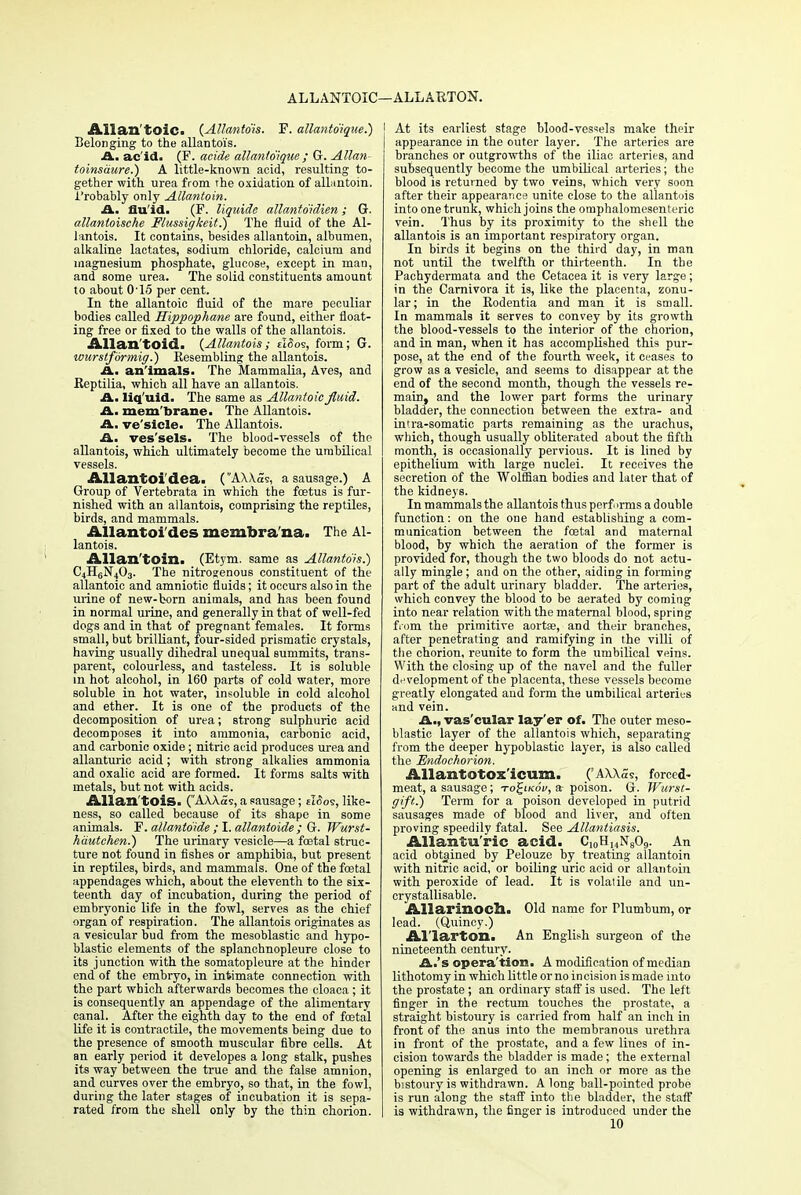 ALLANTOIC—ALLARTON. Allantoic. (Allantois. F. allantoique.) Belonging to the allantoi's. A. ac id. (P. acide allantoique; G. Allan- toinsaure.) A little-known acid, resulting to- gether with urea from the oxidation of allantoin. 1'robably only Allantoin. A. fluid. (F. liquide allantdidien; G. allantoisehe Flussigkeit.) The fluid of the Al- lantois. It contains, besides allantoin, albumen, alkaline lactates, sodium chloride, calcium and magnesium phosphate, glucose, except in man, and some urea. The solid constituents amount to about 0'15 per cent. In the allantoic fluid of the mare peculiar bodies called Hippophane are found, either float- ing free or fixed to the walls of the allantois. Allan toid. {Allantois; eI5os, form; G. wurstformig.) Resembling the allantois. A. an'imals- The Mammalia, Aves, and Eeptilia, which all have an allantois. A. liquid. The same as Allantoic fluid. A. mem'brane. The Allantois. A. ve'sicle. The Allantois. A. ves'sels. The blood-vessels of the allantois, which ultimately become the umbilical vessels. Allantoi dea. (AXXas, a sausage.) A Group of Vertebrata in which the foetus is fur- nished with an allantois, comprising the reptiles, birds, and mammals. Allantoi'des membra'na. The Al- lantois. Allan'toin. (Etym. same as Allantois.) C4H6N403. The nitrosenous constituent of the allantoic and amniotic fluids; it occurs also in the urine of new-born animals, and has been found in normal urine, and generally in that of well-fed dogs and in that of pregnant females. It forms small, but brilliant, four-sided prismatic crystals, having usually dihedral unequal summits, trans- parent, colourless, and tasteless. It is soluble in hot alcohol, in 160 parts of cold water, more soluble in hot water, insoluble in cold alcohol and ether. It is one of the products of the decomposition of urea; strong sulphuric acid decomposes it into ammonia, carbonic acid, and carbonic oxide; nitric acid produces urea and allanturic acid ; with strong alkalies ammonia and oxalic acid are formed. It forms salts with metals, but not with acids. Allan'tois. (AAAas, a sausage; eI<5o?, like- ness, so called because of its shape in some animals. F. allantoide ; I. allantoide ; G. Wurst- hautehen.) The urinary vesicle—a foetal struc- ture not found in fishes or amphibia, but present in reptiles, birds, and mammals. One of the foetal appendages which, about the eleventh to the six- teenth day of incubation, during the period of embryonic life in the fowl, serves as the chief organ of respiration. The allantois originates as a vesicular bud from the mesoblastic and hypo- blastic elements of the splanchnopleure close to its junction with the somatopleure at the hinder end of the embryo, in intimate connection with the part which afterwards becomes the cloaca; it is consequently an appendage of the alimentary canal. After the eighth day to the end of foetal life it is contractile, the movements being due to the presence of smooth muscular fibre cells. At an early period it developes a long stalk, pushes its way between the true and the false amnion, and curves over the embryo, so that, in the fowl, during the later stages of incubation it is sepa- rated from the shell only by the thin chorion. [ At its earliest stage blood-vessels make their j appearance in the outer layer. The arteries are branches or outgrowths of the iliac arteries, and subsequently become the umbilical arteries; the blood is returned by two veins, which very soon after their appearance unite close to the allantois into one trunk, which joins the omphalomesenteric vein. Thus by its proximity to the shell the allantois is an important respiratory organ. In birds it begins on the third day, in man not until the twelfth or thirteenth. In the Pachydermata and the Cetacea it is very large; in the Carnivora it is, like the placenta, zonu- lar; in the Eodentia and man it is small. In mammals it serves to convey by its growth the blood-vessels to the interior of the chorion, and in man, when it has accomplished this pur- pose, at the end of the fourth week, it ceases to grow as a vesicle, and seems to disappear at the end of the second month, though the vessels re- main, and the lower part forms the urinary bladder, the connection between the extra- and intra-somatic parts remaining as the urachus, which, though usually obliterated about the fifth month, is occasionally pervious. It is lined by epithelium with large nuclei. It receives the secretion of the Wolffian bodies and later that of the kidneys. In mammals the allantois thus perf irms a double function: on the one hand establishing a com- munication between the foetal and maternal blood, by which the aeration of the former is provided for, though the two bloods do not actu- ally mingle ; and on the other, aiding in forming part of the adult urinary bladder. The arteries, which convey the blood to be aerated by coming into near relation with the maternal blood, spring from the primitive aortse, and their branches, after penetrating and ramifying in the villi of the chorion, reunite to form the umbilical veins. With the closing up of the navel and the fuller development of the placenta, these vessels become greatly elongated and form the umbilical arteries and vein. A., vas'cular lay'er of. The outer meso- blastic layer of the allantois which, separating from the deeper hypoblastic layer, is also called the Endochorion. Allantotox'icum. ('AXXSs, forced- meat, a sausage; to£ikov, a poison. G. Wurst- ffift.) Term for a poison developed in putrid sausages made of blood and liver, and often proving speedily fatal. See Allantiasis. Allanturic acid. C10HuN809. An acid obtained by Pelouze by treating allantoin with nitric acid, or boiling uric acid or allantoin with peroxide of lead. It is volatile and un- crystallisable. Allarinoch. Old name for Humbum, or lead. (Quincy.) Al'larton. An English surgeon of the nineteenth century. A.'s operation. A modification of median lithotomy in which little or no incision is made into the prostate; an ordinary staff is used. The left finger in the rectum touches the prostate, a straight bistoury is carried from half an inch in front of the anus into the membranous urethra in front of the prostate, and a few lines of in- cision towards the bladder is made; the external opening is enlarged to an inch or more as the bistoury is withdrawn. A long ball-pointed probe is run along the staff into the bladder, the staff is withdrawn, the finger is introduced under the 10