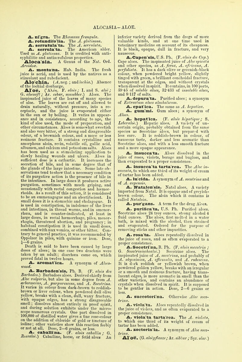 ALOCASIA— ALOE. A. ni'g-ra. The jRJiamnus frangula. A. rotundifo'lia. The A. glutinosa. A. serratula'ta. The A. serrulata. A. serrulata. The American alder. Used as A. glutinosa. It is credited with anti- syphllitie and antiscrofulous properties. Aloca'sia. A Genus of the Nat. Ord. Aroidece. A. montana. Hab. India. The fresh juice is acrid, and is used by the natives as a stimulant and rubefacient. Alo'cllia. (A,neg.; a.n& lochia.) Absence of the lochial discharge. Al'oe. ('AXdi;. F. aloes; I. and S. aloe; G. aloesaft; Ar. cebar, musebber.) Aloes. The inspissated juice of the leaves of many species of aloe. The leaves are cut off and allowed to drain naturally, without pressure, into a re- ceptacle, and the juice is evaporated either in the sun or by boiling. It varies in appear- ance and in consistence, according to age, the kind of aloe used, the mode of preparation, and other circumstances. Aloes is somewhat sweetish and also very bitter, of a strong and disagreeable odour, of a brownish colour, and a more or less resinous fracture. It contains crystalline and amorphous aloin, resin, volatile oil, gallic acid, albumen, and calcium and potassium salts. Aloes has been used as a stimulating application to slowly healing wounds and ulcers. Aloes in sufficient dose is a cathartic. It increases the secretion of bile, and in some degree that of the glands of the large intestine. Some late ob- servations tend to show that a necessary condition of its purgative action is the presence of bile in the intestines. In large doses it produces active purgation, sometimes with much griping, and occasionally with rectal congestion and haemor- rhoids. As a result of this action, it is considered to be an emmenagogue and an abortifacient. In small doses it is a stomachic and cholagogue. It is used in constipation, in indolence of the liver and intestines, in thread worms, and in amenor- rhea, and is counter-indicated, at least in large doses, in rectal haemorrhage, piles, menor- rhagia, threatened abortion, and pregnancy; in habitual constipation it is used in small doses, combined with nux vomica, or other bitter. Con- trary to general practice, it was recommended by Oppolzer in piles, with quinine or iron. Dose, 4—6 grains. Death is said to have been caused by large doses of aloes; in one case two drachms were taken by an adult; diarrhoea came on, which proved fatal in twelve hours. A. aromat'ica. A synonym of Aloes- wood. A. Barbaden'sis, Ph. B. (F. aloes des Barbados.) Barbadoes aloes. Derived chiefly from Aloe vulgaris, but also in some degree from A. arborescens, A. purpurescens, and A. Socotrina. It varies in colour from dark-brown to reddish- brown or liver colour, when powdered dull olive yellow, breaks with a clean, dull, waxy fracture, with opaque edges, has a strong disagreeable smell; dissolves almost entirely in proof spirit, and during solution exhibits under the micro- scope numerous crystals. One part dissolved in 100,000 of distilled water gives a fine rose-colour on the addition of chloride of gold or tincture of iodine; other varieties show this reaction feebly or not at all. Dose, 2—6 grains, or less. A. caballi'na. (F. aloes caballin; G. Russalo'e.) Caballine, horse, or fetid aloes An inferior variety derived from the dregs of more valuable kinds, and at one time used in veterinary medicine on account of its cheapness. It is black, opaque, dull in fracture, and very nauseous. A. Capen'sis, U.S. Ph. (F. aloes du Cap.) Cape aloes. The inspissated juice of Aloe spicata and other species, as A.ferox, A. africana, A. perfoliata. It has a dark olive or greenish-black colour, when powdered bright yellow, slightly tinged with green, a brilliant conchoidal fracture, transparent at the edges, and without crystals when dissolved in spirit. It contains, in 100 parts, 59-45 of soluble aloes, 32-433 of insoluble aloes, and 8-117 of salts. A. depura'ta. Purified aloes ; a synonym of Extractum aloes alcoholicum. A. epat'ica. The same as A. hepatica. A. gum'mi. Gum aloes; a synonym of Aloes. A. hepat'ica. (F. aloes lupatique; S. Leberalo'e.) Hepatic aloes. A variety of un- certain origin, probably obtained from the same species as Socotrine aloes, but prepared with less care. It is reddish-brown in colour, of nauseous taste, darker and less aromatic than Socotrine aloes, and with a less smooth fracture and a more opaque appearance. A. insucca'ta. Aloes dissolved in the juice of roses, violets, borage and bugloss, and then evaporated to a proper consistence. A. insucca'ta tarta'rea. The Aloe in- succata, to which one third of its weight of cream of tartar has been added. A. lu'cida. A synonym of A. socotrina and of A. eapensis. A. lffatalen'sis. Natal aloes. A variety imported from Natal. It is opaque and of greyish- brown colour. The aloin which it contains is called Nat aloin. A. pur'gans. A term for the drug Aloes. A. purinca'ta, U.S. Ph. Purified aloes. Socotrine aloes 24 troy ounces, strong alcohol 4 fluid ounces. The aloes, first melted in a water bath, is mixed with the alcohol, then strained and evaporated. Ordered for the purpose of removing sticks and other impurities. A. rosa'ta. Aloes repeatedly dissolved in the juice of roses, and as often evaporated to a proper consistence. A. Socotri'na, B. Ph. (F. aloes soccotrin ; G. Soeotrinischealo'e.) Socotrine aloes. The inspissated juice of A. socotrina, and probably of A. abyssinica, A. officinalis, and A. rubesctns. It is dirk reddish or yellowish brown, when powdered golden yellow, breaks with an irregular or a smooth and resinous fracture, having trans- lucent edges, is more aromatic in smell than the other varieties, and contains an abundance of crystals when dissolved in spirit. It is supposed to be gentler in action. Dose, 2—6 grains or less. A. succotori'na. Otherwise Aloe soco- trina. A, viola'ta. Aloes repeatedly dissolved in the juice of violets, and as often evaporated to a proper consistence. A. viola'ta tarta'rea. The A. violata, to which one third of its weight of cream of tartar has been added. A. zoctorin'ia. A synonym of Aloe soco- trina. Aloe. (G. aloepflanze; Ar. sib bur ; Syr. olar.)
