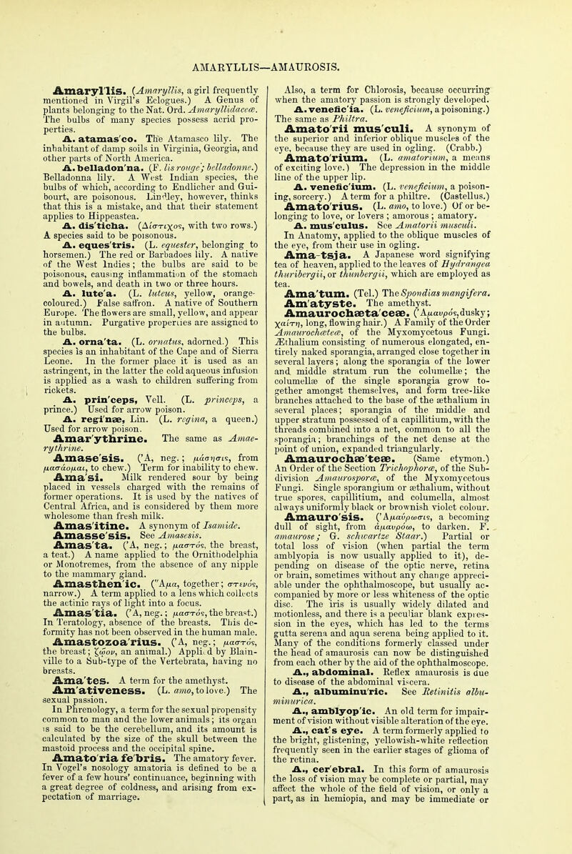AMARYLLIS—AMAUROSIS. Amaryllis. (Amaryllis, a girl frequently mentioned in Virgil's Eclogues.) A Genus of plants belonging to the Nat. Ord. Amaryllidacem. The bulbs of many species possess acrid pro- perties. A. atamas'co. The Atamasco lily. The inhabitant of damp soils in Virginia, Georgia, and other parts of North America. A.belladon'na. (F. lis rouge; belladonne.) Belladonna lily. A West Indian species, the bulbs of which, according to Endlicher and Gui- bourt, are poisonous. LirxHey, however, thinks that this is a mistake, and that their statement applies to Hippeastea. A. dis'ticba. (AtWtxos, with two rows.) A species said to be poisonous. A. eques'tris. (L. equestcr, belonging to horsemen.) The red or Barbadoes lily. A native of the West Indies ; the bulbs are said to be poisonous, causing inflammation of the stomach and bowels, and death in two or three hours. A. lute'a. (L. luteus, yellow, orange- coloured.) False saffron. A native of Southern Europe. The flowers are small, yellow, and appear in autumn. Purgative properties are assigned to the bulbs. A., orna'ta. (L. omatus, adorned.) This species is an inhabitant of the Cape and of Sierra Leone. In the former place it is used as an astringent, in the latter the cold aqueous infusion is applied as a wash to children suffering from rickets. A. prin'ceps, Veil. (L. prineeps, a prince.) Used for arrow poison. A. regime, Lin. (L. regina, a queen.) Used for arrow poison. Amar ythrine. The same as Amae- rythrine. Amase'sis. ('A, neg.; juao-r/o-is, from fiaa-aofiai, to chew.) Term for inability to chew. Ama'sii Milk rendered sour by being placed in vessels charged with the remains of former operations. It is used by the natives of Central Africa, and is considered by them more wholesome than fresh milk. Amas itinc. A synonym of Isamide. Amasse'siSi See Amasesis. Amas'ta. ('A, neg.; naa-Tos, the breast, a teat.) A name applied to the Ornithodelphia or Monotremes, from the absence of any nipple to the mammary gland. Amasthenic. (A/icr, together; o-tsvos, narrow.) A term applied to a lens which collects the actinic rays of light into a focus. Amas'tia. ('A, neg.; fiaa-Tos, the breast.) In Teratology, absence of the breasts. This de- formity has not been observed in the human male. Amastozoa'rius. ('A, neg.; ^ao-To's, the breast; £u>oi/, an animal.) Appli. d by Blain- ville to a Sub-type of the Vertebrata, having no breasts. Ama'tes. A term for the amethyst. Am'ativeness. (L. awe, to love.) The sexual passion. In Phrenology, a term for the sexual propensity common to man and the lower animals; its organ is said to be the cerebellum, and its amount is calculated by the size of the skull between the mastoid process and the occipital spine. AmatO'ria fe'bris. The amatory fever. In Vogel's nosology amatoria is defined to be a fever of a few hours' continuance, beginning with a great degree of coldness, and arising from ex- pectation of marriage. Also, a term for Chlorosis, because occurring when the amatory passion is strongly developed. A. venefic'ia. (L. veneficiuni, a poisoning.) The same as Philtra. Amatorii mus culi. A synonym of the superior and inferior oblique muscles of the eye, because they are used in ogling. (Crabb.) Amato'rium. (L. amatorium, a means of exciting love.) The depression in the middle line of the upper lip. A. venefic'ium. (L. veneficinm, a poison- ing, sorcery.) A term for a philtre. (Castellus.) AmatO l'lUS. (L. amo, to love.) Of or be- longing to love, or lovers ; amorous ; amatory. A. mus'culus. See Amatorii musculi. In Anatomy, applied to the oblique muscles of the eye, from their use in ogling. Ama-tsja. A Japanese word signifying tea of heaven, applied to the leaves of Hydrangea thuribergii, or thimbergii, which are employed as tea. Ama'tum. (Tel.) TheSpondiasmangifera. Am atyste. The amethyst. Amaurochaeta ceae. ('Auaupo's,dusky; XaiVi), long, flowing hair.) A Family of the Order Amaurochatea, of the Myxomycetous Fungi. jEthalium consisting of numerous elongated, en- tirely naked sporangia, arranged close together in several layers; along the sporangia of the lower and middle stratum run the columella?; the columellas of the single sporangia grow to- gether amongst themselves, and form tree-like branches attached to the base of the sethalium in several places; sporangia of the middle and upper stratum possessed of a capillitium, with the threads combined into a net, common to all the sporangia; branchings of the net dense at the point of union, expanded triangularly. Amaurochae'teae. (Same etymon.) An Order of the Section Trichnphora, of the Sub- division Amaurosporm, of the Myxomycetous Fungi. Single sporangium or sethalium, without true spores, capillitium, and columella, almost always uniformly black or brownish violet colour. Amauro sis. ('A/uaiipaKris, a becoming dull of sight, from afxavpooo, to darken. F. amaurose; G. schwartze Staar.) Partial or total loss of vision (when partial the term amblyopia is now usually applied to it), de- pending on disease of the optic nerve, retina or brain, sometimes without any change appreci- able under the ophthalmoscope, but usually ac- companied by more or less whiteness of the optic disc. The iris is usually widely dilated and motionless, and there is a peculiar blank expres- sion in the eyes, which has led to the terms gutta serena and aqua serena being applied to it. Many of the conditions formerly classed under the head of amaurosis can now be distinguished from each other by the aid of the ophthalmoscope. A., abdominal. Reflex amaurosis is due to disease of the abdominal viscera. A., albuminu'ric. See Retinitis albu- minuriea. A., amblyop ic. An old term for impair- ment of vision without visible alteration of the eye. A., cat's eye. A term formerly applied to the bright, glistening, yellowish-white reflection frequently seen in the earlier stages of glioma of the retina. A., cer'ebral. In this form of amaurosis the loss of vision may be complete or partial, may affect the whole of the field of vision, or only a part, as in hemiopia, and may be immediate or