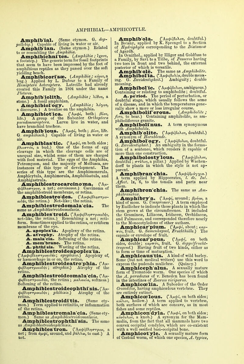 AMPHIBIAL—AMPHICOTYLE. Amphiblal. (Same etymon. G. dop- pelhbig.) Capable of living in water or air. Amphibian. (Same etymon.) Belated to or resembling the Amphibia. Amphibichni'tes. {Amphibia; ixos> a footstep.) The generic term for fossil footprints that seem to have been impressed by the feet of amphibious reptiles as they passed over the soft yielding beach. Amphibicori'sse. {Amphibia; K6p^,a bug.) Applied by L. Dufour to a Family of Hemiptera heteroptera. Latreille had already created this Family in 1804 under the name Floteres. Ampbib'iolith. {Amphibia; Xi0os, a stone.) A fossil amphibian. Amphibiol'ogy. {Amphibia; \6yoi, a discourse.) A treatise on the amphibia. Amphibiotlca. ('A^<£i', both; p'ws, life.) A group of the Suborder Orthoptera pseudoneuroptera. Larvae live in water, and have branchial trachea?. Amphibious. {'Aficp't, both; /3tos, life. G amphibisch.) Capable of living in water or air. Amphiblas'tic. CApQi, on both sides; fSXaaTo?, a bud.) One of the forms of egg cleavage in which the cleavage cells are of unequal size, whilst some of them are charged with food material. The eggs of the Amphibia, Petromyzon, and the majority of Mollusca, are instances of this type of development. The series of this type are the Amphimonerula, Amphicytula, Amphimorula, Amphiblastula, and Amphigastrula. Amphiblestrocarcinoma. ('A«- 4>t/3X)j<n7>oi>, a net; carcinoma.) Carcinoma of the amphiblestroid membrane, or retina. Amphiblestro'des. ('A/t<f>ij3X»j<n7>o- ei<5iis, the retina.) Net-like ; the retina. Amphiblestrodomala'cia. The same as Amphiblestroideomalacia. Amphibles'troid. ('Aju^Xjjo-TpoEKJjjs, net-like, the retina.) Resembling a net; reti- form. Sometimes applied to the retina, or retiform membrane of the eye. A- apoplex'ia. Apoplexy of the retina. A. at rophy. Atrophy of the retina. A. mala'cia. Softening of the retina. A. mem'brane. The retina. A. phthisis. Wasting of the retina. Amphiblestroideapoplexla. apoplexia.) Apoplexy of, or haemorrhage in or on, the retina. Amphiblestroideatro'phia. ('A/<- <pij3\il<TTpotiSih; atrophia.) Atrophy of the retina. Amphiblestroideomalacia. <^43X?)<rTpo£i5j7s, the retina ; fiaXa/cia, softness.) Softening of the retina. Amphiblestroideophthi'sis. CAu- <J>i/3\>j<rT/)oeifitjs; phthisis.) Atrophy of the retina. Amphiblestroidi tis. (Same ety- mon.) Term applied to retinitis, or inflammation of the retina. Amphiblestromala'cia. (Same ety- mon.) Same as Amphiblestroideomalacia. Amphiblestrophthi'sis. The same as Amphiblestroideophthisis. Amphibles'tron. {'Ap.<p!j3\n<rTpov, a net; from &p<t>i, around, and Pa\\u>, to cast.) A net. Amphib'ola. {'Ap«p'i[3o\o<!, doubtful.) In Botany, applied by K. Sprengel to a Section of Hydrophyta corresponding to the Diatomece of Agardh. In Ornithol., applied by Illiger and Goldfuss to a Family, by Savi to a Tribe, of Passeres having two toes in front and two behind, the external posterior of which is versatile. Amphibole. The same as Amphibolite. Amphibol'ia. ('A/u<£t/3oXi'a, double mean- ing. Gr. Zweidentigkeit.) Ambiguity; double meaning. Amphibolic. {'Ap.<pi(3o\o<;, ambiguous.) Containing or relating to amphibolite ; doubtful. Am pe riod. The period of perturbation, or doubtful stage, which usually follows the acme of a disease, and in which the temperatures gene- rally show a more or less irregular course. Amphibolif erous. {Amphibolite ; fero. to bear.) Containing amphibolite, as am- phiboliferous granite. Amphiboli'nUS. A term synonymous with Amphibolite. Amphib'olite. {' AurpifioXos, doubtful.) A synonym of Hornblende. Amphibology- ('Aju<£i'/3oXos, doubtful. G. Zweidentigkeit.) An ambiguity in the forma- tion of a sentence, which renders it capable of more than one construction. Amphibolosty'lous. ('A/«f>t/3oXos, doubtful; o-tDXos, a pillar.) Applied by Wachen- dorff to plants in which the style is not ap- parent. Amphibran'chia. QA/icpifipayxta.) A term applied by Hippocrates, I. de. Int. Affect, lx, 6, to the tonsils and parts near them. Amphibron'chia. The same as Am- phibranchia. Amphibry'a. {'Aptpl, around; fipvov, a kind of moss. G. Umsprosser.) A term employed by Eudlicher to indicate those plants in which the stem grows at the circumference. It included the Gramineae, Liliaceae, Iridaceae, Orchidaceae, and Palmaceae, and corresponded therefore nearly to the Monocotyledons of other authors. Amphicar'pium. ('A/u<£<, about; Kap- ■7ro9, fruit. G. Samenkapsel, Fruchthiille.) The capsule or envelope of fruit. Amphicar'pous. {'Ap.(pl, on both sides, double; Kapiros, fruit. G. doppelfrucht- tragend.) Having fruit of two kinds, either as to form or time of maturation. Amphicaus'tiS. A kind of wild barley. Some (but not medical writers) use this word to express the pudenda muliebrae. (Quincy.) Amphiceph'alus. A sexually mature form of Trematode worm. One species of which the A. paradoxus of v. Beneden has been found in the intestines of Zoarces viviparus. Amp hi COD li a. A Suborder of the Order Crocodiha, having amphicoslous vertebrae. They are entirely extinct. Amphicos lous. {'A/acpi, on both sides; koIXos, hollow.) A term applied to vertebrae, both surfaces of which are concave, as in most fishes and some reptiles. Amphicon'dyla. ('Afupi, on both sides; kovSuXos, a knob.) A synonym for the Mam- malia, from the fact that all mammals have two convex occipital condyles, which are co-existent with a well ossified basi-occipital bone. Amphicot'yle. A sexually mature form of Cestoid worm, of which one species,-<i. typica,