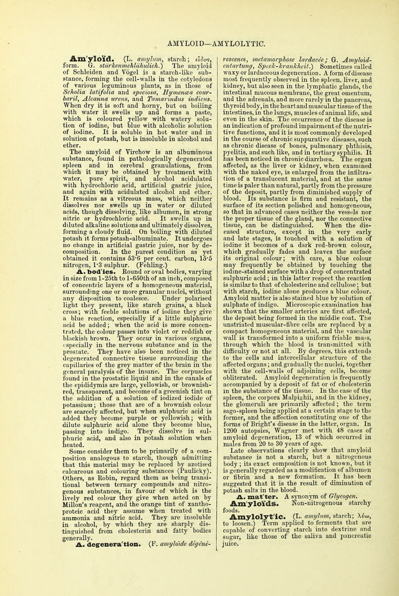 AMYLOID—AMYLOLYTIC. Amyloid. (L. amyltm, starch; tWos, form. G. stiirkenmehldhulich.) The amyloid of Schleiden and Vogel is a starch-like sub- stance, forming the cell-walls in the cotyledons of various leguminous plants, as in those of Scholia latifolia and speciosa, Hymenma cour- baril, Alcanna urens, and Tamarindus indicus. When dry it is soft and horny, but on boiling with water it swells up and forms a paste, which is coloured yellow with watery solu- tion of iodine, but blue with alcoholic solution of iodine. It is soluble in hot water and in solution of potash, but is insoluble in alcohol and ether. The amyloid of Virchow is an albuminous substance, found in pathologically degenerated spleen and in cerebral granulations, from which it may be obtained by treatment with water, pure spirit, and alcohol acidulated with hydrochloric acid, artificial gastric juice, and again with acidulated alcohol and ether. It remains as a vitreous mass, which neither dissolves nor swells up in water or diluted acids, though dissolving, like albumen, in strong nitric or hydrochloric acid. It swells up in diluted alkaline solutions and ultimately dissolves, forming a cloudy fluid. On boiling with diluted potash it forms potash-albuminate. It undergoes no change in artificial gastric juice, nor by de- composition. In the purest condition as yet obtained it contains 53-6 per cent, carbon, 15-5 nitrogen, 1*3 sulphur. (Fehling.) &.. bod ies. Round or oval bodies, varying in size from l-25th to l-650th of an inch, composed of concentric layers of a homogeneous material, surrounding one or more granular nuclei, without any disposition to coalesce. Under polarised light they present, like starch grains, a black cross; with feeble solutions of iodine they give a blue reaction, especially if a little sulphuric acid be added; when the acid is more concen- trated, the colour passes into violet or reddish or blackish brown. They occur in various organs, • specially in the nervous substance and in the prostate. They have also been noticed in the degenerated connective tissue surrounding the capillaries of the grey matter of the brain in the general paralysis of the insane. The corpuscles found in the prostatic liquid and in the canals of the epididymis are large, yellowish, or brownish- red, transparent, and become of a greenish tint on the addition of a solution of iodized iodide of potassium; those that are of a brownish colour are scarcely affected, but when sulphuric acid is added they become purple or yellowish; with dilute sulphuric acid alone they become blue, passing into indigo. They dissolve in sul- phuric acid, and also in potash solution when heated. Some consider them to be primarily of a com- position analogous to starch, though admitting that this material may be replaced by azotised calcareous and colouring substances (Paulicky). Others, as Robin, regard them as being transi- tional between ternary compounds and nitro- genous substances, in favour of which is the lively red colour they give when acted on by Millon's reagent, and the orange tint of xantho- proteic acid they assume when treated with ammonia and nitric acid. They are insoluble in alcohol, by which they are sharply dis- tinguished from cholesterin and fatty bodies generally. A. degrenera'tioa. (F. amylo'ide dc'ge'ne- rescence, metamorphose lardacee; G. Amyloid- entartung, Spcck-krankheit.) Sometimes called waxy or Iardaceous degeneration. A form of disease most frequently observed in the spleen, liver, and kidney, but also seen in the lymphatic glands, the intestinal mucous membrane, the great omentum, and the adrenals, and more rarely in the pancreas, thyroid body,intheheartandmuscular tissueof the intestines, in the lungs, muscles of animal life, and even in the skin. The occurrence of the disease is an indication of profound impairment of the nutri- tive functions, and it is most commonly developed in the course of chronic suppurative diseases, such as chronic disease of hones, pulmonary phthisis, pyelitis, and such like, and in tertiary syphilis. It has been noticed in chronic diarrhoea. The organ affected, as the liver or kidney, when examined with the naked eye, is enlarged from the infiltra- tion of a translucent material, and at the same time is paler than natural, partly from the pressure of the deposit, partly from diminished supply of blood. Its substance is firm and resistant, the surface of its section polished and homogeneous, so that in advanced cases neither the vessels nor the proper tissue of the gland, nor the connective tissue, can be distinguished. When the dis- eased structure, except in the very early and late stages, is touched with a solution of iodine it becomes of a dark red-brown colour, which gradually fades and leaves the surface its original colour; with care, a blue colour may frequently be obtained by touching the iodine-stained surface with a drop of concentrated sulphuric acid; in this latter respect the reaction is similar to that of cholesterine and cellulose; but with starch, iodine alone produces a blue colour. Amyloid matter is also stained blue by solution of sulphate of indigo. Microscopic examination has shown that the smaller arteries are first affected, the deposit being formed in the middle coat. The unstriated muscular-fibre cells are replaced by a compact homogeneous material, and the vascular wall is transformed into a uniform friable ma<s, through which the blood is transmitted with difficulty or not at all. By degrees, this extends to the cells and intercellular structure of the affected organs; and gradually the nuclei, together with the cell-walls of adjoining cells, become obliterated. Amyloid degeneration is frequently accompanied by a deposit of fat or of cholesterin in the substance of the tissue. In the case of the spleen, the corpora Malpis;hii, and in the kidney, the glomeruli are primarily affected ; the term sago-spleen being applied at a certain stage to the former, and the affection constituting one of the forms of Blight's disease in the latter, organ. In 1200 autopsies, Wagner met with 48 cases of amyloid degeneration, 13 of which occurred in males from 20 to 30 years of age. Late observations clearly show that amyloid substance is not a starch, but a nitrogenous body ; its exact composition is not known, but it is generally regarded as a modification of albumen or fibrin and a new formation. It has been suggested that it is the result of diminution of potash salts in the blood. A. matter. A synonym of Glycogen. Amyloids. Non-nitrogenous starchy foods. Amylolyt'ic. (L. amylum, starch; \6ui, to loosen.) Term applied to ferments that are capable of converting starch into dextrine and sugar, like those of the saliva and pancreatic juice.