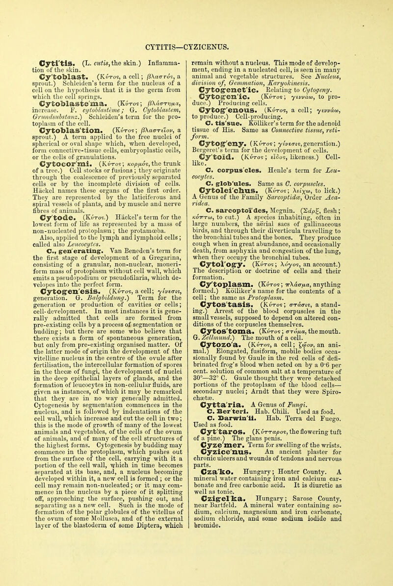 CYTITIS—CYZICENUS. Cyti'tis. (L. cutis,the skin.) Inflamma- tion of the skin. Cy'tOblast. (Kutos, a cell; /3\aoros, a sprout.) Schleiden's term for the nucleus of a cell on the hypothesis that it is the germ from which the cell springs. Cytoblaste'ma. (Kutos ; px&vTnua, increase. F. eytoblasthne ; G. Cytoblastem, Grundsubstanz.) Schleiden's term for the pro- toplasm of the cell. CytOblaS'tlOIl. (Kutos; jiXao-Tttov, a sprout.) A term applied to the free nuclei of spherical or oval shape which, when developed, form connective-tissue cells, embryoplastic cells, or the cells of granulations. CytOCOr'mi. (Kutos; KopfiSs, the trunk of a tree.) Cell stocks or fusions ; they originate through the coalescence of previously separated cells or by the incomplete division of cells. Hackel names these organs of the first order. They are represented by the laticiferous and spiral vessels of plants, and by muscle and nerve fibres of animals. Cy'tode. (Kutos.) Hackel's term for the lowest form of life as represented by a mass of non-nucleated protoplasm; the protamoeba. Also, applied to the lymph and lymphoid cells; called also Leucocytes. C, generating. Van Beneden's term for the first stage of development of a Gregarina, consisting of a granular, non-nuclear, moneri- form mass of protoplasm without cell wall, which emits a pseudopodium or pseudofilaria, which de- yelopes into the perfect form. CytOgen'esiS. (Kutos, a cell; yu/to-is, generation. Gr. Balgbildung.) Term for the generation or production of cavities or cells; cell- development. In most instances it is gene- rally admitted that cells are formed from pre-existing cells by a process of segmentation or budding; but there are some who believe that there exists a form of spontaneous generation, but only from pre-existing organised matter. Of the latter mode of origin the development of the vitelline nucleus in the centre of the ovule after fertilisation, the intercellular formation of spores in the thecae of fungi, the development of nuclei in the deep epithelial layers of glands, and the formation of leucocytes in non-cellular fluids, are given as instances, of which it may be remarked that they are in no way generally admitted. Cytogenesis by segmentation commences in the nucleus, and is followed by indentations of the cell wall, which increase and cut the cell in two; this is the mode of growth of many of the lowest animals and vegetables, of the cells of the ovum of animals, and of many of the cell structures of the highest forms. Cytogenesis by budding may commence in the protoplasm, which pushes out from the surface of the cell, carrying with it a portion of the cell wall, which in time becomes separated at its base, and, a nucleus becoming developed within it, a new cell is formed ; or the cell may remain non-nucleated; or it may com- mence in the nucleus by a piece of it splitting off, approaching the surface, pushing out, and separating as a new cell. Such is the mode of formation of the polar globules of the vitellus of the ovum of some Mollusca, and of the external layer of the blastoderm of some Diptera, which remain without a nucleus. This mode of develop- ment, ending in a nucleated cell, is seen in many animal and vegetable structures. See Nucleus, division of, Oemmation, Karyokinesis. Cytogenetic. Relating to Cytogeny. CytOgen'iC. (Kutos ; ytvvuw, to pro- duce.) Producing cells. GytOg'eilOUS. (Kutos, a cell; yevvaw, to produce.) Cell-producing. C. tis'sue. Kolliker's term for the adenoid tissue of His. Same as Connective tissue, reti- form. CytOg^'eny. (Kutos; yfVto-ts,generation.) Bergeret's term for the development of cells. Cy'tOld. (Kutos; ticios, likeness.) Cell- like. C. corpus'cles. Henle's term for Leu- cocytes. C. grlob'ules. Same as C. corpuscles. Cytolei'chus. (Kutos; Asi'x&j, to lick.) A Genus of the Family Sarcoptidce, Order Aca- ridea. C. sarcoptoi des, Megnin. (Sa'plf, flesh ; kotttw, to cat.) A species inhabiting, often in large numbers, the aerial sacs of gallinaceous birds, and through their diverticula travelling to the bronchial tubes and the bones. They produce cough when in great abundance, and occasionally death, from asphyxia and congestion of the lung, when they occupy the bronchial tubes. CytOl'Ogy. (Kutos ; \o'yos, an account.) The description or doctrine of cells and their formation. Cytoplasm. (Kutos; ifKacrna, anything formed.) Kolliker's name for the contents of a cell; the same as Protoplasm. CytOS'tasis. (Kutos; orac-is, a stand- ing.) Arrest of the blood corpuscles in the small vessels, supposed to depend on altered con- ditions of the corpuscles themselves. CytOS'tOma. (Kutos ; crro/ua, the mouth. G. Zellmund.) The mouth of a cell. Cytozo'a. (Kutos, a cell; £<«02/, an ani- mal.) Elongated, fusiform, mobile bodies occa- sionally found by Gaule in the red cells of defi- brinated frog's blood when acted on by a 0'6 per cent, solution of common salt at a temperature of 30°—32° C. Gaule thought they were detached portions of the protoplasm of the blood cells— secondary nuclei; Arndt that they were Spiro- chetal. Cytta'ria. A Genus of Fungi. C. Ber'teri. Hab. Chili. Used as food. C. Darwin'ii. Hab. Terra del Fuego. Used as food. Cyt'tarOS. (Kuttgjoos, the flowering tuft of a pine.) The glans penis. Cyze'mer. Term for swelling of the wrists. Cyzice'nilS. An ancient plaster for chronic ulcers and wounds of tendons and nervous parts. Cza'kOi Hungary; Honter County. A mineral water containing iron and calcium car- bonate and free carbonic acid. It is diuretic as well as tonic. Czigel ba. Hungary; Sarose County, near Bartfeld. A mineral water containing so- dium, calcium, magnesium and iron carbonate, sodium chloride, and some sodium iodide and bromide.