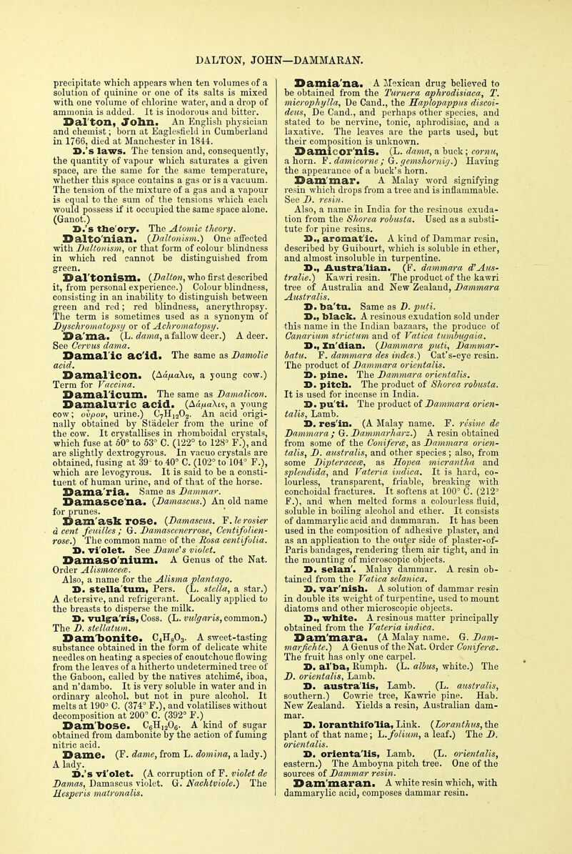 DALTON, JOHN—DAMMARAN. precipitate which appears when ten volumes of a solution of quinine or one of its salts is mixed with one volume of chlorine water, and a drop of ammonia is added. It is inodorous and bitter. 23al ton, John. An English physician and chemist; born at Eaglesfield in Cumberland in 1766, died at Manchester in 1844. 3D.'s laws. The tension and, consequently, the quantity of vapour which saturates a given space, are the same for the same temperature, whether this space contains a gas or is a vacuum. The tension of the mixture of a gas and a vapour is equal to the sum of the tensions which each would possess if it occupied the same space alone. (Ganot.) S.'s the'ory. The Atomic theory. DaltO'nian. {Daltonism.) One affected with Daltonism, or that form of colour blindness in which red cannot be distinguished from green. 23 al'tonism. {Dalton, who first described it, from personal experience.) Colour blindness, consisting in an inability to distinguish between green and red; red blindness, anerythropsy. The term is sometimes used as a synonym of Dyschromatopsy or of Achromatopsy. Ba'ma. (L. dama, a fallow deer.) A deer. See Cervus dama. Damal'ic ac'id. The same as Damolic acid. Damal'icoili (Aa/mXis, a young cow.) Term for Vaccina. Damal icum, The same as Damalicon. Damaluric acid. (Ad,uaXis, a young cow; ovpov, urine.) C7H1202. An acid origi- nally obtained by Stadeler from the urine of the cow. It crystallises in rhomboidal crystals, which fuse at 60° to 53° C. (122° to 128° F.), and are slightly dextrogyrous. In vacuo crystals are obtained, fusing at 39; to 40° C. (102° to 104° F.), which are levogyrous. It is said to be a consti- tuent of human urine, and of that of the horse. Dama'riai Same as Dammar. Damasce'na. {Damascus.) An old name for prunes. Dam ask rose. {Damascus. F.le rosier d cent fenilles ; G. Damascenerrose, Centifolien- rose.) The common name of the Rosa centifolia. 3D. vi'olet. See Dame's violet. Damaso nium, A Genus of the Nat. Order AUsmacecs. Also, a name for the Alisma plantago. 3D. Stella'turn, Pers. (L. stella, a star.) A detersive, and refrigerant. Locally applied to the breasts to disperse the milk. 3D. vulga ris, Coss. (L. vulgaris, common.) The D. stellatum. Dam'bonite. C4H803. A sweet-tasting substance obtained in the form of delicate white needles on heating a species of caoutchouc flowing from the leaves of a hitherto undetermined tree of the Gaboon, called by the natives atcliime, iboa, and n'dambo. It is very soluble in water and in ordinary alcohol, but not in pure alcohol. It melts at 190° C. (374° F.), and volatilises without decomposition at 200 C. (392° F.) Dam'bose. C6H,206. A kind of sugar obtained from dambonite by the action of fuming nitric acid. Dame. (F. dame, from L. domina, a lady.) A lady. 3D.'s vi'olet. (A corruption of F. violet de Damas, Damascus violet. G. Nachtviole.) The Mespcris matronalis. 33amia'na. A Mexican drug believed to be obtained from the 1'urnera aphrodisiaca, T. microphylla, De Cand., the Haplopappus discoi- deus, De Cand., and perhaps other species, and stated to be nervine, tonic, aphrodisiac, and a laxative. The leaves are the parts used, but their composition is unknown. 25 amil or nis. (L. dama, a buck; cornu, a horn. F. damieorne ; G. gemshornig.) Having the appearance of a buck's horn. Sam'mar. A Malay word signifying resin which drops from a tree and is inflammable. See D. resin. Also, a name in India for the resinous exuda- tion from the Shorea robusta. Used as a substi- tute for pine resins. X>., aromatic. A kind of Dammar resin, described by Guibourt, which is soluble in ether, and almost insoluble in turpentine. 3D., Australian. (F. dammara d'Aus- tralie.) Kawri resin. The product of the kawri tree of Australia and New Zealand, Dammara Australis. 3D. ba'tu. Same as D. puti. Ji., black. A resinous exudation sold under this name in the Indian bazaars, the produce of Canarium strictum and of Vatica tumbugaia. 3D., Xn'dian. {Dammara puti, Dammar- batu. F. dammara des indes.) Cat's-eye resin. The product of Dammara orientalis. 3D. pine. The Dammara orientalis. 3D. pitcb. The product of Shorea robusta. It is used for incense in India. 3D. pu'ti. The product of Dammara orien- talis, Lamb. 3D. res'in. (A Malay name. F. rcsine de Dammara ; G. Datnmarharz.) A resin obtained from some of the Conifene, as Dammara orien- talis, D. australis, and other species ; also, from some Dipteracece, as Hopea micrantha and splendida, and Vateria indica. It is hard, co- lourless, transparent, friable, breaking with conchoidal fractures. It softens at 100° C. (2123 F.), and when melted forms a colourless fluid, soluble in boiling alcohol and ether. It consists of dammarylic acid and dammaran. It has been used in the composition of adhesive plaster, and as an application to the outer side of plaster-of- Paris bandages, rendering them air tight, and in the mounting of microscopic objects. D. selan'. Malay dammar. A resin ob- tained from the Vatica selanica. 3D. var'nisb. A solution of dammar resin in double its weight of turpentine, used to mount diatoms and other microscopic objects. 3D., wbite. A resinous matter principally obtained from the Vateria indica. Dam'mara. (A Malay name. G. Dam- marfichte.) A Genus of the Nat. Order Coniferce. The fruit has only one carpel. 3D. al'ba, Rumph. (L. albus, white.) The D. orientalis, Lamb. 3D. australis, Lamb. (L. australis, southern.) Cowrie tree, Kawrie pine. Hab. New Zealand. Yields a resin, Australian dam- mar. 3D. lorantbifo'lia, Link. {Loranthus, the plant of that name; L. folium, a leaf.) The D. orientalis. 3D. orientalis, Lamb. (L. orientalis, eastern.) The Amboyna pitch tree. One of the sources of Dammar resin. Dam'maran. A white resin which, with dammarylic acid, composes dammar resin.