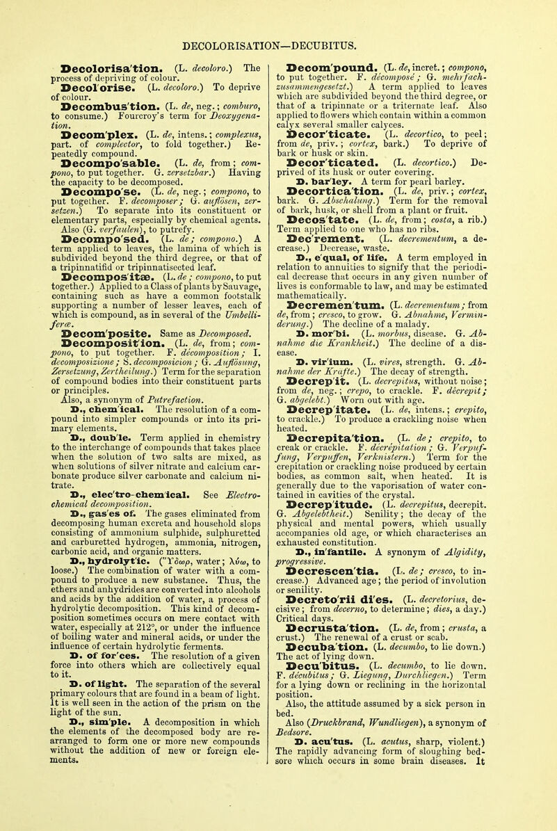 DECOLORISATION—DECUBITUS. Decolorisa'tion. (L. decoloro.) The process of depriving of colour. Decol'orise. (L. decoloro.) To deprive of colour. Decombus'tion. (L. de, neg.; comburo, to consume.) Fourcroy's term for Deoxygena- tion. Decom'plex. (L. de, intens.; complexus, part, of complector, to fold together.) Re- peatedly compound. Decomposable. (L. de, from; com- pono, to put together. G. zersetzbar.) Having the capacity to be decomposed. Decompo se! (L- de, neg.; compono, to put together. F. decomposer; G. auflosen, zer- setzen.) To separate into its constituent or elementary parts, especially by chemical agents. Also (G. verfaulen), to putrefy. Decompo'sedi (L. de; compono.) A term applied to leaves, the lamina of which is subdivided beyond the third degree, or that of a tripinnatifid or tripinnatisected leaf. Decompos'itSB. (L. de ; compono, to put together.) Applied to a Class of plants by Sauvage, containing such as have a common footstalk supporting a number of lesser leaves, each of ■which is compound, as in several of the Umbelli- ferm. Decom'posite. Same as Decomposed. DeCOmpOSif ion. (L. de, from; com- pono, to put together. F. decomposition; I. decomposizione; H. decomposition ; G. Aujiosung, Zersetzung, Zertheilung.) Term for the separation of compound bodies into their constituent parts or principles. Also, a synonym of Putrefaction. 3>., chemical. The resolution of a com- pound into simpler compounds or into its pri- mary elements. X>., double. Term applied in chemistry to the interchange of compounds that takes place when the solution of two salts are mixed, as when solutions of silver nitrate and calcium car- bonate produce silver carbonate and calcium ni- trate. 23., elec'tro-chemical. See Electro- chemical decomposition. D., gas es of. The gases eliminated from decomposing human excreta and household slops consisting of ammonium sulphide, sulphuretted and carburetted hydrogen, ammonia, nitrogen, carbonic acid, and organic matters. 3>., hydrolytic. ('Y&oop, water; \<5o>, to loose.) The combination of water with a com- pound to produce a new substance. Thus, the ethers and anhydrides are converted into alcohols and acids by the addition of water, a process of hydrolytic decomposition. This kind of decom- position sometimes occurs on mere contact with water, especially at 212°, or under the influence of boiling water and mineral acids, or under the influence of certain hydrolytic ferments. 3>. of for'ces. The resolution of a given force into others which are collectively equal to it. 3>. of light. The separation of the several primary colours that are found in a beam of light. It is well seen in the action of the prism on the light of the sun. S., sim pie. A decomposition in which the elements of the decomposed body are re- arranged to form one or more new compounds without the addition of new or foreign ele- ments. Decom pound. (L. de, incret.; compono, to put together. F. decompose; G. mehrfach- zusammengesetzt.) A term applied to leaves which are subdivided beyond the third degree, or that of a tripinnate or a triternate leaf. Also applied to flowers which contain within a common calyx several smaller calyces. SSecor'ticate. (L. decortico, to peel; from de, priv.; cortex, bark.) To deprive of bark or husk or skin. Decor'ticated. (L. decortico.) De- prived of its husk or outer covering. D. barley. A term for pearl barley. Decortication. (L. de, priv.; cortex, bark. G. Abschalung.) Term for the removal of bark, husk, or shell from a plant or fruit. Decos'tate. (L- de, from; costa, a rib.) Term applied to one who has no ribs. Dec rement. (L. decrementum, a de- crease.) Decrease, waste. D., equal, of life. A term employed in relation to annuities to signify that the periodi- cal decrease that occurs in any given number of lives is conformable to law, and may be estimated mathematically. Sccremen tuiri. (L. decrementum; from de, from; cresco, to grow. G. Abnahme, Vermin- derung.) The decline of a malady. 3D. mor'bi. (L. morbus, disease. G. Ab- nahme die Krankheit.) The decline of a dis- ease. X>. vir'ium. (L. vires, strength. G. Ab- nahme der Krafte.) The decay of strength. Decrepit. (D decrepitus, without noise; from de, neg.; crepo, to crackle. F. decrepit; G. abgelebt.) Worn out with age. Decrepitate. (L- de, intens.; crepito, to crackle.) To produce a crackling noise when heated. Decrepita'tion. _ (L. de; crepito, to creak or crackle. F. decrepitation; G. Verpuf- fung, Verpuffen, Verknistem.) Term for the crepitation or crackling noise produced by certain bodies, as common salt, when heated. It is generally due to the vaporisation of water con- tained in cavities of the crystal. Decrepitude. (L. decrepitus, decrepit. G. Abgelebtheit.) Senility; the decay of the physical and mental powers, which usually accompanies old age, or which characterises an exhausted constitution. 3>., infantile. A synonym of Algidity, progressive. Decrescen'tia. (L. de; cresco, to in- crease.) Advanced age; the period of involution or senility. Decreto'rii di'es. (L. decretorius, de- cisive ; from decerno, to determine; dies, a day.) Critical days. Decrusta'tion. (L. de, from; crusta, a crust.) The renewal of a crust or scab. Decuba'tion. (L. decumbo, to lie down.) The act of lying down. Decubitus. (L. decumbo, to lie down. F. decubitus ; G. Liegung, Durchliegen.) Term for a lying down or reclining in the horizontal position. Also, the attitude assumed by a sick person in bed. Also {JDruckbrand, Wundliegen), a synonym of Bedsore. D. acu'tus. (L. acutus, sharp, violent.) The rapidly advancing form of sloughing bed- sore which occurs in some brain diseases. It