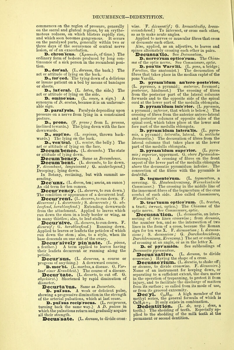 DECUMBENCE—DEDENTITION. commences on the region of pressure, generally on the sacral and gluteal regions, by an erythe- matous redness, on which blisters rapidly rise, and which soon becomes gangrenous. It occurs on the paralysed parts, generally within two or three days of the occurrence of central nerve lesion, or of an exacerbation. 15. cbron'icus. (X/o<wwcos, of time.) The ordinary form of bedsore produced by long con- tinuance of a sick person in the recumbent posi- tion. 35., dor sal. (L. dorsum, the back.) The act or attitude of lying on the back. 3>., for'ced. The tying down of a delirious or insane patient on a bed by means of bandages or sheets. 35., laferal. (L. latus, the side.) The act or attitude of lying on the side. D. omino'sus. (L. omen, a sign.) A synonym of D. acutus, because it is an unfavour- able sign. D. paralysis. Paralysis depending upon pressure on a nerve from lying in a constrained posture. 35., prone. (F. prone; from L. pronus, inclined towards.) The lying down with the face downwards. 35., supi ne. (L. supinus, thrown back- wards.) The lying on the back. 25., ven'tral. (L. venter, the belly.) The act or attitude of lying on the face. Becum'bence. (L. decumbo.) The state or attitude of lying down. Decum'bency. Same as Dccumbence. Decum bent. (L. decumbo, to lie down. F. decombant, languissant; G. niederliegend.) Drooping; lying down. In Botany, reclining, but with summit as- cending. Dec'unXi (L. decern, ten; uncia, an ounce.) An old term for ten ounces. Decur rency. (L. decurro, to run down.) The condition or appearance of a decurrent leaf. 23eCUI'rent. (L. decurro, to run down. F. decurrent; I. decorrente; S. decurrente ; G. ab- laufend, Iterablaafend.) Extending downwards from the attachment. Applied to leaves which run down the stem in a leafy border or wing, as in many thistles; also, to leaf-stalks. Becur'sive. (L- decurro, to run down. F. decursif ; G. herablaufend.) Running down. Applied to leaves or leaflets the petioles of which run down the stem; also, to a style, when its base descends on one side of the ovary. Becur'sively pin nate. (L. pinna, a feather.) A term applied to leaves having their leaflets decurrent or running along the petiole. Decur'sus. (L. decursus, a course or progress of anything.) A downward course. 25. mor'bi. (L. morbus, a disease. G. Ver- lauf ciner Krankheit.) The course of a disease. Becur'tate. (L. decurto, to cut off. G. abgekurzt.) Shortened by rapid diminution of diameter. 22 ecurta'tUS. Same as Decurtate. 35- pul'sus. A weak or deficient pulse, showing a progressive diminution in the strength of the arterial pulsations, which at last cease. 25. pul'sus recip'rocus. (L. reciprocity, turning back the same way.) A D. pulsus in which the pulsations return and gradually acquire all their strength. Becus'sate. (L. decusso, to divide cross- wise. ' F. de'eussatif; G. kreuzstdndig, kreuz- weisstehend.) To intersect, or cross each other, so as to make acute angles. Applied to nerves or muscular fibres that cross or decussate each other. Also, applied, as an adjective, to leaves and spines alternately crossing each other in pairs. Becussa'tio. See Decussation. 35. nervo'rum optico'rum. The Chias- ma of the optic nerve. See Commissure, optic. 35. pon'tis Varo'lii. (L. pons, a bridge; Varolius, the anatomist.) The decussation of fibres that takes place in the median raphe of the pons Varolii. 35. pyram'idum an'tero-poste'rior. (L. pyramis, a pyramid; anterior, foremost; posterior, hindmost.) The crossing of fibres from the posterior part of the lateral columns forwards and to the opposite side of the spinal cord at the lower part of the medulla oblongata. 35. pyram'idum infe'rior. (L. pyramis, a pyramid ; inferior, that which is below.) The crossing of fibres from the anterior antero-lateral and posterior columns of opposite sides of the spinal cord, which takes place at the lower and fore part of the medulla oblongata. 35. pyram'idum lateralis. (L. pyra- mis, a pyramid ; lateralis, lateral. G. seitliche Decussatio.) The decussation of fibres from the lateral columns that takes place at the lower part of the medulla oblongata. 35. pyram'idum supe'rior. (L. pyra- mis ; superior, uppermost. G. obere Pyramiden- kreuzung.) A crossing of fibres on the front aspect of the lower part of the medulla oblongata above the decussatio pyramidum inferior. The connection of the fibres with the pyramids is doubtful. 35. tegrmento'rum. (L. tegmentum, a covering. G. Haubenkreuzung, Wernekinksche Commissur.) The crossing in the middle line of the innermost fibres of the tegmentum of the crus cerebri of each side. Also called Commissure, Wernekinck's. 35. trac'tuum optico'rum. (L. tractus, a tract; otttlkti, optics.) The Chiasma of the optic nerve. See Commissure, optic. BecUSSa tion. (L. decussatio, an inter- secting of two lines crosswise ; from decussis, the number ten, and so the intersection of two lines in the form of a cross, because the Roman sign for ten was X. F. decussation ; t. decussa- zione; S. decusacion ; G. Durchschneidung, Durchkreuzung, Kreuzung.) The act or condition of crossing at an angle, or as in the letter X. 35. of pyramids. See subheadings of Decussatio pyramidum. Becus'sative. (L- decusso, to divide crosswise.) Having the shape of a cross. BecuSSO'rium. (L. decutio, to shake off; or decusso, to divide crosswise. F. decussoire.) Name of an instrument for keeping down, or separating to a sufficient extent, the dura mater in the operation of trepanning, to protect it from injury, and to facilitate the discharge of matters from 'its surface ; so called from its mode of use, or from its grooved extremity. Bec'yl. C10H21. A High member of the methyl series, the general formula of which is CnH2n+,. It only exists in combination. Bedentit'ion. (L. de, neg.; dens, a tooth.) The shedding of teeth. Especially ap- plied to the shedding of the milk teeth at the permanent or second dentition.