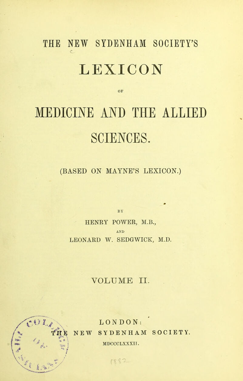 THE NEW SYDENHAM SOCIETY'S LEXICON OF MEDICINE AND THE ALLIED SCIENCES. (BASED ON MAYNE'S LEXICON.) BY HENRY POWER, M.B., AND LEONARD W. SEDGWICK, M.D. VOLUME II. .Of../ LONDON: 'fk'B NEW SYDENHAM SOCIETY. MDCCOLXXXII.