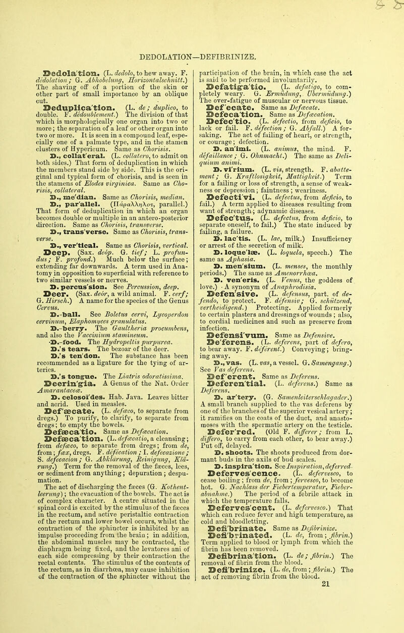 DEDOLATION—DEFIBEINIZE. Dsdlola'tion. (L. dedolo, to hew away. F. dedolation ; G. Abhobelung, Horizontalschnitt.) The shaving off of a portion of the skin or other part of small importance by an oblique cut. Deduplica'tion. (L. de; duplico, to double. F. dedoublement.) The division of that which is morphologically one organ into two or more; the separation of a leaf or other organ into two or more. It is seen in a compound leaf, espe- cially one of a palmate type, and in the stamen clusters of Hypericum. Same as Chorisis. S., collat'eral. (L. collatero, to admit on both sides.) That form of deduplication in which the members stand side by side. This is the ori- ginal and typical form of chorisis, and is seen in the stamens of Modes virginica. Same as Cho- risis, collateral. 32., me'dian. Same as Chorisis, median. D., par'allel. (U.dpaWiiXo's, parallel.) That form of deduplication in which an organ becomes double or multiple in an antero-posterior direction. Same as Chorisis, transverse. B=, trans'verse. Same as Chorisis, trans- verse. 33-, vertical. Same as Chorisis, vertical. Deep. (Sax. deop. G. tie/; L. profun- dus; F. pro/ond.) Much below the surface; extending far downwards. A term used in Ana- tomy in opposition to superficial with reference to two similar vessels or nerves. 3). percus'slon. See Percussion, deep. Deer. (Sax. dear, a wild animal. F. cerf; G. Hirsch.) A name for the species of the Genus Cervus. 35.-ball. See Boletus cervi, Lyeoperdon cervinum, Elaphomyces granulatus. D.-toerry. The Gaultheria procumbens, and also the Vaccinium stamineum. -I>.-food. The Hydropeltis purpurea. H.'s tears. The bezoar of the deer. D.'s ten don. The substance has been recommended as a ligature for the tying of ar- teries. D.'s tongue. The Liatris odoratissima. Deerin'g'ia. A Genus of the Nat. Order Amarantacece. 3). celosoi'des. Hab. Java. Leaves bitter and acrid. Used in measles. Def 'aecate. (L. defasco, to separate from dregs.) To purify, to clarify, to separate from dregs; to empty the bowels. DefaBca'tiO. Same as Defalcation. Defseca'tion. (L. de/cecatio, a cleansing; from defceco, to separate from dregs; from de, from; fax, dregs. F. defecation ; I. defecazione ; S. defeeacion ; G. Abkldrung, Reinigung, Kla- rung.) Term for the removal of the faeces, lees, or sediment from anything; depuration ; despu- mation. The act of discharging the fseces (G. Kothent- leerung); the evacuation of the bowels. The act is of complex character. A centre situated in the spinal cord is excited by the stimulus of the faeces in the rectum, and active peristaltic contraction of the rectum and lower bowel occurs, whilst the contraction of the sphincter is inhibited by an impulse proceeding from the braiu; in addition, the abdominal muscles may be contracted, the diaphragm being fixed, and the levatores ani of each side compressing by their contraction the rectal contents. The stimulus of the contents of the rectum, as in diarrhoea, may cause inhibition of the contraction of the sphincter without the participation of the brain, in which case the act is said to be performed involuntarily. Defatig'a'tiO. (L. de/atigo, to com- pletely weary. G. Ermudung, Vbermiidung.) The over-fatigue of muscular or nervous tissue. Defecate. Same as Defalcate. Defeca'tion. Same as Defalcation. Defec'tiO. (L. defectio, from deficio, to lack or fail. F. defection; G. Abfall.) A for- saking. The act of failing of heart, or strength, or courage; defection. D. an'lml. (L. animus, the mind. F. defaillanee ; G. Ohnmacht.) The same as Deli- quium animi. D. vl'rium. (L. vis, strength. F. abatte- ment; G. Kraftlosigkeit, Mattigkeit.) Term for a failing or loss of strength, a sense of weak- ness or depression; faintness ; weariness. Defecti'vi. (L. defectus, from deficio, to fail.) A term applied to diseases resulting from want of strength; adynamic diseases. Defec'tUS. (1. de/cctus, from deficio, to separate oneself, to fail.) The state induced by failing, a failure. 3). lac'tis. (L. lac, milk.) Insufficiency or arrest of the secretion of milk. 33. loque'lae. (L. loquela, speech.) The same as Aphasia. D. men'sinm. (L. menses, the monthly periods.) The same as Amenorrhcea. 3). ven'eris. (L. Venus, the goddess of love.) • A synonym of Anaphrodisia. Defen'sive. (L- defensus, part, of de- fendo, to protect. F. defensiv ; G. sehutzend, vertheidigend.) Protecting. Applied formerly to certain plasters and dressings of wounds ; also, to cordial medicines and such as preserve from infection. Defensi'vum. Same as -D«/e«siw. De'ferens. (L. deferens, part of de/ero, to bear away. F. deferent.) Conveying; bring- ing away. 23., vas. (L. vas, a vessel. Q.Samengang.) See Vas deferens. 23 ef'erciit. Same as Deferens. Deferen'tial. (L. deferens.) Same as Deferens. H. ar'tery. (G. Samenleiterschlagader.) A small branch supplied to the vas deferens by one of the branches of the superior vesical artery; it ramifies on the coats of the duct, and anasto- moses with the spermatic artery on the testicle. Defer'red. (Old F. diferer; from L. differo, to carry from each other, to bear away.) Put off, delayed. '£!>. shoots. The shoots produced from dor- mant buds in the axils of bud scales. S>. insplra'tion. See Inspiration, deferrcd- Deferves'cence. (L. defervesco, to cease boiling ; from de, from ; fervesco, to become hot. G. Naehlass der Fiebertemperatur, Fieber- abnahme.) The period of a febrile attack in which the temperature falls. Deferves'cent. (L. defervesco.) That which can reduce fever and high temperature, as cold and bloodletting. Deii'brinate. Same as Defibrinize. E)«fi'byi»a$ed. (L. <h\ from ; fibrin.) Term applied to blood or lymph from which the fibrin has been removed. Defibrina tion. (L. de; fibrin.) The removal of fibrin from the blood. Defi'brinize. (L. de, from ; fibrin.) The act of removing fibrin from the blood. 21