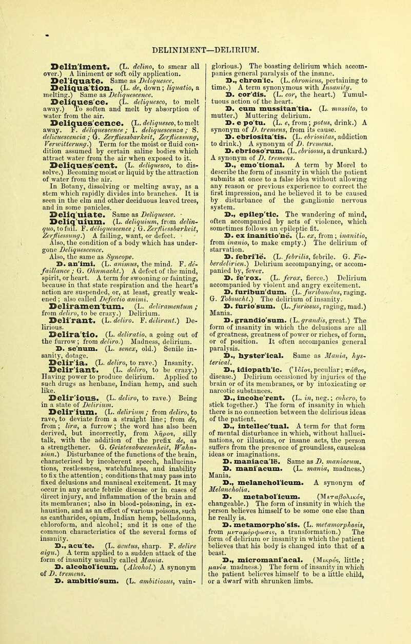 DELINIMENT—DELIRIUM. Delin'imenti (L. delino, to smear all over.) A liniment or soft oily application. Del'iquate. Same as Deliquesce. Deliqua'tion. (L. de, down; liquatio, a melting.) Same as Deliquescence. Deliquesce. (L. deliquesco, to melt away.) To soften and melt by absorption of water from the air. Deliques'cence. (L. deliquesco, to melt away. F. deliquescence; I. deliquescenza; S. delicuescencia; G. Zerfliessbarkeit, Zerfliessung, Verwitterung.) Term for the moist or fluid con- dition assumed by certain saline bodies which attract water from the air when exposed to it. Deliqu.es cent. (L. deliquesco, to dis- solve.) Becoming moist or liquid by the attraction of water from the air. In Botany, dissolving or melting away, as a stem which rapidly divides into branches. It is seen in the elm and other deciduous leaved trees, and in some panicles. Deliquiate. Same as Deliquesce. ■ Deliq'uium. (L. deliquium, from delin- quo, to fail. F. deliquescence ; G. Zerfliessbarkeit, Zerfliessung.) A failing, want, or defect. - Also, the condition of a body which has under- gone Deliquescence. Also, the same as Syncope. 3D. aa'imi. (L. animus, the mind. F. de- falliance ; G. Ohnmacht.) A defect of the mind, spirit, or heart. A term for swooning or fainting, because in that state respiration and the heart's action are suspended, or, at least, greatly weak- ened ; also called Defectio animi. Dcliramcn'tum. (L. deUramentum; from deliro, to be crazy.) Delirium. Deli rant. (L. deliro, F. delirant.) De- lirious. Delira'tio. (L. deliratio, a going out of the furrow; from deliro.) Madness, delirium. D. se'num. (L. senex, old.) Senile in- sanity, dotage. Delir'ia. (L. deliro, to rave.) Insanity. Delir'iant. (L. deliro, to be crazy.) Having power to produce delirium. Applied to such drugs as henbane, Indian hemp, and such like. Delir ious. (L. deliro, to rave.) Being in a state of Delirium. Delir'ium. (L. delirium ; from deliro, to rave, to deviate from a straight line; from de, from; lira, a furrow ; the word has also been derived, but incorrectly, from \ijpos, silly talk, with the addition of the prefix de, as a strengthener. G. Geistesabwesenheit, Wahn- sinn.) Disturbance of the functions of the brain, characterised by incoherent speech, hallucina- tions, restlessness, watchfulness, and inability to fix the attention; conditions that may pass into fixed delusions and maniacal excitement. It may occur in any acute febrile disease or in cases of direct injury, and inflammation of the brain and its membranes; also in blood-poisoning, in ex- haustion, and as an effect of various poisons, such as cantharides, opium, Indian hemp, belladonna, chloroform, and alcohol; and it is one of the common characteristics of the several forms of insanity. 3D., acu'te. (L. acuius, sharp. F. delire aigu.) A term applied to a sudden attack of the form of insanity usually called Mania. 3D. alcohol'icum. (Alcohol.) A synonym of D. tremens. 3D. ambitio'sum. (L. ambitiosus, vain- glorious.) The boasting delirium which accom- panies general paralysis of the insane. 3D., chronic. (L. chronicus, pertaining to time.) A term synonymous with Disunity. 3D. cor'dis. (L. cor, the heart.) Tumul- tuous action of the heart. X>. cum mussitan'tia. (L. mussito, to mutter.) Muttering delirium. 3D. e po'tu. (L. e, from; potus, drink.) A synonym of D. tremens, from its cause. 3D. ebriosita'tis. (L. ebriositas, addiction to drink.) A synonym of D. tremens. 3D. ebrioso'rum. (L. ebriosus, a drunkard.) A synonym of D. tremens. 3D., emo tional. A term by Morel to describe the form of insanity in which the patient submits at once to a false idea without allowing any reason or previous experience to correct the first impression, and he believed it to be caused by disturbance of the ganglionic nervous system. 3D., epilep'tlc. The wandering of mind, often accompanied by acts of violence, which sometimes follows an epileptic fit. 30. ex inanitio'ne. (L. ex, from; inanitio, from inanio, to make empty.) The delirium of starvation. 30. febrile. (L.febrilis, febrile. G. Fie- berdelirien.) Delirium accompanying, or accom- panied by, fever. 30. fe'rox. (L. ferox, fierce.) Delirium accompanied by violent and angry excitement. 30. furibun'dum. (L. furibundus, raging. G. Tobsucht.) The delirium of insanity. 30. furio'sum. (L.furiosus, raging, mad.) Mania. X>. grandio'sum. [h. graitdis, great.) The form of insanity in which the delusions are all of greatness, greatness of power or riches, of form, or of position. It often accompanies general paralysis. 30., byster'ical. Same as Mania, hys- terical. 30., idiopatb'lc. f'ISios,peculiar; disease.) Delirium occasioned by injuries of the brain or of its membranes, or by intoxicating or narcotic substances. 3D., incoherent. (L. in, neg.; coliero, to stick together.) The form of insanity in which there is no connection between the delirious ideas of the patient. 33., intellec'tual. A term for that form of mental disturbance in which, without halluci- nations, or illusions, or insane acts, the person suffers from the presence of groundless, causeless ideas or imaginations. 30. maniaea'le. Same as D. maniacum. 30. maniacum. (L. mania, madness.) Mania. 3D., melancbol'icum. A synonym of Melancholia. 3D. metaboiicum. (MtTa/3o\iKo's, changeable.) The form of insanity in which the person believes himself to be some one else than he really is. 3D. metamorpbo'sls. (L. metamorphosis, from fisTa/j.6p<j>w(TL9, a transformation.) The form of delirium or insanity in which the patient believes that his body is changed into that of a beast. 3D., micromaniacal. (Mi/.po's, little; fiavia madness.) The form of insanity in which the patient believes himself to be a little child, or a dwarf with shrunken limbs.