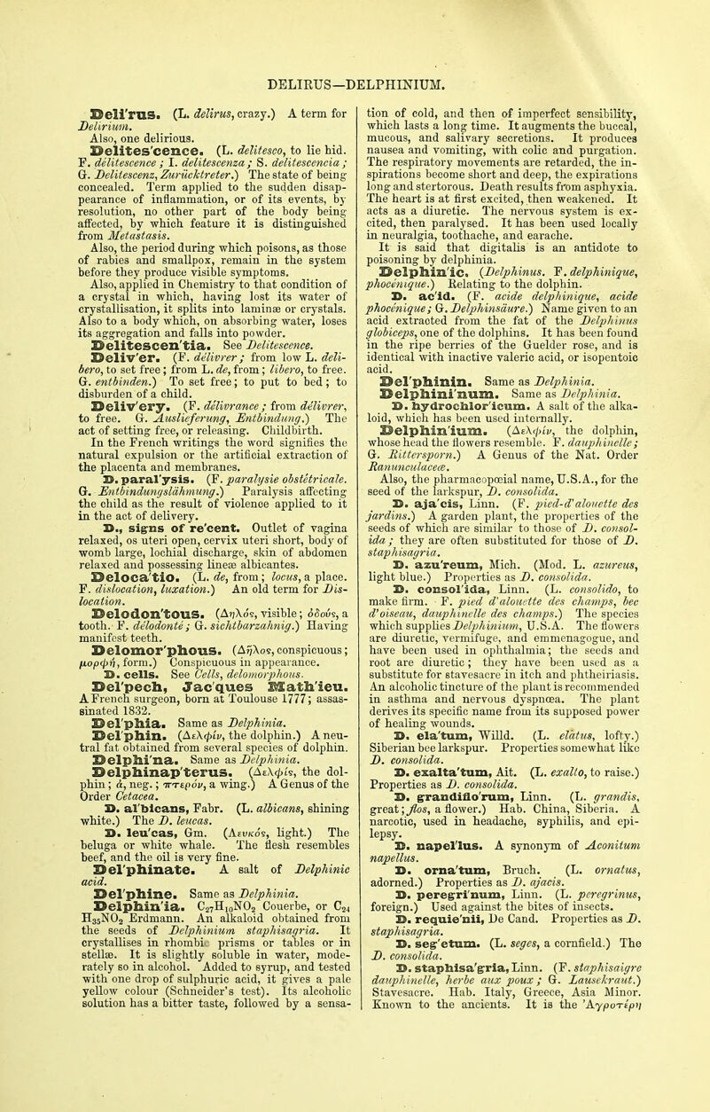 DELIRUS —DELPHINIUM. ©eli'ms. (L. delirus, crazy.) A term for Delirium. Also, one delirious. X^elites'cenee. (L. delitesco, to lie hid. F. delitescence ; I. delitescenza ; S. delitescencia ; G. Deliiescenz, Zuriicktreter.) The state of being- concealed. Term applied to the sudden disap- pearance of inflammation, or of its events, by resolution, no other part of the body being affected, by which feature it is distinguished from Metastasis. Also, the period during which poisons, as those of rabies and smallpox, remain in the system before they produce visible symptoms. Also, applied in Chemistry to that condition of a crystal in which, having lost its water of crystallisation, it splits into laminae or crystals. Also to a body which, on absorbing water, loses its aggregation and falls into powder. 3B»elitescen'tia. See Delitescence. Deliv'er. (F. delivrer ; from low L. deli- bero, to set free; from L. de, from; libero, to free, (jr. entbinden.) To set free; to put to bed; to disburden of a child. Keliv'ery. (F. delivrancc ; from delivrer, to free. G. JLuslieferung, Entbinditug.) The act of setting free, or releasing. Childbirth. In the French writings the word signifies the natural expulsion or the artificial extraction of the placenta and membranes. H. paralysis. (F. parahjsie obstetricale. G. Entbindungslahmung.) Paralysis affecting the child as the result of violenoe applied to it in the act of delivery. 39., signs of re'cent. Outlet of vagina relaxed, os uteri open, cervix uteri short, body of womb large, lochial discharge, skin of abdomen relaxed and possessing lineae albicantes. BJeloca'tiO. (L. de, from; locus, a place. F. dislocation, luxation.) An old term for Dis- location. ©elodom'tOUS. (At)\o9, visible; SSovs, a tooth. F. delodonte; G. sichtbarzahnig.) Having manifest teeth. © olomor'pllOU.S. (AfjAos, conspicuous; fiopcp'i, form.) Conspicuous in appearance. 39. cells. See Cells, delomorphous. Del'pech, Jacques Math'ieu. A French surgeon, born at Toulouse 1777; assas- sinated 1832. EJel'pllia. Same as Delphinia. Bel phin. (AtKcpiv, the dolphin.) A neu- tral fat obtained from several species of dolphin. Belpili'na. Same as Delphinia. Delphinap terus. (AtX^U, the dol- phin ; &, neg.; vt^ov, a wing.) A Genus of the Order Cetacea. 39. albicans, Fabr. (L. albicans, shining white.) The D. leucas. 29. leu'cas, Gm. (Aeukos, light.) The beluga or white whale. The flesh resembles beef, and the oil is very fine. Del'phinate. A salt of Delphinic acid. ESel'plline. Same as Delphinia. Delphinia. C27Hi0NO2 Couerbe, or C24 H35N02 Erdmann. An alkaloid obtained from the seeds of Delphinium staphisagria. It crystallises in rhombic prisms or tables or in stelto. It is slightly soluble in water, mode- rately so in alcohol. Added to syrup, and tested with one drop of sulphuric acid, it gives a pale yellow colour (Schneider's test). Its alcoholic solution has a bitter taste, followed by a sensa- tion of cold, and then of imperfect sensibility, which lasts a long time. It augments the buccal, mucous, and salivary secretions. It produces nausea and vomiting, with colic and purgation. The respiratory movements are retarded, the in- spirations become short and deep, the expirations long and stertorous. Death results from asphyxia. The heart is at first excited, then weakened. It acts as a diuretic. The nervous system is ex- cited, then paralysed. It has been used locally in neuralgia, toothache, and earache. It is said that digitalis is an antidote to poisoning by delphinia. Delphinic. (Delphinus. F. delphinique, phocenique.) Relating to the dolphin. 35. acid. (F. acide delphinique, acide phocenique; G. Delphinsciure.) Name given to an acid extracted from the fat of the Delphinus globiceps, one of the dolphins. It has been found in the ripe berries of the Guelder rose, and is identical with inactive valeric acid, or isopcntoic acid. Del'phinin. Same as Delphinia. Delphini'num. Same as Delphinia. 30). hydroehlor'icum. A salt of the alka- loid, which has been used internally. Delphinium. (AtAt/u'v, the dolphin, whose head the flowers resemble. F. dauphinelle; G. liitterspom.) A Genus of the Nat. Order Ranunculacece. Also, the pharmaeopceial name, U.S.A., for the seed of the larkspur, D. consolida. 39. aja'cis, Liun. (F. pied-d'alouctte dcs jardins.) A garden plant, the properties of the seeds of which are similar to those of D. consol- ida ; they are often substituted for those of D. staphisagria. 39. azu'reum, Mich. (Mod. L. azureus, light blue.) Properties as D. consolida. 39. consol'ida, Linn. (L. consolido, to make firm. F. pied d'aloiutte des champs, bee d'oiseau, dauphinelle des champs.) The species which snppliesDe/phinimn, U.S.A. The flowers are diuretic, vermifuge, and emmenagogue, and have been used in ophthalmia; the seeds and root are diuretic ; they have been used as a substitute for stavesacre in itch and phtheiriasis. An alcoholic tincture of the plant is recommended in asthma and nervous dyspnoea. The plant derives its specific name from its supposed power of healing wounds. 39. ela'tum, Willd. (L. el'atus, lofty.) Siberian bee larkspur. Properties somewhat like D. consolida. 39. exalta'tum, Ait. (L. exallo, to raise.) Properties as D. consolida. 39. grandiflo'rum, Linn. (L. grandis, great; flos, a flower.) Hab. China, Siberia. A narcotic, used in headache, syphilis, and epi- lepsy. Jim napel'lus. A synonym of jLconilum napellus. D. orna'tum, Bruch. (L. ornatus, adorned.) Properties as D. ajacis. 3>. peregri'num, Linn. (L. pcrcgrinus, foreign.) Used against the bites of insects. X). requie'nii, De Cand. Properties as D. staphisagria. 3D. segr'etum. (L. seges, a cornfield.) The D. consolida. X>. staphisa'gria, Linn. (F. staphisaigre dauphinelle, herbe aux poux; G. Lausekraat.) Stavesacre. Hab. Italy, Greece, Asia Minor. Known to the ancients. It is the 'Aypo-ripii