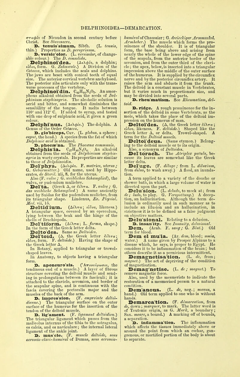 DELPHINOIDEA—DEMARCATION. (Tragi's of Nicaudon in second century before Christ. See Stavesacre. D. tenuis'simum, Sibth. (L. tenuis, thin.) Properties as D. peregrinum. 3>. versic'olor. (L. versicolor, of change- able colour.) The D. consolida. Selphinoi'dea. (Ai\<fu's, a dolphin; tlSo's, form. G. Zahnwale.) A Division of the Cetacea, which includes the seals and dolphins. The jaws are beset with conical teeth of equal size. The anterior cervical vertebrae anehylosed. The posterior ribs articulate only with the trans- verse processes of the vertebra?. Selphinoi'din. C42H68N207. An amor- phous alkaloid obtained from the seeds of Del- phinium staphisagria. The alcoholic solution is acrid and bitter, and somewhat diminishes the sensibility of the tongue. It melts between 110° and 112° C. If added to syrup, and tested with one drop of sulphuric acid, it gives a green colour. X>elphi'nus. (AzXrpis.) The dolphin. A Genus of the Order Cetacea, D. glo'biceps, Cuv. (L. globus, a sphere; caput, the head.) A species from the fat of which Delphinic acid is obtained. TO. phocae'na. The Phoccena communis. DelphiS'ia. C27H,,6N204. An alkaloid obtained from the seeds of Delphinium staphis- agria in warty crystals. Its properties are similar to those of Delphinoidin. ©el'pliys. (At\<|)us. F. matrice, uterus; G. Gebarmuttcr.) Old name, used by Hippo- crates, de Steril. xii, 8, for the uterus. Also (P. vulve ; G. weibliches Schamglied), the vulva, or pudendum muliebre. Del'ta. (Greek A,or 6£\ra. F. valve; G. das weibliche Schamglied.) A name anciently used by Suidas for the pudendum muliebre, from its triangular shape. Lindenus, Ex. Physiol. Med. vii, 15. Beltid'iuTn. (Ae'Xtcc; eI<5os, likeness.) A triangular space, covered by an operculum, lying between the beak and the hinge of the shells of Braehiopoda. E>cl'tiform. (Ae'Xt-o ; L. forma, shape.) In the form of the Greek letter delta. SSclto'des. Same as Deltoides. Del'tOid. (A, the Greek letter SlX-ra; slSoi, form. F. deltdide.) Having the shape of the Greek letter A. In Botany, applied to triangular or trowel- shaped leaves. In Anatomy, to objects having a triangular form. D. aponeurosis. ('kirovivpuioi?, the tendinous end of a muscle.) A layer of fibrous structure covering the deltoid muscle and send- ing in prolongations between its fasciculi; it is attached to the clavicle, acromion, and border of the scapular spine, and is continuous with the fascia covering the pectoralis major and the muscles of the back of the arm. 3>. impres'sion. (F. empreinte delto'i- dienne.) The triangular surface on the outer surface of the humerus for the insertion of the tendon of the deltoid muscle. D. lig-'ament. (F. ligament delto'idien.) The triangular ligament which passes from the malleolus internus of the tibia to the astragalus, os calcis, and os naviculare; the internal lateral ligament of the ankle joint. 3>. muscle. (F. muscle delto'ide, sous acromio-clavi-humeral of Pumas, sous acromio- humeraloi Chaussier; G. dreieckiger Armmushel. Armheber.) The muscle which forms the pro- minence of the shoulder. It is of triangular form, the base being above and arising from nearly the whole of the lower edge of the spine of the scapula, from the anterior border of the acromion, and from the outer third of the clavi- cle ; the apex, below, is inserted into a triangular impression above the middle of the outer surface of the humerus. It is supplied by the circumflex, nerve and by the posterior circumflex artery. It raises the arm and abducts it from the trunk. The deltoid is a constant muscle in Vertebrates, but it varies much in proportionate size, and may be divided into several parts. X>. rheumatism. See Rheumatism, del- toid. D. ridge. A rough prominence for the in- sertion of the deltoid in some Vertebrata, as the mole, which takes the place of the deltoid im- pression on the humerus of man. 3>elto'i'des. (A, the Greek letter RiXra ; ti(?os, likeness. F. delto'ide.) Shaped like the Greek letter A, or delta. Trowel-shaped. A term for the Deltoid muscle. BeltOl'deus. (Same etymon.) Belong- ing to the deltoid muscle or to its origin. Also, a synonym of Deltoides. Sel toracil. The Atriplex palula, be- cause its leaves are somewhat like the Greek letter delta. Sel'ug*e. (F. deluge; from L. diluvium, from diluo, to wash away.) A flood, an inunda- tion. A term applied to a variety of the douche or shower bath, in which a large volume of water is directed upon the part. Delusion. (L. deludo, to mock at; from de; ludo, to play. G. Verspottung.) A decep- tion, an hallucination. Although the term de- lusion is ordinarily used in such manner as to include an illusion and an hallucination, in strictness it is to be defined as a false judgment on objective matters. Belu'sional. Eclating to a delusion. D. insan'ity. See Insanity, delusional. Dem. (Arab. F. sang; G. Blut.) Old term for blood. Dem el muia. (Ar. dem, blood; muia, water.) A name given by Prosper Alpinus to a disease which, he says, is proper to Egypt. He considers it to be inflammation of the brain ; but others describe it as a pernicious intermittent. Demagnetisation. (L. de, from; magnet.) The act of depriving of the condition of magnetisation. demagnetise. (L. de; magnet.) To remove magnetic force. Also, used by the mesmerists to indicate the restoration of a mesmerised person to a natural condition. Demanous. (L. de, neg.; manus, a hand.) Old term applied to one who is without hands. 15emai'ca tion. (F. demarcation, from de, down ; marquer, to mark. The latter word is of Teutonic origin, as G. Mark, a boundary; Sax. mearc, a bound.) A marking off of bounds, a separation. H. inflamma tion. The inflammation which affects the tissues immediately above or around the point from which an eschar, gan- grenous, or mortified portion of the body is about to separate.