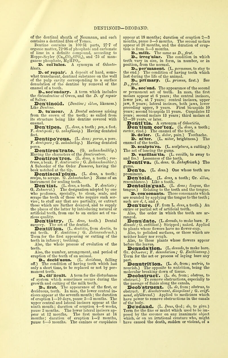 DENTINOID i—DEODAND. of the dentinal sheath of Neumann, and each contains a dentinal fibre of Tomes. Dentine contains in 10051 parts, 27-7 of organic matter, 72*06 of phosphate and carbonate of lime in a definite compound, according to Hoppe-Seyler (CaI0CO3,6PO4), and -75 of man- ganese phosphate, MgHP04. 3D. cel'lules. A synonym of Odonto- blasts. 3D. of repair'. A deposit of hard, some- what translucent, dentinal substance on the wall of the pulp cavity corresponding to a surface denudation of the dentine by removal of the enamel of a tooth. 3D., sec'ondary. A term which includes the Osteodentins of Owen, and the D. of repair of Salter. Den'tinoid. {Dentine; cI<5os, likeness.) Like Dentine. 3D. tu'mour. A Dental osteoma arising from the crown of the tooth; so called from its structure being like dentine covered with enamel. Den'tipes. (L. dens, a tooth; pes, a foot. F. dentipede ; G. zahnfiissig.) Having dentated feet. S3ei2tipo'rOUS. (L. dens; pons, a pore. F. dentipore ; G. zahnlochig.) Having dentated pores. Dentiros'trate. (G. zahnschnablig.) Having the characters of the Dentirostres. Oentiros'tres. (L. dens, a tooth; ros- trum, a beak. F'. dentirostre ; G. Zahnschncibler.) A Suborder of the Order JPasseres, having the beak notched at the tip. Uentiscal pium. (L. dens, a tooth; scalpo, to scrape. G. Zahnstocher.) Name of an instrument for scaling teeth. ©en'tist. (L. dens, a tooth. Y.dentiste; Q. Zahnarzt.) The designation adopted by one who professes, specially, to clean, scale, and scrape the teeth of those who require such ser- vice ; to stuff any that are partially, or extract those which are further decayed, and to supply the places of the latter by introducing natural or artificial teeth, from one to an entire set of va- rious quality. Den'tistry. (L. dens, tooth.) Dental surgery. The art of the dentist. Dentition. (L. dentitio, from dentio, to cut teeth. F. dentition; G. Zahnausbruch.) Term for the first appearing or cutting of the teeth in infancy; teething. Also, the whole process of evolution of the teeth. Also, the number, arrangement, and period of eruption of the teeth of an animal. 3D., decid uous. (L. dcciduus, falling off.) The condition of having teeth which last only a short time, to be replaced or not by per- manent teeth. 33., difficult. A term for the disturbance of system which sometimes occurs during the growth and cutting of the milk teeth. 3D., first. The appearance of the first, or deciduous, teeth. In man, the lower central in- cisors appear at the seventh month ; the duration of eruption 1—10 days, pause 2—3 months. The upper central and lateral incisors appear at the ninth month; duration of eruption 4—6 weeks, pause 2 months. The lower lateral incisors ap- pear at 12 months. The first molars at 14 months; duration of eruption 1—2 months, pause 4—5 months. The canines or cuspidates appear at 18 months; duration of eruption 2—3 months, pause 3—5 months. The second molars appear at 26 months, and the duration of erup- tion is from 3—-5 months. 3D., milk. The same as D., first. 3D., irreg'ular. The condition in which teeth vary in size, in form, in number, or in position, from the normal. 3D-, per'manent. (L. permaneo, to stay_ to the end.) The condition of having teeth which last during the life of the animal. 3D., pri'mary. (L. primus, first.) See D., first. 3D., sec'ond. The appearance of the second or permanent set of teeth. In man, the first molars appear at 6 years; the central incisors, lower jaw, at 7 years; central incisors, upper jaw, 8 years; lateral incisors, both jaws, lower preceding upper, 9 years. First bicuspids 10 years; second bicuspids 11 years. Cuspidates 12 years; second molars 13 years; third molars at 17—20 years, or later. Denti'tis. A synonym of Odontitis. Den'tium cor'tex. (L. dens, a tooth; cortex, rind.) The enamel of the teeth. 3D. dolor. (L. dolor, pain.) Toothache. 3D. ni'tor. (L. nitor, brightness.) The enamel of the teeth. 3D. scalptu'ra. (L. scalptura, a cutting.) The act of lancing the gums. 3D. vacillan'tia. (L. vacillo, to sway to and fro.) Looseness of the teeth. ©enti'va. (L. dens. G. Zahnfleiseh.) The gums. Den'to. (L. dens.) One whose teeth are prominent. ©en'toid. (L. dens, a tooth; Gr. elSos, resemblance.) Like a tooth. Denfolin'g'ual. (L. dens; lingua, the tongue.) Relating to the teeth and the tongue. 3D. con sonants. Those consonants which are sounded by applying the tongue to the teeth; such are d, t, and s. Denture. (F. from L. dens, a tooth.) An entire or partial set of artificial teeth. Also, the order in which the teeth are ar- ranged. 3Denu'date« (L. denudo, to make bare. F. denude; G.entblosst.) Stripped; naked. Applied to plants whose flowers have no flower-cup. Also, to polished surfaces, or those which are neither hairy nor rough. Also, to those plants whose flowers appear before the leaves. ©enuda'tion. (L. denudo, to make bare. Gr. »//i\wcris; F. denudation; G. Entblossung.) Term for the act or process of laying bare any part. ©enutrit'ion. (L. de, from; nutrio, to nourish.) The opposite to nutrition, being the molecular breaking down of tissue. Deobstruet'. (L- de, from; obstruo, to obstruct.) To remove obstructions, especially to the passage of fluids along the canals. Deob'struent. (L- de, from; obstruo, to obstruct. F. desobstruant, desopilant; G.eroff- nend, abfuhrend.) Applied to medicines which have power to remove obstructions in the canals of the body. De'odand. (L. Deus, God; do, to give.) Term for the fine or mulct which used to be im- posed by the coroner on any inanimate object which, or on an irrational creature who, might have caused the death, sudden or violent, of a